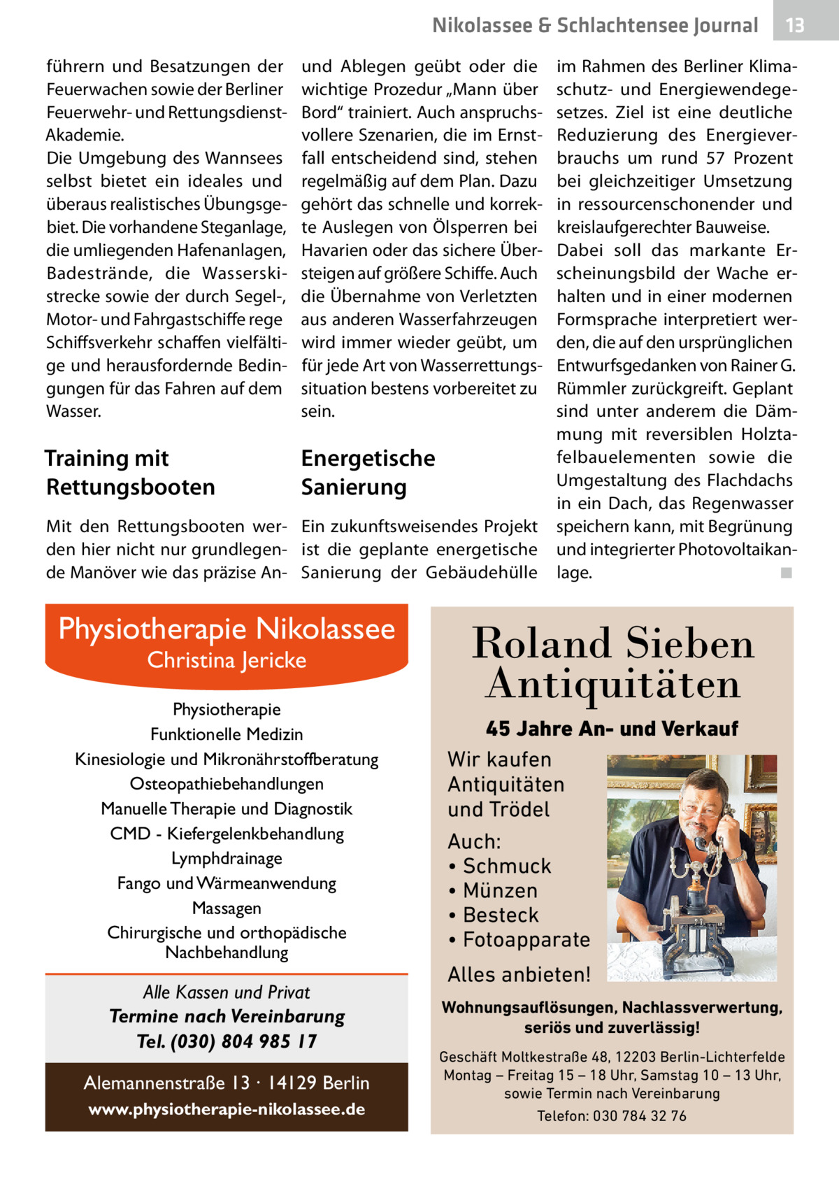 Nikolassee & Schlachtensee Journal führern und Besatzungen der Feuerwachen sowie der Berliner Feuerwehr- und RettungsdienstAkademie. Die Umgebung des Wannsees selbst bietet ein ideales und überaus realistisches Übungsgebiet. Die vorhandene Steganlage, die umliegenden Hafenanlagen, Badestrände, die Wasserskistrecke sowie der durch Segel-, Motor- und Fahrgastschiffe rege Schiffsverkehr schaffen vielfältige und herausfordernde Bedingungen für das Fahren auf dem Wasser.  und Ablegen geübt oder die wichtige Prozedur „Mann über Bord“ trainiert. Auch anspruchsvollere Szenarien, die im Ernstfall entscheidend sind, stehen regelmäßig auf dem Plan. Dazu gehört das schnelle und korrekte Auslegen von Ölsperren bei Havarien oder das sichere Übersteigen auf größere Schiffe. Auch die Übernahme von Verletzten aus anderen Wasserfahrzeugen wird immer wieder geübt, um für jede Art von Wasserrettungssituation bestens vorbereitet zu sein.  Training mit Rettungsbooten  Energetische Sanierung  Mit den Rettungsbooten wer- Ein zukunftsweisendes Projekt den hier nicht nur grundlegen- ist die geplante energetische de Manöver wie das präzise An- Sanierung der Gebäudehülle  Physiotherapie Nikolassee Christina Jericke  Physiotherapie Funktionelle Medizin Kinesiologie und Mikronährstoffberatung Osteopathiebehandlungen Manuelle Therapie und Diagnostik CMD - Kiefergelenkbehandlung Lymphdrainage Fango und Wärmeanwendung Massagen Chirurgische und orthopädische Nachbehandlung  Alle Kassen und Privat Termine nach Vereinbarung Tel. (030) 804 985 17 Alemannenstraße 13 · 14129 Berlin www.physiotherapie-nikolassee.de  13  im Rahmen des Berliner Klimaschutz- und Energiewendegesetzes. Ziel ist eine deutliche Reduzierung des Energieverbrauchs um rund 57  Prozent bei gleichzeitiger Umsetzung in ressourcenschonender und kreislaufgerechter Bauweise. Dabei soll das markante Erscheinungsbild der Wache erhalten und in einer modernen Formsprache interpretiert werden, die auf den ursprünglichen Entwurfsgedanken von Rainer G. Rümmler zurückgreift. Geplant sind unter anderem die Dämmung mit reversiblen Holztafelbauelementen sowie die Umgestaltung des Flachdachs in ein Dach, das Regenwasser speichern kann, mit Begrünung und integrierter Photovoltaikanlage.� ◾  Roland Sieben Antiquitäten 45 Jahre An- und Verkauf Wir kaufen Antiquitäten und Trödel Auch: • Schmuck • Münzen • Besteck • Fotoapparate  Alles anbieten! Wohnungsauflösungen, Nachlassverwertung, seriös und zuverlässig! Geschäft Moltkestraße 48, 12203 Berlin-Lichterfelde Montag – Freitag 15 – 18 Uhr, Samstag 10 – 13 Uhr, sowie Termin nach Vereinbarung Telefon: 030 784 32 76