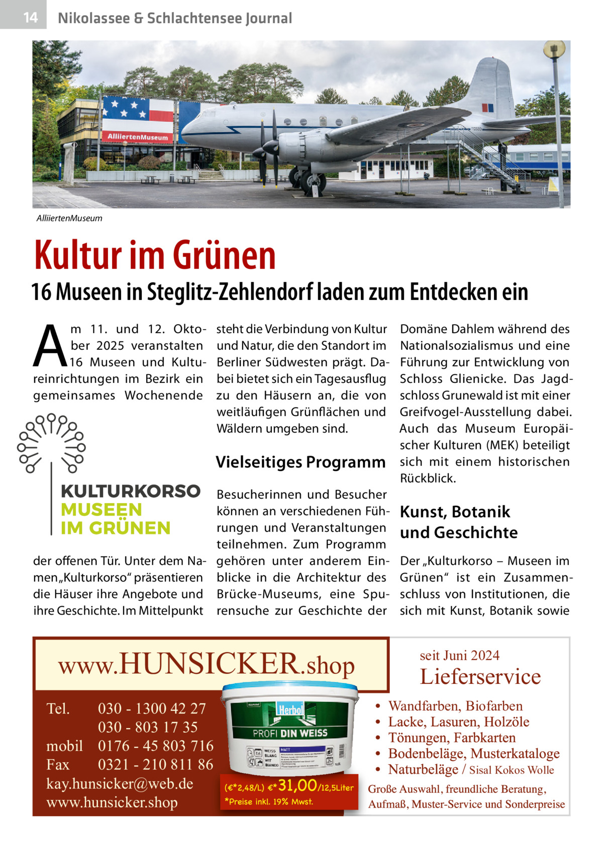 14  Nikolassee & Schlachtensee Journal  AlliiertenMuseum  Kultur im Grünen  16 Museen in Steglitz-Zehlendorf laden zum Entdecken ein  A  m 11. und 12.  Oktober 2025 veranstalten 16  Museen und Kultureinrichtungen im Bezirk ein gemeinsames Wochenende  steht die Verbindung von Kultur und Natur, die den Standort im Berliner Südwesten prägt. Dabei bietet sich ein Tagesausflug zu den Häusern an, die von weitläufigen Grünflächen und Wäldern umgeben sind.  Vielseitiges Programm Besucherinnen und Besucher können an verschiedenen Führungen und Veranstaltungen teilnehmen. Zum Programm der offenen Tür. Unter dem Na- gehören unter anderem Einmen „Kulturkorso“ präsentieren blicke in die Architektur des die Häuser ihre Angebote und Brücke-Museums, eine Spuihre Geschichte. Im Mittelpunkt rensuche zur Geschichte der  www.HUNSICKER.shop Tel.  030 - 1300 42 27 030 - 803 17 35 mobil 0176 - 45 803 716 Fax 0321 - 210 811 86 kay.hunsicker@web.de www.hunsicker.shop  Domäne Dahlem während des Nationalsozialismus und eine Führung zur Entwicklung von Schloss Glienicke. Das Jagdschloss Grunewald ist mit einer Greifvogel-Ausstellung dabei. Auch das Museum Europäischer Kulturen (MEK) beteiligt sich mit einem historischen Rückblick.  Kunst, Botanik und Geschichte Der „Kulturkorso – Museen im Grünen“ ist ein Zusammenschluss von Institutionen, die sich mit Kunst, Botanik sowie  seit Juni 2024  Lieferservice Wandfarben, Biofarben  Sisal Kokos Wolle