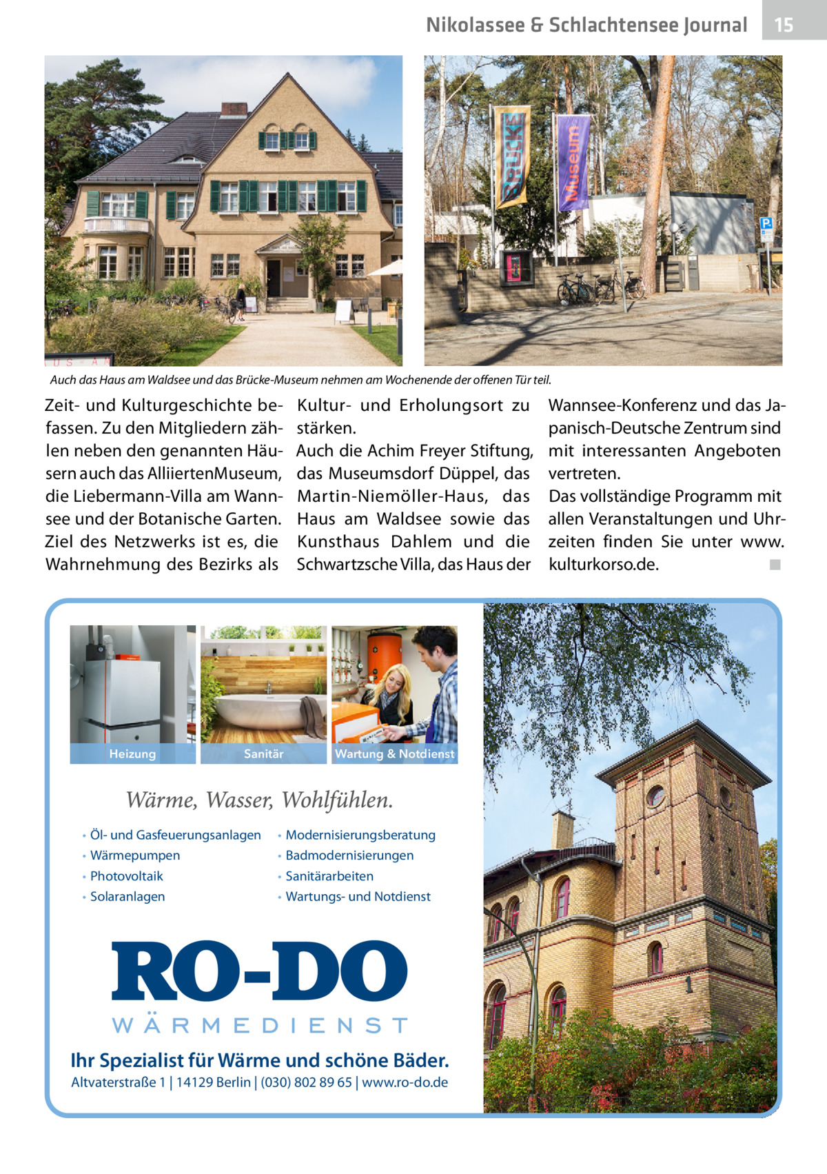 Nikolassee & Schlachtensee Journal  15  Auch das Haus am Waldsee und das Brücke-Museum nehmen am Wochenende der offenen Tür teil.  Zeit- und Kulturgeschichte befassen. Zu den Mitgliedern zählen neben den genannten Häusern auch das Alliierten­Museum, die Liebermann-Villa am Wannsee und der Botanische Garten. Ziel des Netzwerks ist es, die Wahrnehmung des Bezirks als  Heizung  Sanitär  • Öl- und Gasfeuerungsanlagen • Wärmepumpen • Photovoltaik • Solaranlagen  Kultur- und Erholungsort zu stärken. Auch die Achim Freyer Stiftung, das Museumsdorf Düppel, das Martin-Niemöller-Haus, das Haus am Waldsee sowie das Kunsthaus Dahlem und die Schwartzsche Villa, das Haus der  Wartung & Notdienst  • Modernisierungsberatung • Badmodernisierungen • Sanitärarbeiten • Wartungs- und Notdienst  Ihr Spezialist für Wärme und schöne Bäder. Altvaterstraße 1 | 14129 Berlin | (030) 802 89 65 | www.ro-do.de  Wannsee-Konferenz und das Japanisch-Deutsche Zentrum sind mit interessanten Angeboten vertreten. Das vollständige Programm mit allen Veranstaltungen und Uhrzeiten finden Sie unter www. kulturkorso.de.� ◾