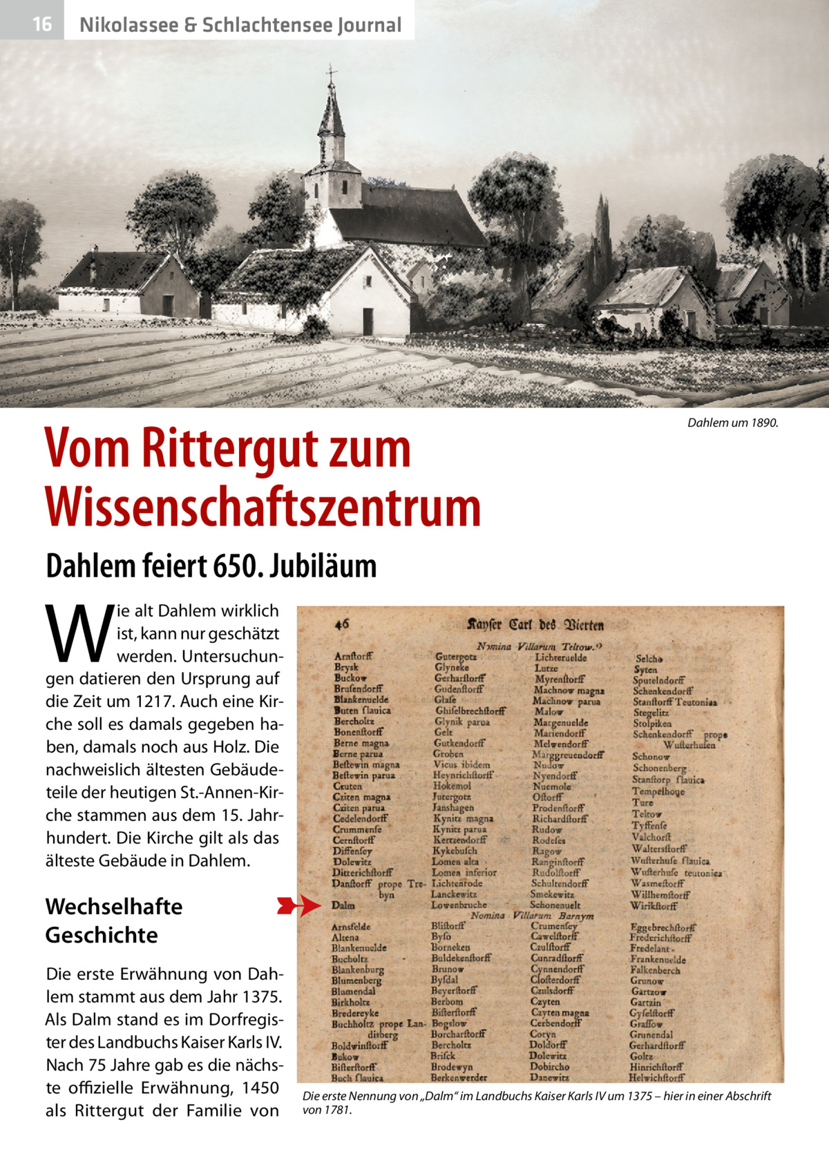 16  Nikolassee & Schlachtensee Journal  Vom Rittergut zum Wissenschaftszentrum  Dahlem um 1890.  Dahlem feiert 650. Jubiläum  W  ie alt Dahlem wirklich ist, kann nur geschätzt werden. Untersuchungen datieren den Ursprung auf die Zeit um 1217. Auch eine Kirche soll es damals gegeben haben, damals noch aus Holz. Die nachweislich ältesten Gebäudeteile der heutigen St.-Annen-Kirche stammen aus dem 15. Jahrhundert. Die Kirche gilt als das älteste Gebäude in Dahlem.  Wechselhafte Geschichte Die erste Erwähnung von Dahlem stammt aus dem Jahr 1375. Als Dalm stand es im Dorfregister des Landbuchs Kaiser Karls IV. Nach 75 Jahre gab es die nächste offizielle Erwähnung, 1450 als Rittergut der Familie von  Die erste Nennung von „Dalm“ im Landbuchs Kaiser Karls IV um 1375 – hier in einer Abschrift von 1781.