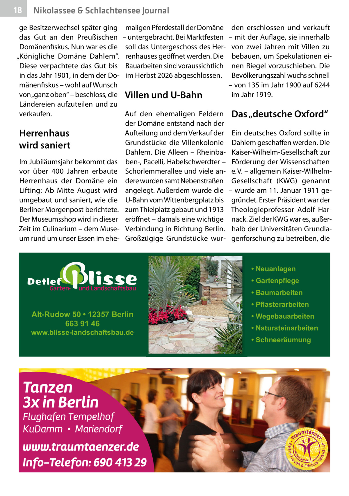 18  Nikolassee & Schlachtensee Journal  ge Besitzerwechsel später ging das Gut an den Preußischen Domänenfiskus. Nun war es die „Königliche Domäne Dahlem“. Diese verpachtete das Gut bis in das Jahr 1901, in dem der Domänenfiskus – wohl auf Wunsch von „ganz oben“ – beschloss, die Ländereien aufzuteilen und zu verkaufen.  Herrenhaus wird saniert Im Jubiläumsjahr bekommt das vor über 400  Jahren erbaute Herrenhaus der Domäne ein Lifting: Ab Mitte August wird umgebaut und saniert, wie die Berliner Morgenpost berichtete. Der Museumsshop wird in dieser Zeit im Culinarium – dem Museum rund um unser Essen im ehe maligen Pferdestall der Domäne – untergebracht. Bei Marktfesten soll das Untergeschoss des Herrenhauses geöffnet werden. Die Bauarbeiten sind voraussichtlich im Herbst 2026 abgeschlossen.  Villen und U-Bahn Auf den ehemaligen Feldern der Domäne entstand nach der Aufteilung und dem Verkauf der Grundstücke die Villenkolonie Dahlem. Die Alleen – Rheinbaben-, Pacelli, Habelschwerdter – Schorlemmerallee und viele andere wurden samt Nebenstraßen angelegt. Außerdem wurde die U-Bahn vom Wittenbergplatz bis zum Thielplatz gebaut und 1913 eröffnet – damals eine wichtige Verbindung in Richtung Berlin. Großzügige Grundstücke wur den erschlossen und verkauft – mit der Auflage, sie innerhalb von zwei Jahren mit Villen zu bebauen, um Spekulationen einen Riegel vorzuschieben. Die Bevölkerungszahl wuchs schnell – von 135 im Jahr 1900 auf 6244 im Jahr 1919.  Das „deutsche Oxford“ Ein deutsches Oxford sollte in Dahlem geschaffen werden. Die Kaiser-Wilhelm-Gesellschaft zur Förderung der Wissenschaften e. V. – allgemein Kaiser-WilhelmGesellschaft (KWG) genannt – wurde am 11. Januar 1911 gegründet. Erster Präsident war der Theologieprofessor Adolf Harnack. Ziel der KWG war es, außerhalb der Universitäten Grundlagenforschung zu betreiben, die  • Neuanlagen • Gartenpflege • Baumarbeiten  Alt-Rudow 50 • 12357 Berlin 663 91 46  www.blisse-landschaftsbau.de  • Pflasterarbeiten • Wegebauarbeiten • Natursteinarbeiten • Schneeräumung