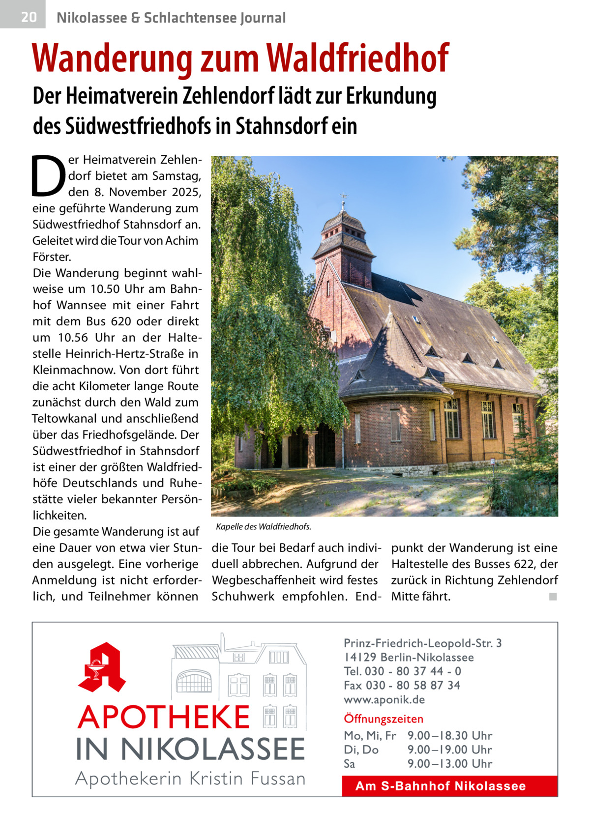 20  Nikolassee & Schlachtensee Journal  Wanderung zum Waldfriedhof Der Heimatverein Zehlendorf lädt zur Erkundung des Südwestfriedhofs in Stahnsdorf ein  D  er Heimatverein Zehlendorf bietet am Samstag, den 8.  November 2025, eine geführte Wanderung zum Südwestfriedhof Stahnsdorf an. Geleitet wird die Tour von Achim Förster. Die Wanderung beginnt wahlweise um 10.50  Uhr am Bahnhof Wannsee mit einer Fahrt mit dem Bus  620 oder direkt um 10.56  Uhr an der Haltestelle Heinrich-Hertz-Straße in Kleinmachnow. Von dort führt die acht Kilometer lange Route zunächst durch den Wald zum Teltowkanal und anschließend über das Friedhofsgelände. Der Südwestfriedhof in Stahnsdorf ist einer der größten Waldfriedhöfe Deutschlands und Ruhestätte vieler bekannter Persönlichkeiten. Die gesamte Wanderung ist auf eine Dauer von etwa vier Stunden ausgelegt. Eine vorherige Anmeldung ist nicht erforderlich, und Teilnehmer können  Kapelle des Waldfriedhofs.  die Tour bei Bedarf auch individuell abbrechen. Aufgrund der Wegbeschaffenheit wird festes Schuhwerk empfohlen. End punkt der Wanderung ist eine Haltestelle des Busses 622, der zurück in Richtung Zehlendorf Mitte fährt.� ◾