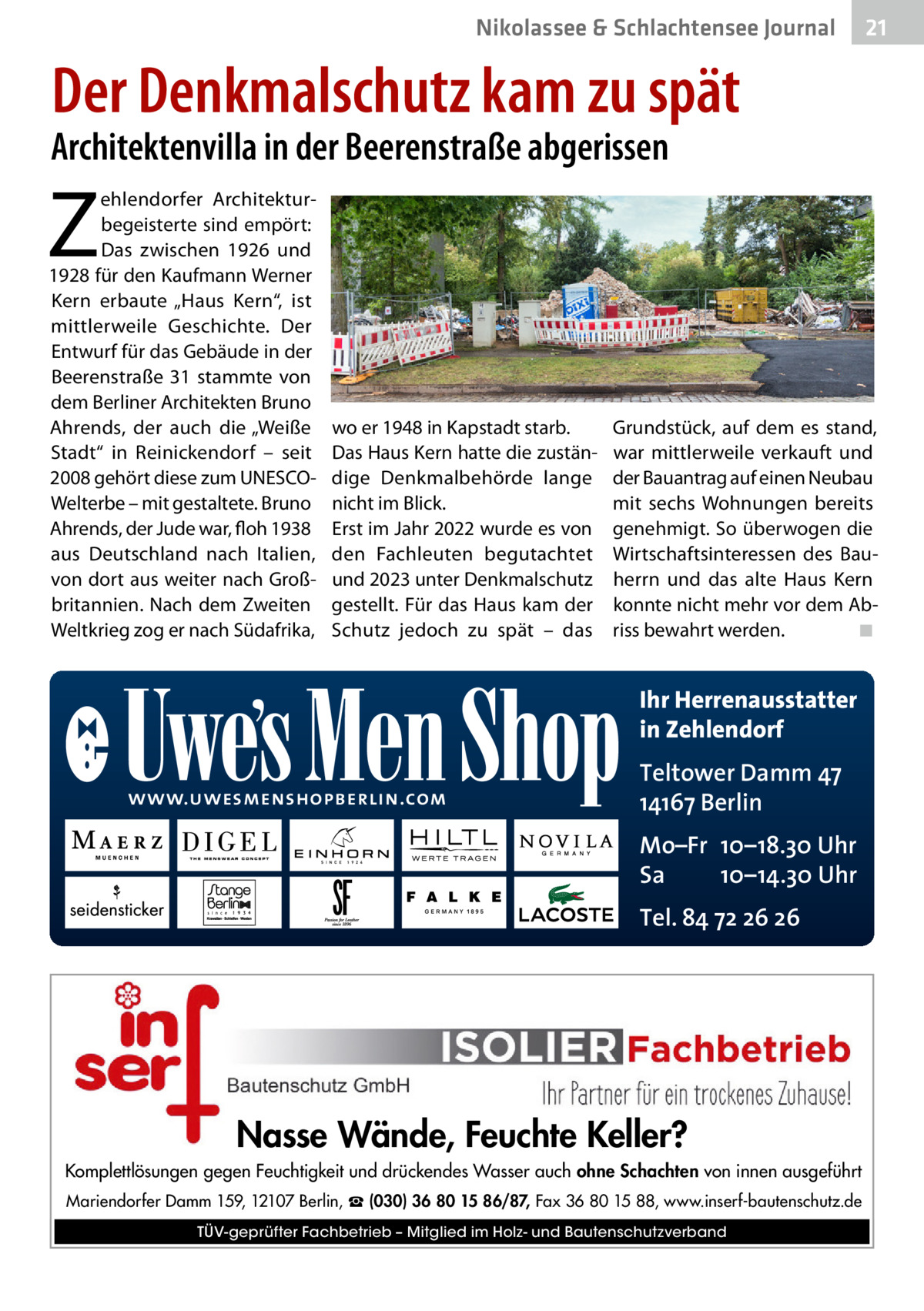 Nikolassee & Schlachtensee Journal  21  Der Denkmalschutz kam zu spät  Architektenvilla in der Beerenstraße abgerissen  Z  ehlendorfer Architekturbegeisterte sind empört: Das zwischen 1926 und 1928 für den Kaufmann Werner Kern erbaute „Haus Kern“, ist mittlerweile Geschichte. Der Entwurf für das Gebäude in der Beerenstraße  31 stammte von dem Berliner Architekten Bruno Ahrends, der auch die „Weiße Stadt“ in Reinickendorf – seit 2008 gehört diese zum UNESCOWelterbe – mit gestaltete. Bruno Ahrends, der Jude war, floh 1938 aus Deutschland nach Italien, von dort aus weiter nach Großbritannien. Nach dem Zweiten Weltkrieg zog er nach Südafrika,  wo er 1948 in Kapstadt starb. Das Haus Kern hatte die zuständige Denkmalbehörde lange nicht im Blick. Erst im Jahr 2022 wurde es von den Fachleuten begutachtet und 2023 unter Denkmalschutz gestellt. Für das Haus kam der Schutz jedoch zu spät – das  Grundstück, auf dem es stand, war mittlerweile verkauft und der Bauantrag auf einen Neubau mit sechs Wohnungen bereits genehmigt. So überwogen die Wirtschaftsinteressen des Bauherrn und das alte Haus Kern konnte nicht mehr vor dem Abriss bewahrt werden.� ◾  Ihr Herrenausstatter in Zehlendorf www.uwesmenshopberlin.com  Teltower Damm 47 14167 Berlin Mo–Fr 10–18.30 Uhr Sa 10–14.30 Uhr Tel. 84 72 26 26  Nasse Wände, Feuchte Keller? Komplettlösungen gegen Feuchtigkeit und drückendes Wasser auch ohne Schachten von innen ausgeführt Mariendorfer Damm 159, 12107 Berlin, ☎ (030) 36 80 15 86/87, Fax 36 80 15 88, www.inserf-bautenschutz.de TÜV-geprüfter Fachbetrieb – Mitglied im Holz- und Bautenschutzverband