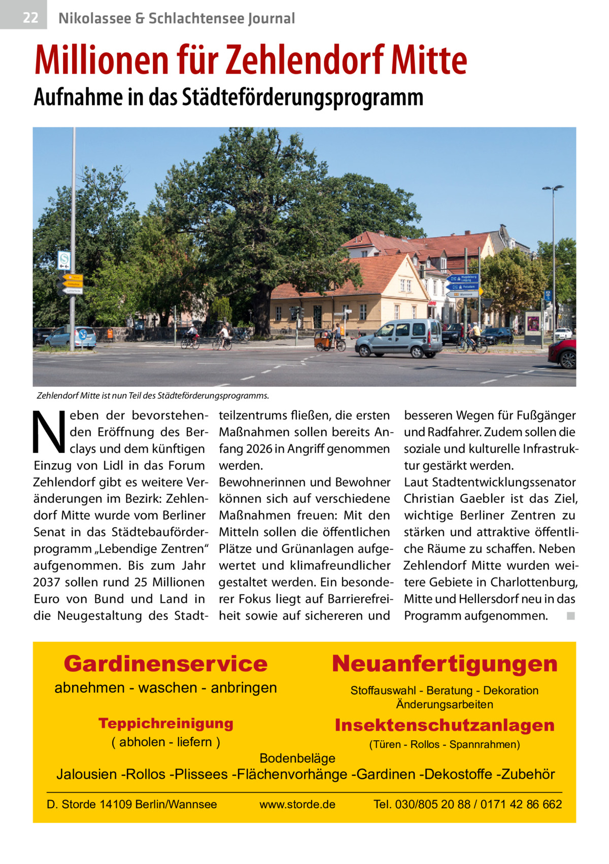 22  Gesundheit& Schlachtensee Journal Nikolassee  Millionen für Zehlendorf Mitte  Aufnahme in das Städteförderungsprogramm  Zehlendorf Mitte ist nun Teil des Städteförderungsprogramms.  N  eben der bevorstehenden Eröffnung des Berclays und dem künftigen Einzug von Lidl in das Forum Zehlendorf gibt es weitere Veränderungen im Bezirk: Zehlendorf Mitte wurde vom Berliner Senat in das Städtebauförderprogramm „Lebendige Zentren“ aufgenommen. Bis zum Jahr 2037 sollen rund 25  Millionen Euro von Bund und Land in die Neugestaltung des Stadt teilzentrums fließen, die ersten Maßnahmen sollen bereits Anfang 2026 in Angriff genommen werden. Bewohnerinnen und Bewohner können sich auf verschiedene Maßnahmen freuen: Mit den Mitteln sollen die öffentlichen Plätze und Grünanlagen aufgewertet und klimafreundlicher gestaltet werden. Ein besonderer Fokus liegt auf Barrierefreiheit sowie auf sichereren und  Gardinenservice  abnehmen - waschen - anbringen Teppichreinigung ( abholen - liefern )  besseren Wegen für Fußgänger und Radfahrer. Zudem sollen die soziale und kulturelle Infrastruktur gestärkt werden. Laut Stadtentwicklungssenator Christian Gaebler ist das Ziel, wichtige Berliner Zentren zu stärken und attraktive öffentliche Räume zu schaffen. Neben Zehlendorf Mitte wurden weitere Gebiete in Charlottenburg, Mitte und Hellersdorf neu in das Programm aufgenommen. ◾  Neuanfertigungen Stoffauswahl - Beratung - Dekoration Änderungsarbeiten  Insektenschutzanlagen Bodenbeläge  (Türen - Rollos - Spannrahmen)  Jalousien -Rollos -Plissees -Flächenvorhänge -Gardinen -Dekostoffe -Zubehör D. Storde 14109 Berlin/Wannsee  www.storde.de  Tel. 030/805 20 88 / 0171 42 86 662