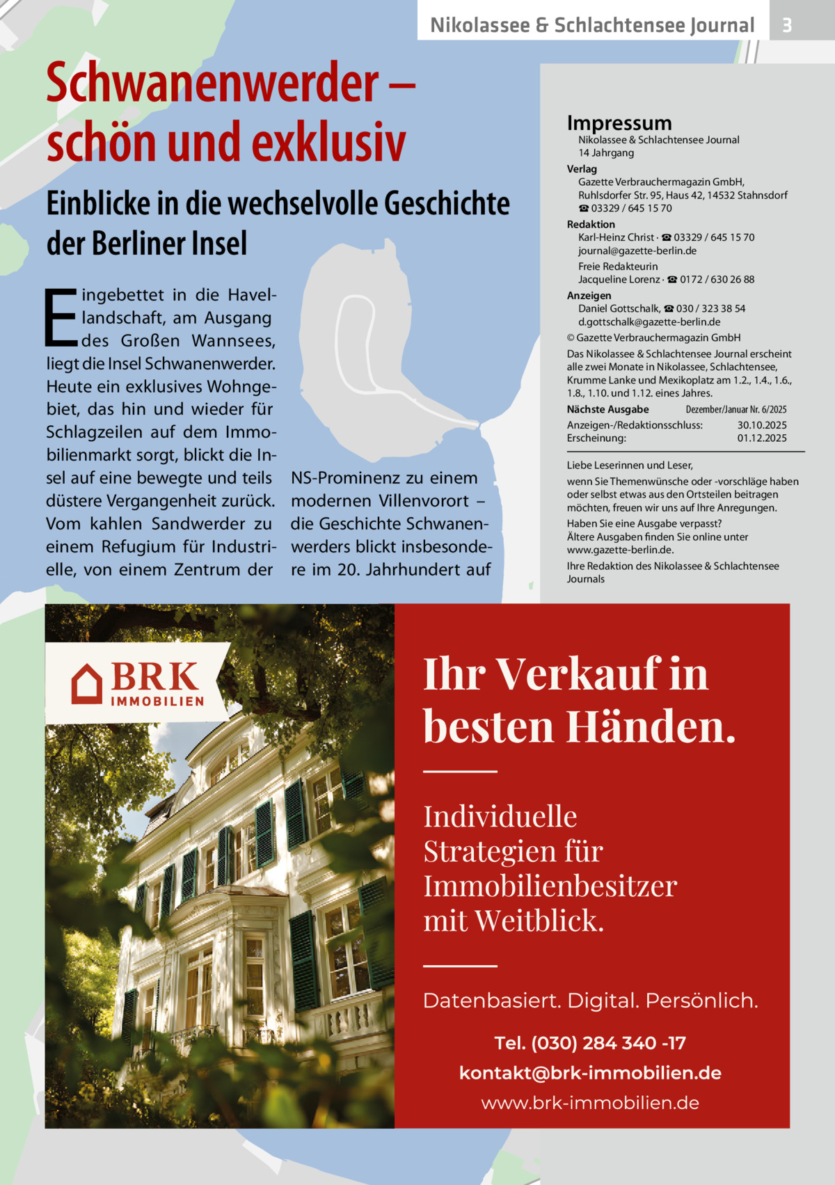 Nikolassee & Schlachtensee Journal  Schwanenwerder – schön und exklusiv Einblicke in die wechselvolle Geschichte der Berliner Insel  E  ingebettet in die Havellandschaft, am Ausgang des Großen Wannsees, liegt die Insel Schwanenwerder. Heute ein exklusives Wohngebiet, das hin und wieder für Schlagzeilen auf dem Immobilienmarkt sorgt, blickt die Insel auf eine bewegte und teils düstere Vergangenheit zurück. Vom kahlen Sandwerder zu einem Refugium für Industrielle, von einem Zentrum der  NS-Prominenz zu einem modernen Villenvorort – die Geschichte Schwanenwerders blickt insbesondere im 20. Jahrhundert auf  3  Impressum  Nikolassee & Schlachtensee Journal 14 Jahrgang Verlag Gazette Verbrauchermagazin GmbH, Ruhlsdorfer Str. 95, Haus 42, 14532 Stahnsdorf ☎ 03329 / 645 15 70 Redaktion Karl-Heinz Christ · ☎ 03329 / 645 15 70 journal@gazette-berlin.de Freie Redakteurin Jacqueline Lorenz · ☎ 0172 / 630 26 88 Anzeigen Daniel Gottschalk, ☎ 030 / 323 38 54 d.gottschalk@gazette-berlin.de © Gazette Verbrauchermagazin GmbH Das Nikolassee & Schlachtensee Journal erscheint alle zwei Monate in Nikolassee, Schlachtensee, Krumme Lanke und Mexikoplatz am 1.2., 1.4., 1.6., 1.8., 1.10. und 1.12. eines Jahres. Dezember/Januar Nr. 6/2025 Nächste Ausgabe 	 Anzeigen-/Redaktionsschluss:	30.10.2025 Erscheinung:	01.12.2025 Liebe Leserinnen und Leser, wenn Sie Themenwünsche oder -vorschläge haben oder selbst etwas aus den Ortsteilen beitragen möchten, freuen wir uns auf Ihre Anregungen. Haben Sie eine Ausgabe verpasst? Ältere Ausgaben finden Sie online unter www.gazette-berlin.de. Ihre Redaktion des Nikolassee & Schlachtensee Journals