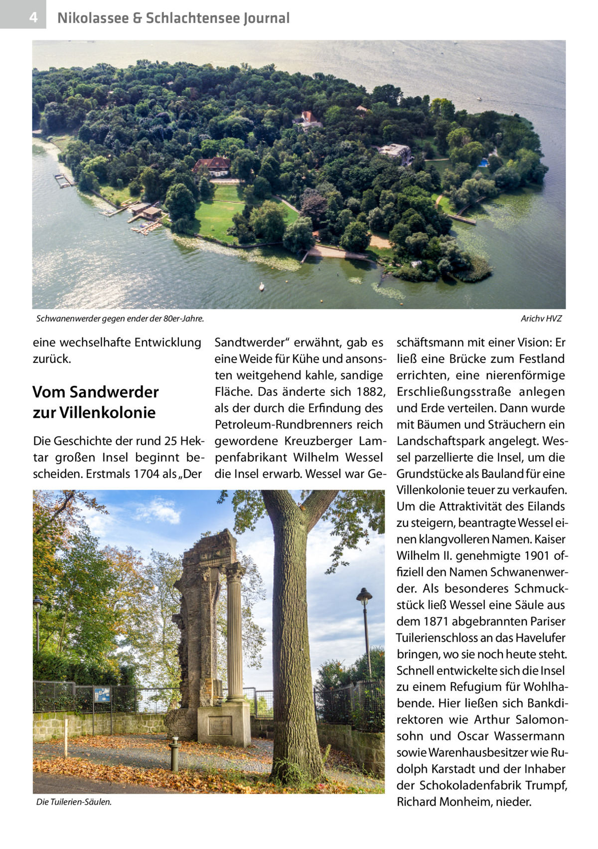 4  Nikolassee & Schlachtensee Journal  Schwanenwerder gegen ender der 80er-Jahre.�  eine wechselhafte Entwicklung zurück.  Sandtwerder“ erwähnt, gab es eine Weide für Kühe und ansonsten weitgehend kahle, sandige Fläche. Das änderte sich 1882, Vom Sandwerder als der durch die Erfindung des zur Villenkolonie Petroleum-Rundbrenners reich Die Geschichte der rund 25 Hek- gewordene Kreuzberger Lamtar großen Insel beginnt be- penfabrikant Wilhelm Wessel scheiden. Erstmals 1704 als „Der die Insel erwarb. Wessel war Ge Die Tuilerien-Säulen.  Arichv HVZ  schäftsmann mit einer Vision: Er ließ eine Brücke zum Festland errichten, eine nierenförmige Erschließungsstraße anlegen und Erde verteilen. Dann wurde mit Bäumen und Sträuchern ein Landschaftspark angelegt. Wessel parzellierte die Insel, um die Grundstücke als Bauland für eine Villenkolonie teuer zu verkaufen. Um die Attraktivität des Eilands zu steigern, beantragte Wessel einen klangvolleren Namen. Kaiser Wilhelm II. genehmigte 1901 offiziell den Namen Schwanenwerder. Als besonderes Schmuckstück ließ Wessel eine Säule aus dem 1871 abgebrannten Pariser Tuilerienschloss an das Havelufer bringen, wo sie noch heute steht. Schnell entwickelte sich die Insel zu einem Refugium für Wohlhabende. Hier ließen sich Bankdirektoren wie Arthur Salomonsohn und Oscar Wassermann sowie Warenhausbesitzer wie Rudolph Karstadt und der Inhaber der Schokoladenfabrik Trumpf, Richard Monheim, nieder.