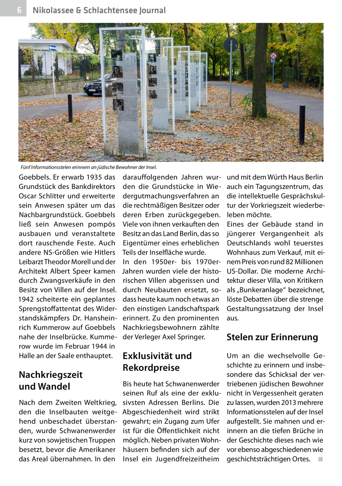 6  Nikolassee & Schlachtensee Journal  Fünf Informationsstelen erinnern an jüdische Bewohner der Insel.  Goebbels. Er erwarb 1935 das Grundstück des Bankdirektors Oscar Schlitter und erweiterte sein Anwesen später um das Nachbargrundstück. Goebbels ließ sein Anwesen pompös ausbauen und veranstaltete dort rauschende Feste. Auch andere NS-Größen wie Hitlers Leibarzt Theodor Morell und der Architekt Albert Speer kamen durch Zwangsverkäufe in den Besitz von Villen auf der Insel. 1942 scheiterte ein geplantes Sprengstoffattentat des Widerstandskämpfers Dr.  Hansheinrich Kummerow auf Goebbels nahe der Inselbrücke. Kummerow wurde im Februar 1944 in Halle an der Saale enthauptet.  Nachkriegszeit und Wandel Nach dem Zweiten Weltkrieg, den die Inselbauten weitgehend unbeschadet überstanden, wurde Schwanenwerder kurz von sowjetischen Truppen besetzt, bevor die Amerikaner das Areal übernahmen. In den  darauffolgenden Jahren wurden die Grundstücke in Wiedergutmachungsverfahren an die rechtmäßigen Besitzer oder deren Erben zurückgegeben. Viele von ihnen verkauften den Besitz an das Land Berlin, das so Eigentümer eines erheblichen Teils der Inselfläche wurde. In den 1950er- bis 1970erJahren wurden viele der historischen Villen abgerissen und durch Neubauten ersetzt, sodass heute kaum noch etwas an den einstigen Landschaftspark erinnert. Zu den prominenten Nachkriegsbewohnern zählte der Verleger Axel Springer.  Exklusivität und Rekordpreise Bis heute hat Schwanenwerder seinen Ruf als eine der exklusivsten Adressen Berlins. Die Abgeschiedenheit wird strikt gewahrt; ein Zugang zum Ufer ist für die Öffentlichkeit nicht möglich. Neben privaten Wohnhäusern befinden sich auf der Insel ein Jugendfreizeitheim  und mit dem Würth Haus Berlin auch ein Tagungszentrum, das die intellektuelle Gesprächskultur der Vorkriegszeit wiederbeleben möchte. Eines der Gebäude stand in jüngerer Vergangenheit als Deutschlands wohl teuerstes Wohnhaus zum Verkauf, mit einem Preis von rund 82 Millionen US-Dollar. Die moderne Architektur dieser Villa, von Kritikern als „Bunkeranlage“ bezeichnet, löste Debatten über die strenge Gestaltungssatzung der Insel aus.  Stelen zur Erinnerung Um an die wechselvolle Geschichte zu erinnern und insbesondere das Schicksal der vertriebenen jüdischen Bewohner nicht in Vergessenheit geraten zu lassen, wurden 2013 mehrere Informationsstelen auf der Insel aufgestellt. Sie mahnen und erinnern an die tiefen Brüche in der Geschichte dieses nach wie vor ebenso abgeschiedenen wie geschichtsträchtigen Ortes.� ◾