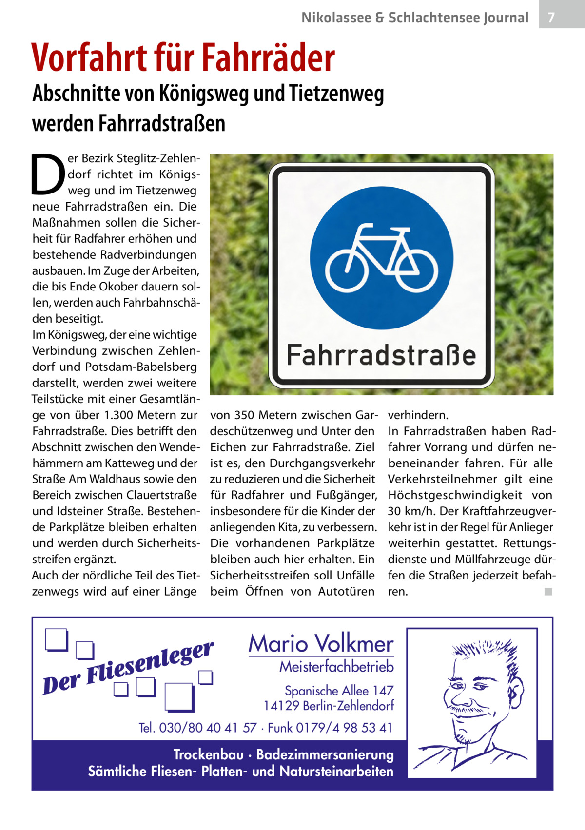 Nikolassee & Schlachtensee Journal  7  Vorfahrt für Fahrräder  Abschnitte von Königsweg und Tietzenweg werden Fahrradstraßen  D  er Bezirk Steglitz-Zehlendorf richtet im Königsweg und im Tietzenweg neue Fahrradstraßen ein. Die Maßnahmen sollen die Sicherheit für Radfahrer erhöhen und bestehende Radverbindungen ausbauen. Im Zuge der Arbeiten, die bis Ende Okober dauern sollen, werden auch Fahrbahnschäden beseitigt. Im Königsweg, der eine wichtige Verbindung zwischen Zehlendorf und Potsdam-Babelsberg darstellt, werden zwei weitere Teilstücke mit einer Gesamtlänge von über 1.300  Metern zur Fahrradstraße. Dies betrifft den Abschnitt zwischen den Wendehämmern am Katteweg und der Straße Am Waldhaus sowie den Bereich zwischen Clauertstraße und Idsteiner Straße. Bestehende Parkplätze bleiben erhalten und werden durch Sicherheitsstreifen ergänzt. Auch der nördliche Teil des Tietzenwegs wird auf einer Länge  von 350  Metern zwischen Gardeschützenweg und Unter den Eichen zur Fahrradstraße. Ziel ist es, den Durchgangsverkehr zu reduzieren und die Sicherheit für Radfahrer und Fußgänger, insbesondere für die Kinder der anliegenden Kita, zu verbessern. Die vorhandenen Parkplätze bleiben auch hier erhalten. Ein Sicherheitsstreifen soll Unfälle beim Öffnen von Autotüren  verhindern. In Fahrradstraßen haben Radfahrer Vorrang und dürfen nebeneinander fahren. Für alle Verkehrsteilnehmer gilt eine Höchstgeschwindigkeit von 30 km/h. Der Kraftfahrzeugverkehr ist in der Regel für Anlieger weiterhin gestattet. Rettungsdienste und Müllfahrzeuge dürfen die Straßen jederzeit befahren.� ◾  Mario Volkmer  Meisterfachbetrieb  Spanische Allee 147 14129 Berlin-Zehlendorf Tel. 030/80 40 41 57 · Funk 0179/4 98 53 41  Trockenbau · Badezimmersanierung Sämtliche Fliesen- Platten- und Natursteinarbeiten