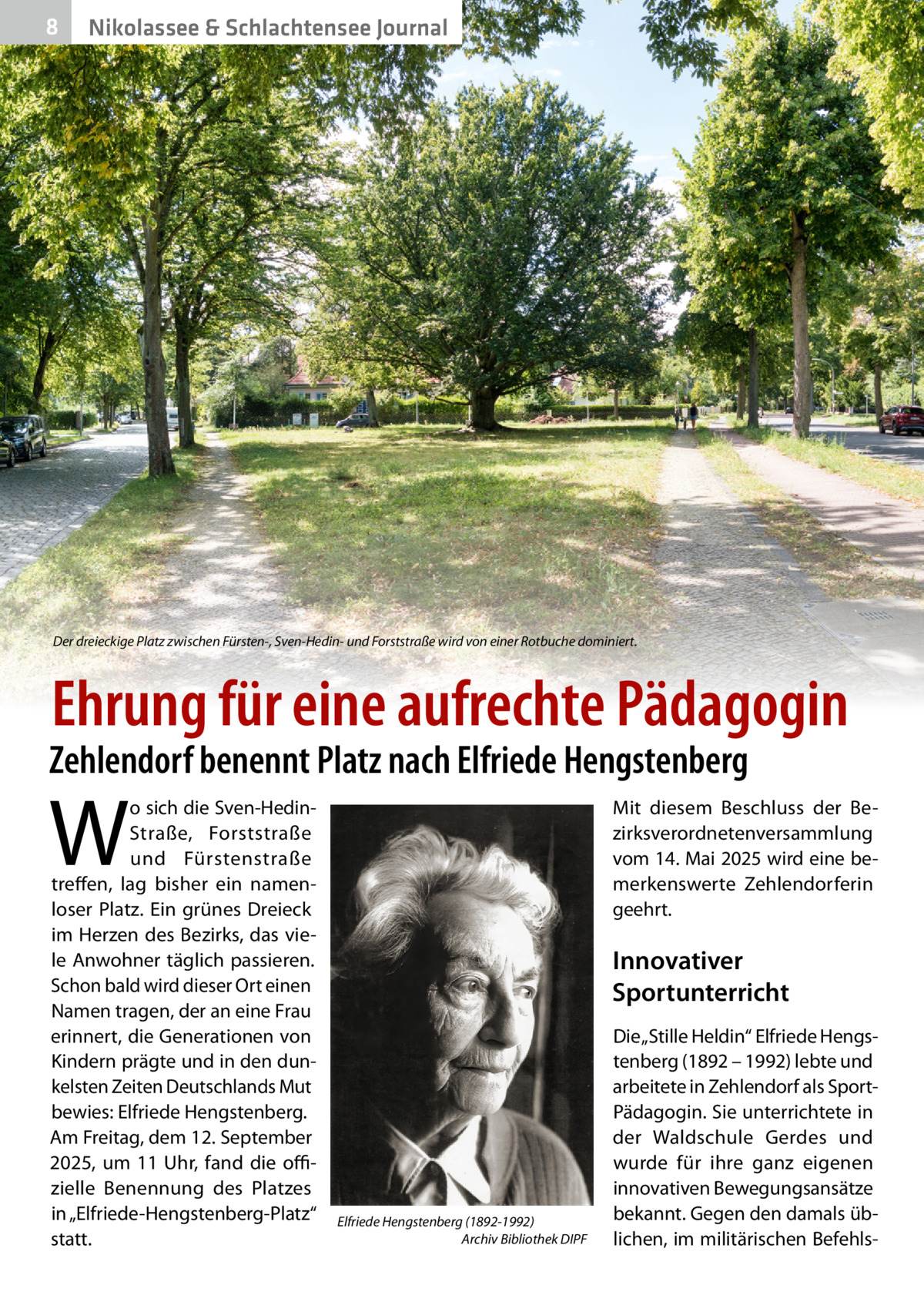 8  Nikolassee & Schlachtensee Journal  Der dreieckige Platz zwischen Fürsten-, Sven-Hedin- und Forststraße wird von einer Rotbuche dominiert.  Ehrung für eine aufrechte Pädagogin  Zehlendorf benennt Platz nach Elfriede Hengstenberg  W  o sich die Sven-HedinStraße, Forststraße und Fürstenstraße treffen, lag bisher ein namenloser Platz. Ein grünes Dreieck im Herzen des Bezirks, das viele Anwohner täglich passieren. Schon bald wird dieser Ort einen Namen tragen, der an eine Frau erinnert, die Generationen von Kindern prägte und in den dunkelsten Zeiten Deutschlands Mut bewies: Elfriede Hengstenberg. Am Freitag, dem 12. September 2025, um 11  Uhr, fand die offizielle Benennung des Platzes in „Elfriede-Hengstenberg-Platz“ statt.  Mit diesem Beschluss der Bezirksverordnetenversammlung vom 14. Mai 2025 wird eine bemerkenswerte Zehlendorferin geehrt.  Innovativer Sportunterricht  Elfriede Hengstenberg (1892-1992) Archiv Bibliothek DIPF  Die „Stille Heldin“ Elfriede Hengstenberg (1892 – 1992) lebte und arbeitete in Zehlendorf als SportPädagogin. Sie unterrichtete in der Waldschule Gerdes und wurde für ihre ganz eigenen innovativen Bewegungsansätze bekannt. Gegen den damals üblichen, im militärischen Befehl