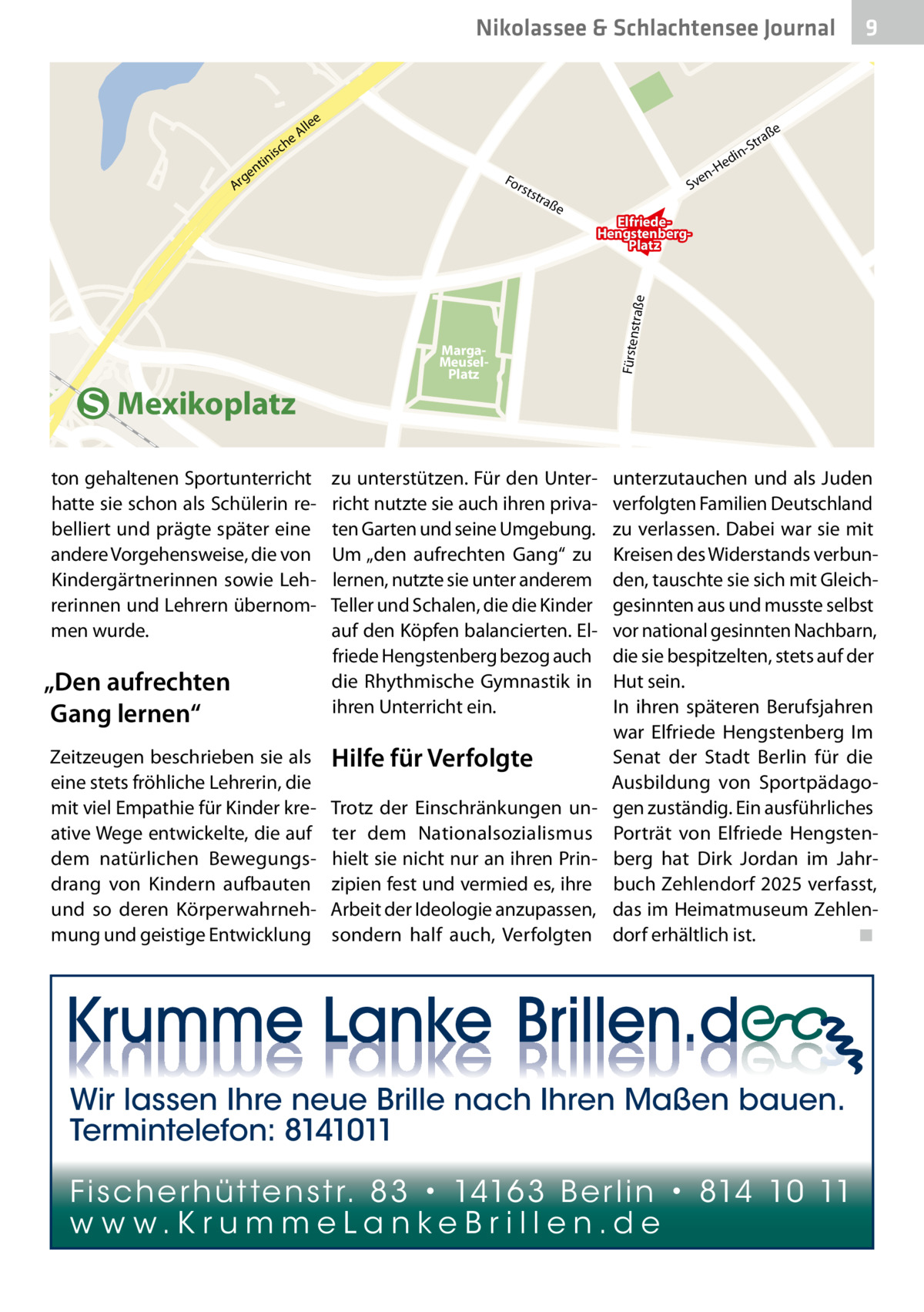 he  rh  üt  t  SvenHedin en str Platz Nikolassee & Schlachtensee Journal 9 aß e  e  e ch  le Al  ße  ra -St  is  tin en  g Ar  in ed  -H  For s  tst  en Sv  raß  ElfriedeHengstenbergPlatz  Mexikoplatz ton gehaltenen Sportunterricht hatte sie schon als Schülerin rebelliert und prägte später eine andere Vorgehensweise, die von Kindergärtnerinnen sowie Lehrerinnen und Lehrern übernommen wurde.  „Den aufrechten Gang lernen“ Zeitzeugen beschrieben sie als eine stets fröhliche Lehrerin, die mit viel Empathie für Kinder kreative Wege entwickelte, die auf dem natürlichen Bewegungsdrang von Kindern aufbauten und so deren Körperwahrnehmung und geistige Entwicklung  MargaMeuselPlatz  zu unterstützen. Für den Unterricht nutzte sie auch ihren privaten Garten und seine Umgebung. Um „den aufrechten Gang“ zu lernen, nutzte sie unter anderem Teller und Schalen, die die Kinder auf den Köpfen balancierten. Elfriede Hengstenberg bezog auch die Rhythmische Gymnastik in ihren Unterricht ein.  Hilfe für Verfolgte Trotz der Einschränkungen unter dem Nationalsozialismus hielt sie nicht nur an ihren Prinzipien fest und vermied es, ihre Arbeit der Ideologie anzupassen, sondern half auch, Verfolgten  Fürsten  straße  e  unterzutauchen und als Juden verfolgten Familien Deutschland zu verlassen. Dabei war sie mit Kreisen des Widerstands verbunden, tauschte sie sich mit Gleichgesinnten aus und musste selbst vor national gesinnten Nachbarn, die sie bespitzelten, stets auf der Hut sein. In ihren späteren Berufsjahren war Elfriede Hengstenberg Im Senat der Stadt Berlin für die Ausbildung von Sportpädagogen zuständig. Ein ausführliches Porträt von Elfriede Hengstenberg hat Dirk Jordan im Jahrbuch Zehlendorf 2025 verfasst, das im Heimatmuseum Zehlendorf erhältlich ist.� ◾  Wir lassen Ihre neue Brille nach Ihren Maßen bauen. Termintelefon: 8141011 Fi sc h e r h ü t te n s t r. 8 3 • 1416 3 B e r l i n • 814 10 11 w w w.K r u m m e La n ke B r i l l e n.d e