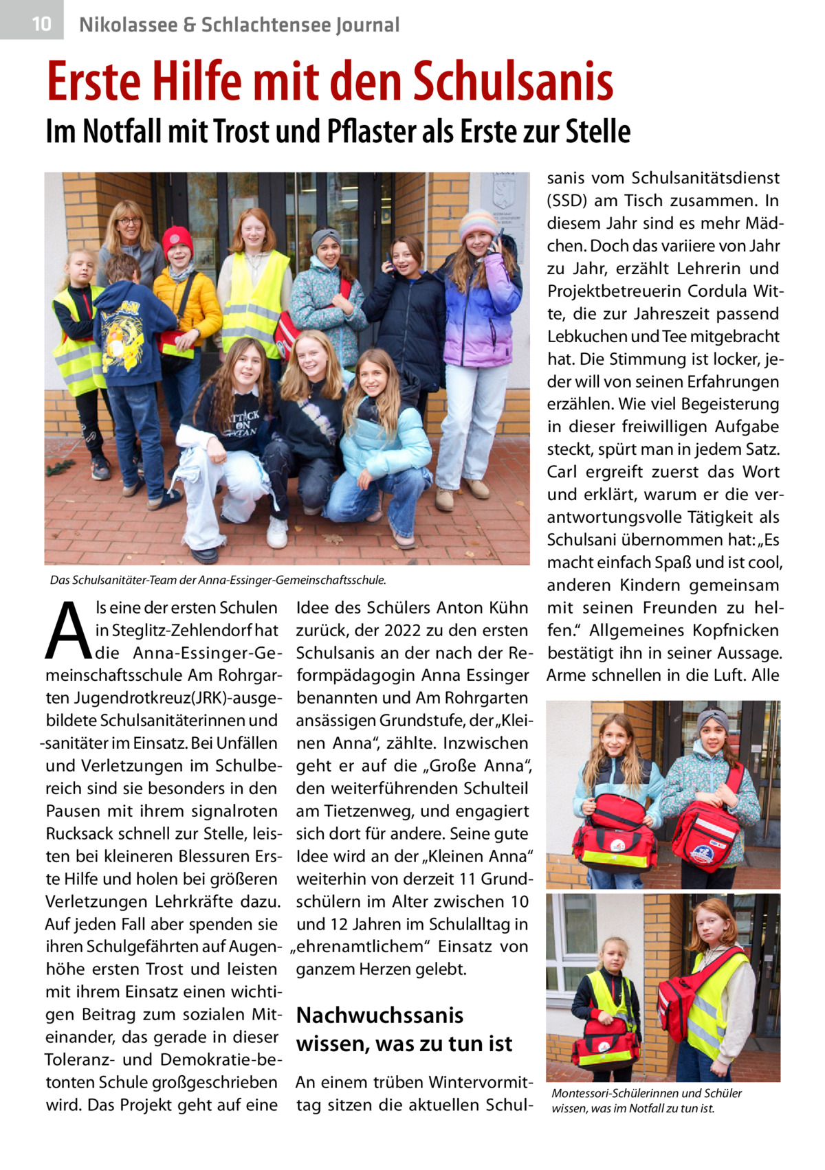 10  Nikolassee & Schlachtensee Journal  Erste Hilfe mit den Schulsanis  Im Notfall mit Trost und Pflaster als Erste zur Stelle  Das Schulsanitäter-Team der Anna-Essinger-Gemeinschaftsschule.  A  ls eine der ersten Schulen in Steglitz-Zehlendorf hat die Anna-Essinger-Gemeinschaftsschule Am Rohrgarten Jugendrotkreuz(JRK)-ausgebildete Schulsanitäterinnen und -sanitäter im Einsatz. Bei Unfällen und Verletzungen im Schulbereich sind sie besonders in den Pausen mit ihrem signalroten Rucksack schnell zur Stelle, leisten bei kleineren Blessuren Erste Hilfe und holen bei größeren Verletzungen Lehrkräfte dazu. Auf jeden Fall aber spenden sie ihren Schulgefährten auf Augenhöhe ersten Trost und leisten mit ihrem Einsatz einen wichtigen Beitrag zum sozialen Miteinander, das gerade in dieser Toleranz- und Demokratie-betonten Schule großgeschrieben wird. Das Projekt geht auf eine  Idee des Schülers Anton Kühn zurück, der 2022 zu den ersten Schulsanis an der nach der Reformpädagogin Anna Essinger benannten und Am Rohrgarten ansässigen Grundstufe, der „Kleinen Anna“, zählte. Inzwischen geht er auf die „Große Anna“, den weiterführenden Schulteil am Tietzenweg, und engagiert sich dort für andere. Seine gute Idee wird an der „Kleinen Anna“ weiterhin von derzeit 11 Grundschülern im Alter zwischen 10 und 12 Jahren im Schulalltag in „ehrenamtlichem“ Einsatz von ganzem Herzen gelebt.  sanis vom Schulsanitätsdienst (SSD) am Tisch zusammen. In diesem Jahr sind es mehr Mädchen. Doch das variiere von Jahr zu Jahr, erzählt Lehrerin und Projektbetreuerin Cordula Witte, die zur Jahreszeit passend Lebkuchen und Tee mitgebracht hat. Die Stimmung ist locker, jeder will von seinen Erfahrungen erzählen. Wie viel Begeisterung in dieser freiwilligen Aufgabe steckt, spürt man in jedem Satz. Carl ergreift zuerst das Wort und erklärt, warum er die verantwortungsvolle Tätigkeit als Schulsani übernommen hat: „Es macht einfach Spaß und ist cool, anderen Kindern gemeinsam mit seinen Freunden zu helfen.“ Allgemeines Kopfnicken bestätigt ihn in seiner Aussage. Arme schnellen in die Luft. Alle  Nachwuchssanis wissen, was zu tun ist An einem trüben Wintervormittag sitzen die aktuellen Schul Montessori-Schülerinnen und Schüler wissen, was im Notfall zu tun ist.