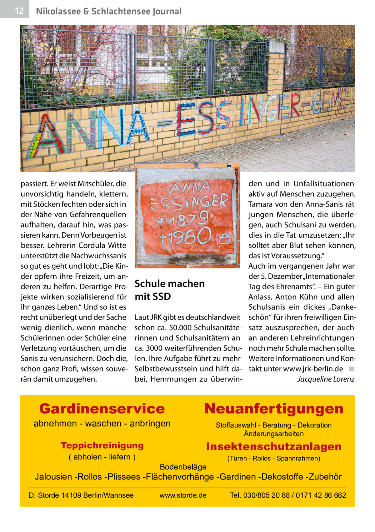 12  Nikolassee & Schlachtensee Journal  passiert. Er weist Mitschüler, die unvorsichtig handeln, klettern, mit Stöcken fechten oder sich in der Nähe von Gefahrenquellen aufhalten, darauf hin, was passieren kann. Denn Vorbeugen ist besser. Lehrerin Cordula Witte unterstützt die Nachwuchssanis so gut es geht und lobt: „Die Kinder opfern ihre Freizeit, um anderen zu helfen. Derartige Projekte wirken sozialisierend für ihr ganzes Leben.“ Und so ist es recht unüberlegt und der Sache wenig dienlich, wenn manche Schülerinnen oder Schüler eine Verletzung vortäuschen, um die Sanis zu verunsichern. Doch die, schon ganz Profi, wissen souverän damit umzugehen.  Schule machen mit SSD Laut JRK gibt es deutschlandweit schon ca. 50.000 Schulsanitäterinnen und Schulsanitätern an ca. 3000 weiterführenden Schulen. Ihre Aufgabe führt zu mehr Selbstbewusstsein und hilft dabei, Hemmungen zu überwin Gardinenservice  abnehmen - waschen - anbringen Teppichreinigung ( abholen - liefern )  den und in Unfallsituationen aktiv auf Menschen zuzugehen. Tamara von den Anna-Sanis rät jungen Menschen, die überlegen, auch Schulsani zu werden, dies in die Tat umzusetzen: „Ihr solltet aber Blut sehen können, das ist Voraussetzung.“ Auch im vergangenen Jahr war der 5. Dezember „Internationaler Tag des Ehrenamts“. – Ein guter Anlass, Anton Kühn und allen Schulsanis ein dickes „Danke­ schön“ für ihren freiwilligen Einsatz auszusprechen, der auch an anderen Lehreinrichtungen noch mehr Schule machen sollte. Weitere Informationen und Kontakt unter www.jrk-berlin.de� ◾ � Jacqueline Lorenz  Neuanfertigungen Stoffauswahl - Beratung - Dekoration Änderungsarbeiten  Insektenschutzanlagen Bodenbeläge  (Türen - Rollos - Spannrahmen)  Jalousien -Rollos -Plissees -Flächenvorhänge -Gardinen -Dekostoffe -Zubehör D. Storde 14109 Berlin/Wannsee  www.storde.de  Tel. 030/805 20 88 / 0171 42 86 662