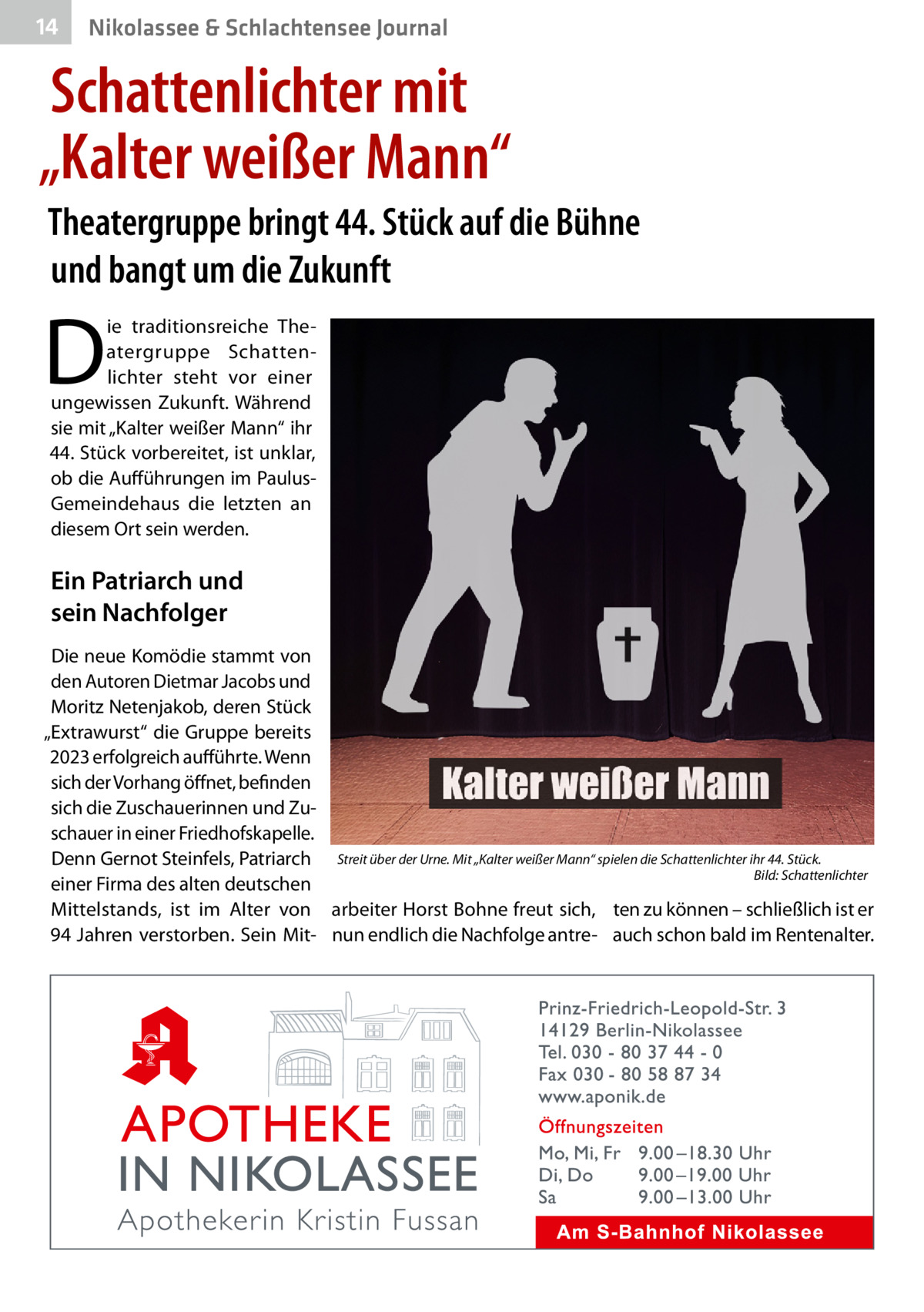 14  Nikolassee & Schlachtensee Journal  Schattenlichter mit „Kalter weißer Mann“ Theatergruppe bringt 44. Stück auf die Bühne und bangt um die Zukunft  D  ie traditionsreiche Theatergruppe Schattenlichter steht vor einer ungewissen Zukunft. Während sie mit „Kalter weißer Mann“ ihr 44. Stück vorbereitet, ist unklar, ob die Aufführungen im PaulusGemeindehaus die letzten an diesem Ort sein werden.  Ein Patriarch und sein Nachfolger Die neue Komödie stammt von den Autoren Dietmar Jacobs und Moritz Netenjakob, deren Stück „Extrawurst“ die Gruppe bereits 2023 erfolgreich aufführte. Wenn sich der Vorhang öffnet, befinden sich die Zuschauerinnen und Zuschauer in einer Friedhofskapelle. Denn Gernot Steinfels, Patriarch Streit über der Urne. Mit „Kalter weißer Mann“ spielen die Schattenlichter ihr 44. Stück. � Bild: Schattenlichter einer Firma des alten deutschen Mittelstands, ist im Alter von arbeiter Horst Bohne freut sich, ten zu können – schließlich ist er 94 Jahren verstorben. Sein Mit- nun endlich die Nachfolge antre- auch schon bald im Rentenalter.