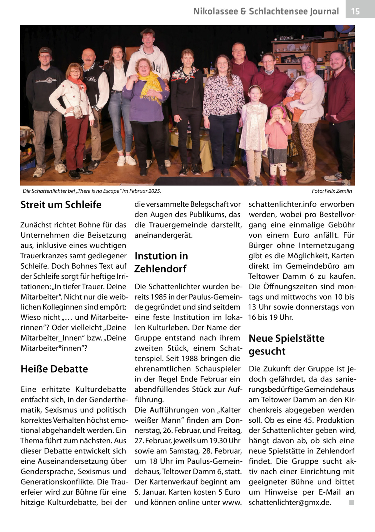Nikolassee & Schlachtensee Journal  Die Schattenlichter bei „There is no Escape“ im Februar 2025. �  Streit um Schleife Zunächst richtet Bohne für das Unternehmen die Beisetzung aus, inklusive eines wuchtigen Trauerkranzes samt gediegener Schleife. Doch Bohnes Text auf der Schleife sorgt für heftige Irritationen: „In tiefer Trauer. Deine Mitarbeiter“. Nicht nur die weiblichen Kolleginnen sind empört: Wieso nicht „… und Mitarbeiterinnen“? Oder vielleicht „Deine Mitarbeiter_Innen“ bzw. „Deine Mitarbeiter*innen“?  Heiße Debatte Eine erhitzte Kulturdebatte entfacht sich, in der Genderthematik, Sexismus und politisch korrektes Verhalten höchst emotional abgehandelt werden. Ein Thema führt zum nächsten. Aus dieser Debatte entwickelt sich eine Auseinandersetzung über Gendersprache, Sexismus und Generationskonflikte. Die Trauerfeier wird zur Bühne für eine hitzige Kulturdebatte, bei der  die versammelte Belegschaft vor den Augen des Publikums, das die Trauergemeinde darstellt, aneinandergerät.  Instution in Zehlendorf Die Schattenlichter wurden bereits 1985 in der Paulus-Gemeinde gegründet und sind seitdem eine feste Institution im lokalen Kulturleben. Der Name der Gruppe entstand nach ihrem zweiten Stück, einem Schattenspiel. Seit 1988 bringen die ehrenamtlichen Schauspieler in der Regel Ende Februar ein abendfüllendes Stück zur Aufführung. Die Aufführungen von „Kalter weißer Mann“ finden am Donnerstag, 26. Februar, und Freitag, 27. Februar, jeweils um 19.30 Uhr sowie am Samstag, 28. Februar, um 18  Uhr im Paulus-Gemeindehaus, Teltower Damm 6, statt. Der Kartenverkauf beginnt am 5. Januar. Karten kosten 5 Euro und können online unter www.  15  Foto: Felix Zemlin  schattenlichter.info erworben werden, wobei pro Bestellvorgang eine einmalige Gebühr von einem Euro anfällt. Für Bürger ohne Internetzugang gibt es die Möglichkeit, Karten direkt im Gemeindebüro am Teltower Damm  6 zu kaufen. Die Öffnungszeiten sind montags und mittwochs von 10 bis 13 Uhr sowie donnerstags von 16 bis 19 Uhr.  Neue Spielstätte gesucht Die Zukunft der Gruppe ist jedoch gefährdet, da das sanierungsbedürftige Gemeindehaus am Teltower Damm an den Kirchenkreis abgegeben werden soll. Ob es eine 45. Produktion der Schattenlichter geben wird, hängt davon ab, ob sich eine neue Spielstätte in Zehlendorf findet. Die Gruppe sucht aktiv nach einer Einrichtung mit geeigneter Bühne und bittet um Hinweise per E-Mail an schattenlichter@gmx.de.� ◾