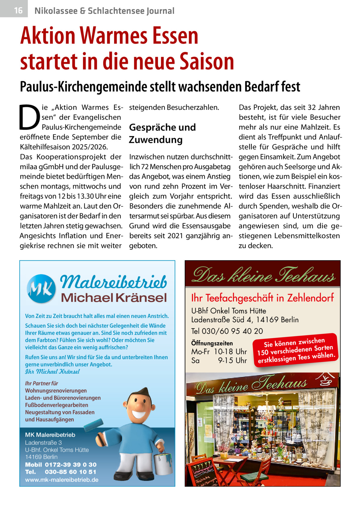 16  Nikolassee & Schlachtensee Journal  Aktion Warmes Essen startet in die neue Saison Paulus-Kirchengemeinde stellt wachsenden Bedarf fest  D  ie „Aktion Warmes Essen“ der Evangelischen Paulus-Kirchengemeinde eröffnete Ende  September die Kältehilfesaison 2025/2026. Das Kooperationsprojekt der milaa gGmbH und der Paulusgemeinde bietet bedürftigen Menschen montags, mittwochs und freitags von 12 bis 13.30 Uhr eine warme Mahlzeit an. Laut den Organisatoren ist der Bedarf in den letzten Jahren stetig gewachsen. Angesichts Inflation und Energiekrise rechnen sie mit weiter  steigenden Besucherzahlen.  Gespräche und Zuwendung Inzwischen nutzen durchschnittlich 72 Menschen pro Ausgabetag das Angebot, was einem Anstieg von rund zehn Prozent im Vergleich zum Vorjahr entspricht. Besonders die zunehmende Altersarmut sei spürbar. Aus diesem Grund wird die Essensausgabe bereits seit 2021 ganzjährig angeboten.  Das Projekt, das seit 32 Jahren besteht, ist für viele Besucher mehr als nur eine Mahlzeit. Es dient als Treffpunkt und Anlaufstelle für Gespräche und hilft gegen Einsamkeit. Zum Angebot gehören auch Seelsorge und Aktionen, wie zum Beispiel ein kostenloser Haarschnitt. Finanziert wird das Essen ausschließlich durch Spenden, weshalb die Organisatoren auf Unterstützung angewiesen sind, um die gestiegenen Lebensmittelkosten zu decken.  Malereibetrieb Michael Kränsel  Von Zeit zu Zeit braucht halt alles mal einen neuen Anstrich. Schauen Sie sich doch bei nächster Gelegenheit die Wände Ihrer Räume etwas genauer an. Sind Sie noch zufrieden mit dem Farbton? Fühlen Sie sich wohl? Oder möchten Sie vielleicht das Ganze ein wenig auffrischen? Rufen Sie uns an! Wir sind für Sie da und unterbreiten Ihnen gerne unverbindlich unser Angebot. Ihr Michael Kränsel Ihr Partner für Wohnungsrenovierungen Laden- und Bürorenovierungen Fußbodenverlegearbeiten Neugestaltung von Fassaden und Hausaufgängen MK Malereibetrieb Ladenstraße 3 U-Bhf. Onkel Toms Hütte 14169 Berlin Mobil 0172-39 39 0 30 Tel. 030-85 60 10 51 www.mk-malereibetrieb.de  U-Bhf Onkel Toms Hütte Ladenstraße Süd 4, 14169 Berlin Tel 030/60 95 40 20 Öffnungszeiten  Mo-Fr 10-18 Uhr Sa 9-15 Uhr  ischen Sie können zw n Sorten ne de ie ch 150 vers wählen. es Te erstklassigen