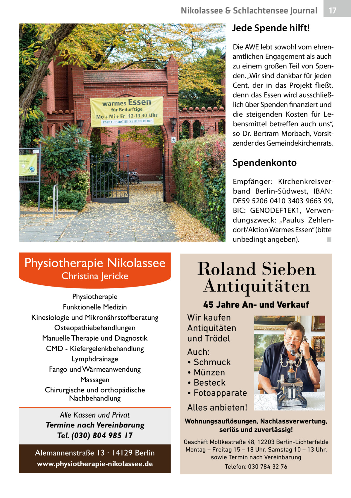Nikolassee & Schlachtensee Journal  17  Jede Spende hilft! Die AWE lebt sowohl vom ehrenamtlichen Engagement als auch zu einem großen Teil von Spenden. „Wir sind dankbar für jeden Cent, der in das Projekt fließt, denn das Essen wird ausschließlich über Spenden finanziert und die steigenden Kosten für Lebensmittel betreffen auch uns“, so Dr.  Bertram Morbach, Vorsitzender des Gemeindekirchenrats.  Spendenkonto Empfänger: Kirchenkreisverband Berlin-Südwest, IBAN: DE59 5206 0410 3403 9663 99, BIC: GENODEF1EK1, Verwendungszweck: „Paulus Zehlendorf/Aktion Warmes Essen” (bitte unbedingt angeben).� ◾  Physiotherapie Nikolassee Christina Jericke  Physiotherapie Funktionelle Medizin Kinesiologie und Mikronährstoffberatung Osteopathiebehandlungen Manuelle Therapie und Diagnostik CMD - Kiefergelenkbehandlung Lymphdrainage Fango und Wärmeanwendung Massagen Chirurgische und orthopädische Nachbehandlung  Alle Kassen und Privat Termine nach Vereinbarung Tel. (030) 804 985 17 Alemannenstraße 13 · 14129 Berlin www.physiotherapie-nikolassee.de  Roland Sieben Antiquitäten 45 Jahre An- und Verkauf Wir kaufen Antiquitäten und Trödel Auch: • Schmuck • Münzen • Besteck • Fotoapparate  Alles anbieten! Wohnungsauflösungen, Nachlassverwertung, seriös und zuverlässig! Geschäft Moltkestraße 48, 12203 Berlin-Lichterfelde Montag – Freitag 15 – 18 Uhr, Samstag 10 – 13 Uhr, sowie Termin nach Vereinbarung Telefon: 030 784 32 76
