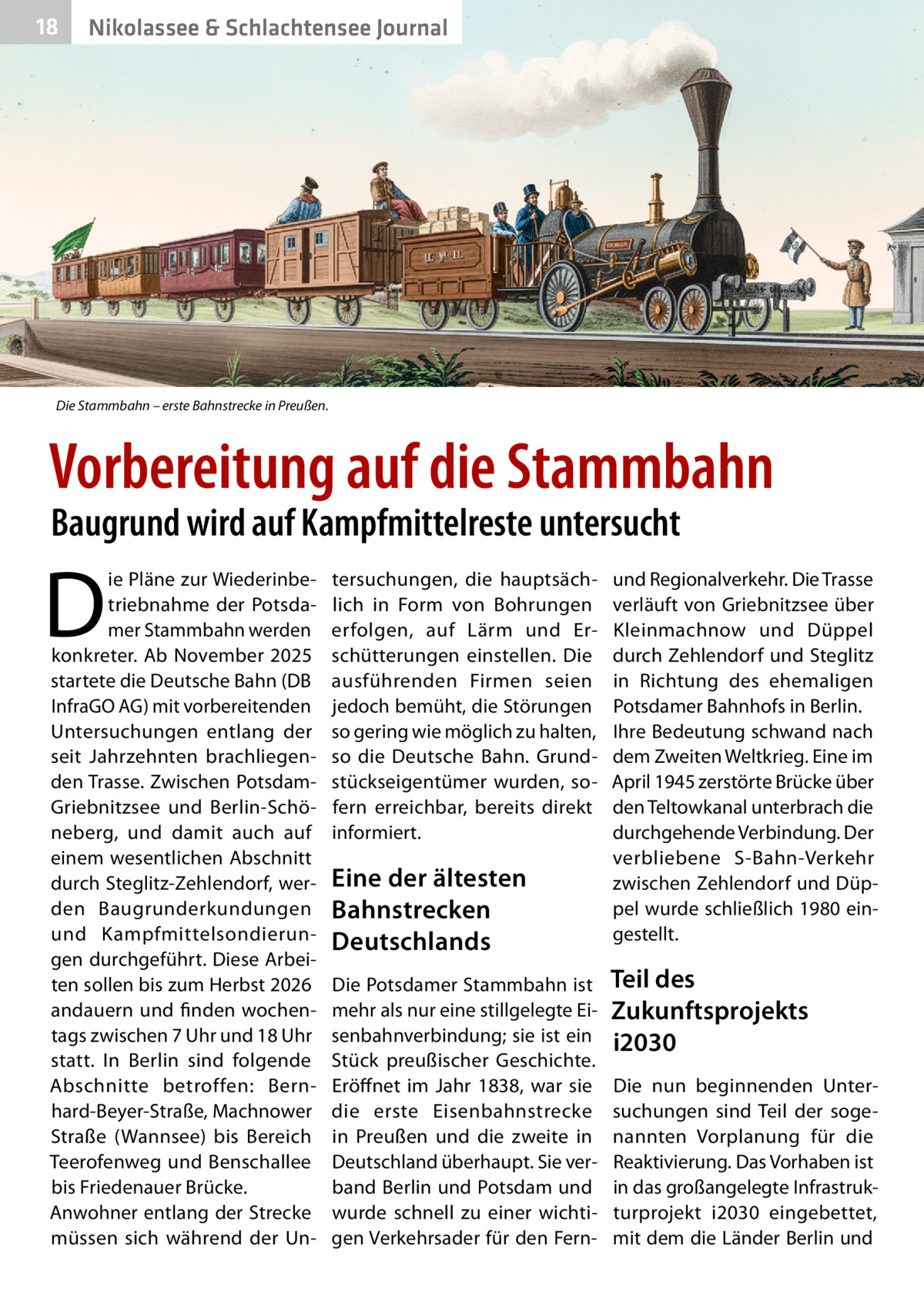 18  Nikolassee & Schlachtensee Journal  Die Stammbahn – erste Bahnstrecke in Preußen.  Vorbereitung auf die Stammbahn Baugrund wird auf Kampfmittelreste untersucht  D  ie Pläne zur Wiederinbetriebnahme der Potsdamer Stammbahn werden konkreter. Ab November 2025 startete die Deutsche Bahn (DB InfraGO AG) mit vorbereitenden Untersuchungen entlang der seit Jahrzehnten brachliegenden Trasse. Zwischen PotsdamGriebnitzsee und Berlin-Schöneberg, und damit auch auf einem wesentlichen Abschnitt durch Steglitz-Zehlendorf, werden Baugrunderkundungen und Kampfmittelsondierungen durchgeführt. Diese Arbeiten sollen bis zum Herbst 2026 andauern und finden wochentags zwischen 7 Uhr und 18 Uhr statt. In Berlin sind folgende Abschnitte betroffen: Bernhard-Beyer-Straße, Machnower Straße (Wannsee) bis Bereich Teerofenweg und Benschallee bis Friedenauer Brücke. Anwohner entlang der Strecke müssen sich während der Un tersuchungen, die hauptsächlich in Form von Bohrungen erfolgen, auf Lärm und Erschütterungen einstellen. Die ausführenden Firmen seien jedoch bemüht, die Störungen so gering wie möglich zu halten, so die Deutsche Bahn. Grundstückseigentümer wurden, sofern erreichbar, bereits direkt informiert.  Eine der ältesten Bahnstrecken Deutschlands Die Potsdamer Stammbahn ist mehr als nur eine stillgelegte Eisenbahnverbindung; sie ist ein Stück preußischer Geschichte. Eröffnet im Jahr 1838, war sie die erste Eisenbahnstrecke in Preußen und die zweite in Deutschland überhaupt. Sie verband Berlin und Potsdam und wurde schnell zu einer wichtigen Verkehrsader für den Fern und Regionalverkehr. Die Trasse verläuft von Griebnitzsee über Kleinmachnow und Düppel durch Zehlendorf und Steglitz in Richtung des ehemaligen Potsdamer Bahnhofs in Berlin. Ihre Bedeutung schwand nach dem Zweiten Weltkrieg. Eine im April 1945 zerstörte Brücke über den Teltowkanal unterbrach die durchgehende Verbindung. Der verbliebene S-Bahn-Verkehr zwischen Zehlendorf und Düppel wurde schließlich 1980 eingestellt.  Teil des Zukunftsprojekts i2030 Die nun beginnenden Untersuchungen sind Teil der sogenannten Vorplanung für die Reaktivierung. Das Vorhaben ist in das großangelegte Infrastrukturprojekt i2030 eingebettet, mit dem die Länder Berlin und