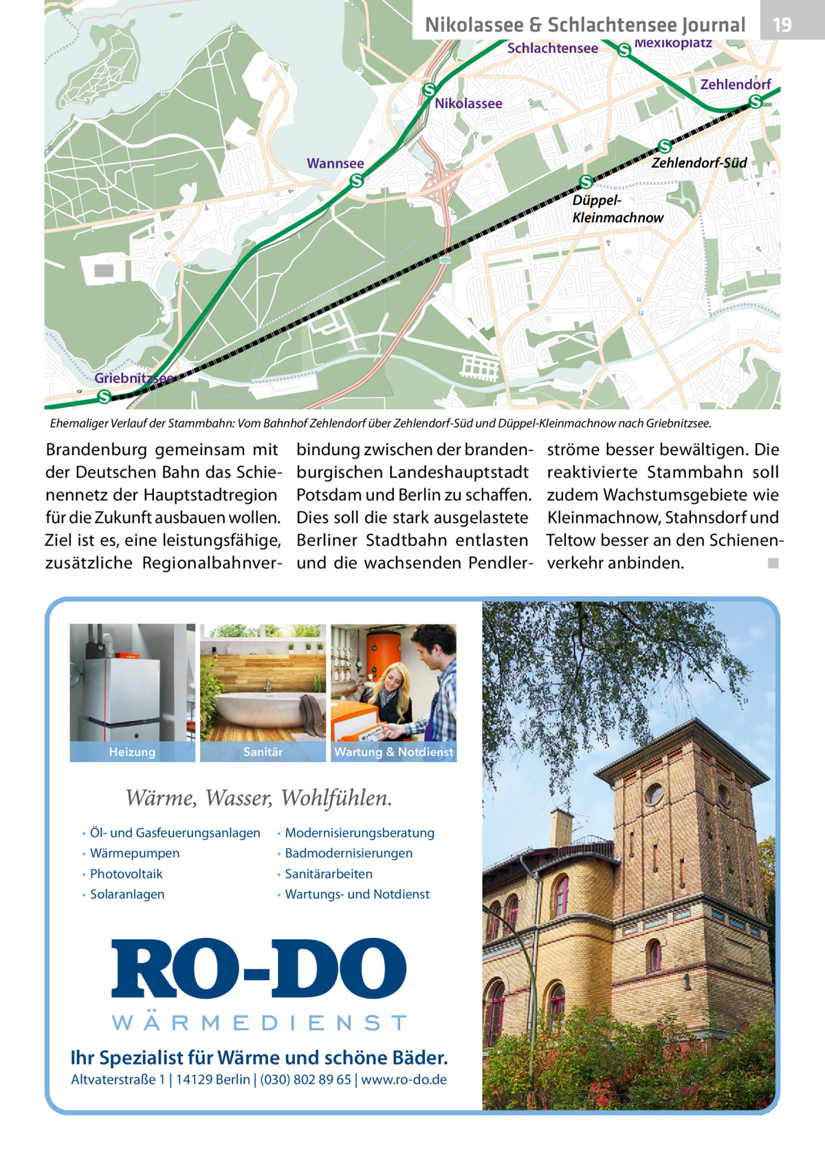Nikolassee & Schlachtensee Journal Schlachtensee  Mexikoplatz  19  Zehlendorf Nikolassee  Wannsee  Zehlendorf-Süd DüppelKleinmachnow  Griebnitzsee Ehemaliger Verlauf der Stammbahn: Vom Bahnhof Zehlendorf über Zehlendorf-Süd und Düppel-Kleinmachnow nach Griebnitzsee.  Brandenburg gemeinsam mit der Deutschen Bahn das Schienennetz der Hauptstadtregion für die Zukunft ausbauen wollen. Ziel ist es, eine leistungsfähige, zusätzliche Regionalbahnver Heizung  Sanitär  • Öl- und Gasfeuerungsanlagen • Wärmepumpen • Photovoltaik • Solaranlagen  bindung zwischen der brandenburgischen Landeshauptstadt Potsdam und Berlin zu schaffen. Dies soll die stark ausgelastete Berliner Stadtbahn entlasten und die wachsenden Pendler Wartung & Notdienst  • Modernisierungsberatung • Badmodernisierungen • Sanitärarbeiten • Wartungs- und Notdienst  Ihr Spezialist für Wärme und schöne Bäder. Altvaterstraße 1 | 14129 Berlin | (030) 802 89 65 | www.ro-do.de  ströme besser bewältigen. Die reaktivierte Stammbahn soll zudem Wachstumsgebiete wie Kleinmachnow, Stahnsdorf und Teltow besser an den Schienenverkehr anbinden.� ◾