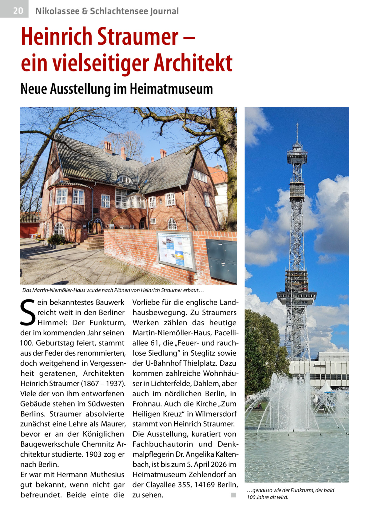 20  Nikolassee & Schlachtensee Journal  Heinrich Straumer – ein vielseitiger Architekt Neue Ausstellung im Heimatmuseum  Das Martin-Niemöller-Haus wurde nach Plänen von Heinrich Straumer erbaut…  S  ein bekanntestes Bauwerk reicht weit in den Berliner Himmel: Der Funkturm, der im kommenden Jahr seinen 100. Geburtstag feiert, stammt aus der Feder des renommierten, doch weitgehend in Vergessenheit geratenen, Architekten Heinrich Straumer (1867 – 1937). Viele der von ihm entworfenen Gebäude stehen im Südwesten Berlins. Straumer absolvierte zunächst eine Lehre als Maurer, bevor er an der Königlichen Baugewerkschule Chemnitz Architektur studierte. 1903 zog er nach Berlin. Er war mit Hermann Muthesius gut bekannt, wenn nicht gar befreundet. Beide einte die  Vorliebe für die englische Landhausbewegung. Zu Straumers Werken zählen das heutige Martin-Niemöller-Haus, Pacelliallee 61, die „Feuer- und rauchlose Siedlung“ in Steglitz sowie der U-Bahnhof Thielplatz. Dazu kommen zahlreiche Wohnhäuser in Lichterfelde, Dahlem, aber auch im nördlichen Berlin, in Frohnau. Auch die Kirche „Zum Heiligen Kreuz“ in Wilmersdorf stammt von Heinrich Straumer. Die Ausstellung, kuratiert von Fachbuchautorin und Denkmalpflegerin Dr. Angelika Kaltenbach, ist bis zum 5. April 2026 im Heimatmuseum Zehlendorf an der Clayallee 355, 14169 Berlin, zu sehen.� ◾  …genauso wie der Funkturm, der bald 100 Jahre alt wird.