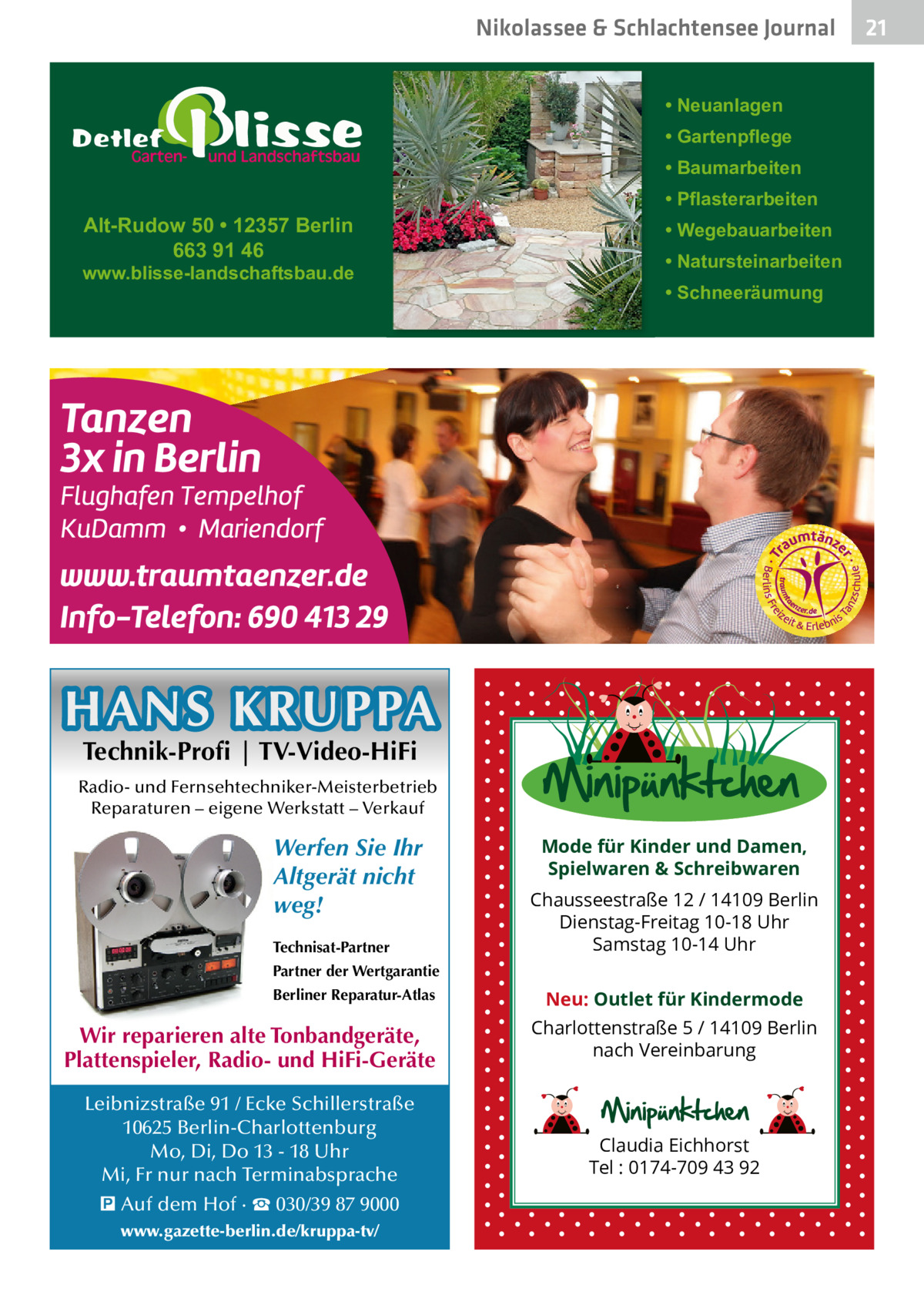 Nikolassee & Schlachtensee Journal • Neuanlagen • Gartenpflege • Baumarbeiten  Alt-Rudow 50 • 12357 Berlin 663 91 46  www.blisse-landschaftsbau.de  • Pflasterarbeiten • Wegebauarbeiten • Natursteinarbeiten • Schneeräumung  HANS KRUPPA Technik-Profi | TV-Video-HiFi  Radio- und Fernsehtechniker-Meisterbetrieb Reparaturen – eigene Werkstatt – Verkauf  Werfen Sie Ihr Altgerät nicht weg! Technisat-Partner  Mode für Kinder und Damen, Spielwaren & Schreibwaren Chausseestraße 12 / 14109 Berlin Dienstag-Freitag 10-18 Uhr Samstag 10-14 Uhr  Partner der Wertgarantie Berliner Reparatur-Atlas  Wir reparieren alte Tonbandgeräte, Plattenspieler, Radio- und HiFi-Geräte Leibnizstraße 91 / Ecke Schillerstraße 10625 Berlin-Charlottenburg Mo, Di, Do 13 - 18 Uhr Mi, Fr nur nach Terminabsprache � Auf dem Hof · ☎ 030/39 87 9000 www.gazette-berlin.de/kruppa-tv/  Neu: Outlet für Kindermode Charlottenstraße 5 / 14109 Berlin nach Vereinbarung  Claudia Eichhorst Tel : 0174-709 43 92  21