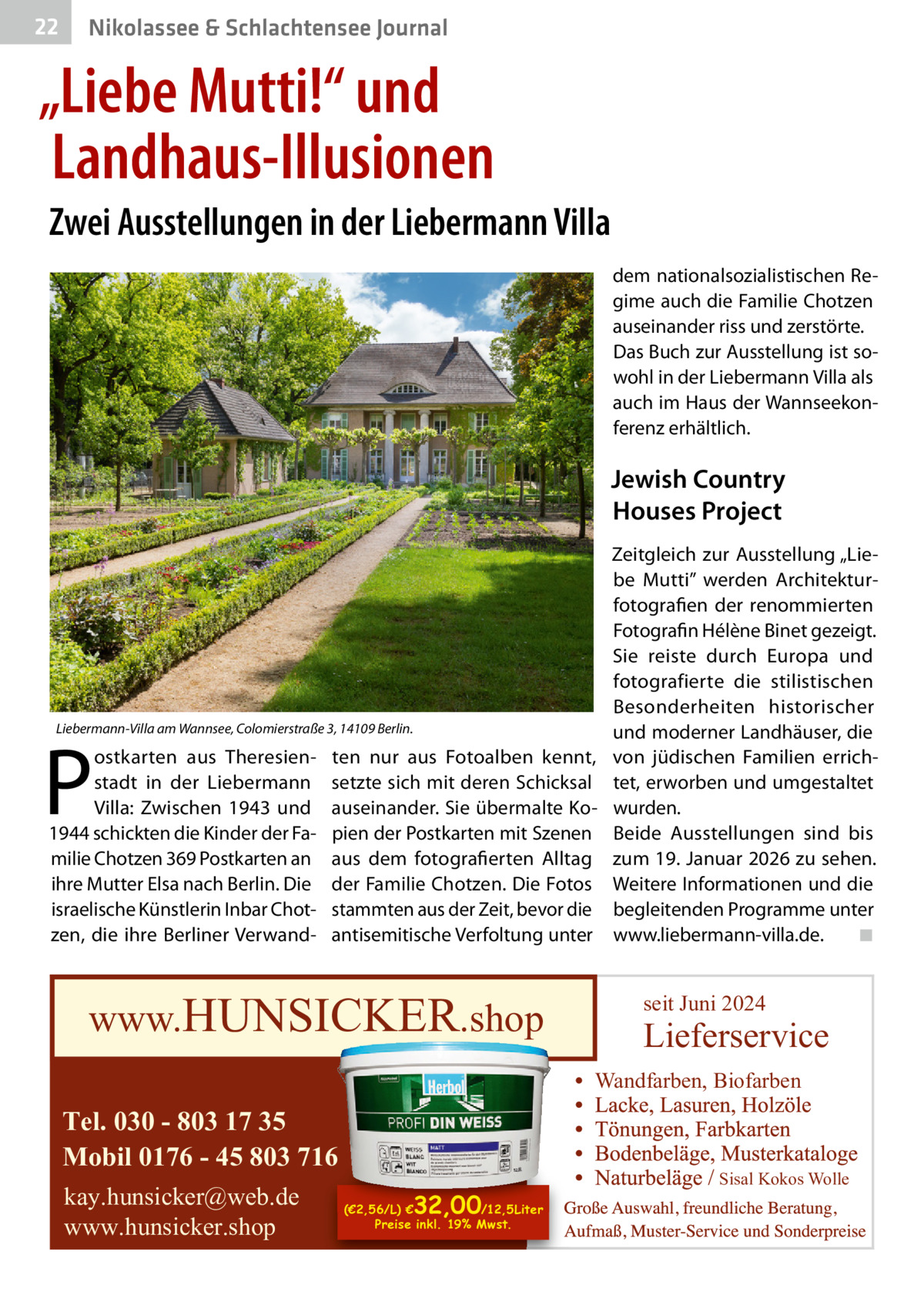 22  Gesundheit& Schlachtensee Journal Nikolassee  „Liebe Mutti!“ und Landhaus-Illusionen Zwei Ausstellungen in der Liebermann Villa dem nationalsozialistischen Regime auch die Familie Chotzen auseinander riss und zerstörte. Das Buch zur Ausstellung ist sowohl in der Liebermann Villa als auch im Haus der Wannseekonferenz erhältlich.  Jewish Country Houses Project  Liebermann-Villa am Wannsee, Colomierstraße 3, 14109 Berlin.  P  ostkarten aus Theresienstadt in der Liebermann Villa: Zwischen 1943 und 1944 schickten die Kinder der Familie Chotzen 369 Postkarten an ihre Mutter Elsa nach Berlin. Die israelische Künstlerin Inbar Chotzen, die ihre Berliner Verwand ten nur aus Fotoalben kennt, setzte sich mit deren Schicksal auseinander. Sie übermalte Kopien der Postkarten mit Szenen aus dem fotografierten Alltag der Familie Chotzen. Die Fotos stammten aus der Zeit, bevor die antisemitische Verfoltung unter  www.HUNSICKER.shop  Zeitgleich zur Ausstellung „Liebe Mutti” werden Architekturfotografien der renommierten Fotografin Hélène Binet gezeigt. Sie reiste durch Europa und fotografierte die stilistischen Besonderheiten historischer und moderner Landhäuser, die von jüdischen Familien errichtet, erworben und umgestaltet wurden. Beide Ausstellungen sind bis zum 19. Januar 2026 zu sehen. Weitere Informationen und die begleitenden Programme unter www.liebermann-villa.de. ◾  seit Juni 2024  Lieferservice Wandfarben, Biofarben  Tel. 030 - 803 17 35 Mobil 0176 - 45 803 716 kay.hunsicker@web.de www.hunsicker.shop  32,00  (€2,56/L) € /12,5Liter Preise inkl. 19% Mwst.  Sisal Kokos Wolle