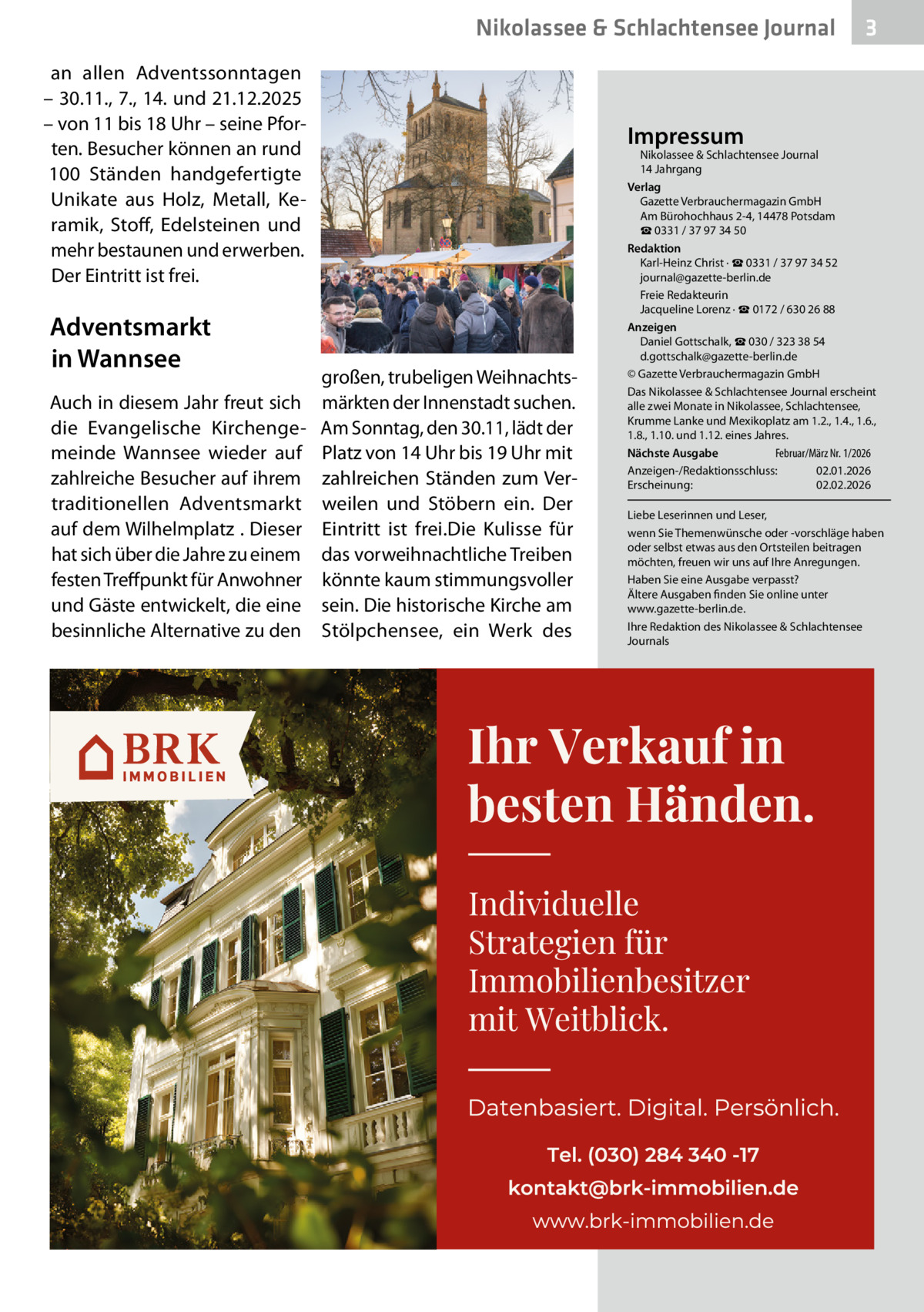 Nikolassee & Schlachtensee Journal an allen Adventssonntagen – 30.11., 7., 14. und 21.12.2025 – von 11 bis 18 Uhr – seine Pforten. Besucher können an rund 100  Ständen handgefertigte Unikate aus Holz, Metall, Keramik, Stoff, Edelsteinen und mehr bestaunen und erwerben. Der Eintritt ist frei.  Adventsmarkt in Wannsee Auch in diesem Jahr freut sich die Evangelische Kirchengemeinde Wannsee wieder auf zahlreiche Besucher auf ihrem traditionellen Adventsmarkt auf dem Wilhelmplatz . Dieser hat sich über die Jahre zu einem festen Treffpunkt für Anwohner und Gäste entwickelt, die eine besinnliche Alternative zu den  3  Impressum  großen, trubeligen Weihnachtsmärkten der Innenstadt suchen. Am Sonntag, den 30.11, lädt der Platz von 14 Uhr bis 19 Uhr mit zahlreichen Ständen zum Verweilen und Stöbern ein. Der Eintritt ist frei.Die Kulisse für das vorweihnachtliche Treiben könnte kaum stimmungsvoller sein. Die historische Kirche am Stölpchensee, ein Werk des  Nikolassee & Schlachtensee Journal 14 Jahrgang Verlag Gazette Verbrauchermagazin GmbH Am Bürohochhaus 2-4, 14478 Potsdam ☎ 0331 / 37 97 34 50 Redaktion Karl-Heinz Christ · ☎ 0331 / 37 97 34 52 journal@gazette-berlin.de Freie Redakteurin Jacqueline Lorenz · ☎ 0172 / 630 26 88 Anzeigen Daniel Gottschalk, ☎ 030 / 323 38 54 d.gottschalk@gazette-berlin.de © Gazette Verbrauchermagazin GmbH Das Nikolassee & Schlachtensee Journal erscheint alle zwei Monate in Nikolassee, Schlachtensee, Krumme Lanke und Mexikoplatz am 1.2., 1.4., 1.6., 1.8., 1.10. und 1.12. eines Jahres. Februar/März Nr. 1/2026 Nächste Ausgabe 	 Anzeigen-/Redaktionsschluss:	02.01.2026 Erscheinung:	02.02.2026 Liebe Leserinnen und Leser, wenn Sie Themenwünsche oder -vorschläge haben oder selbst etwas aus den Ortsteilen beitragen möchten, freuen wir uns auf Ihre Anregungen. Haben Sie eine Ausgabe verpasst? Ältere Ausgaben finden Sie online unter www.gazette-berlin.de. Ihre Redaktion des Nikolassee & Schlachtensee Journals