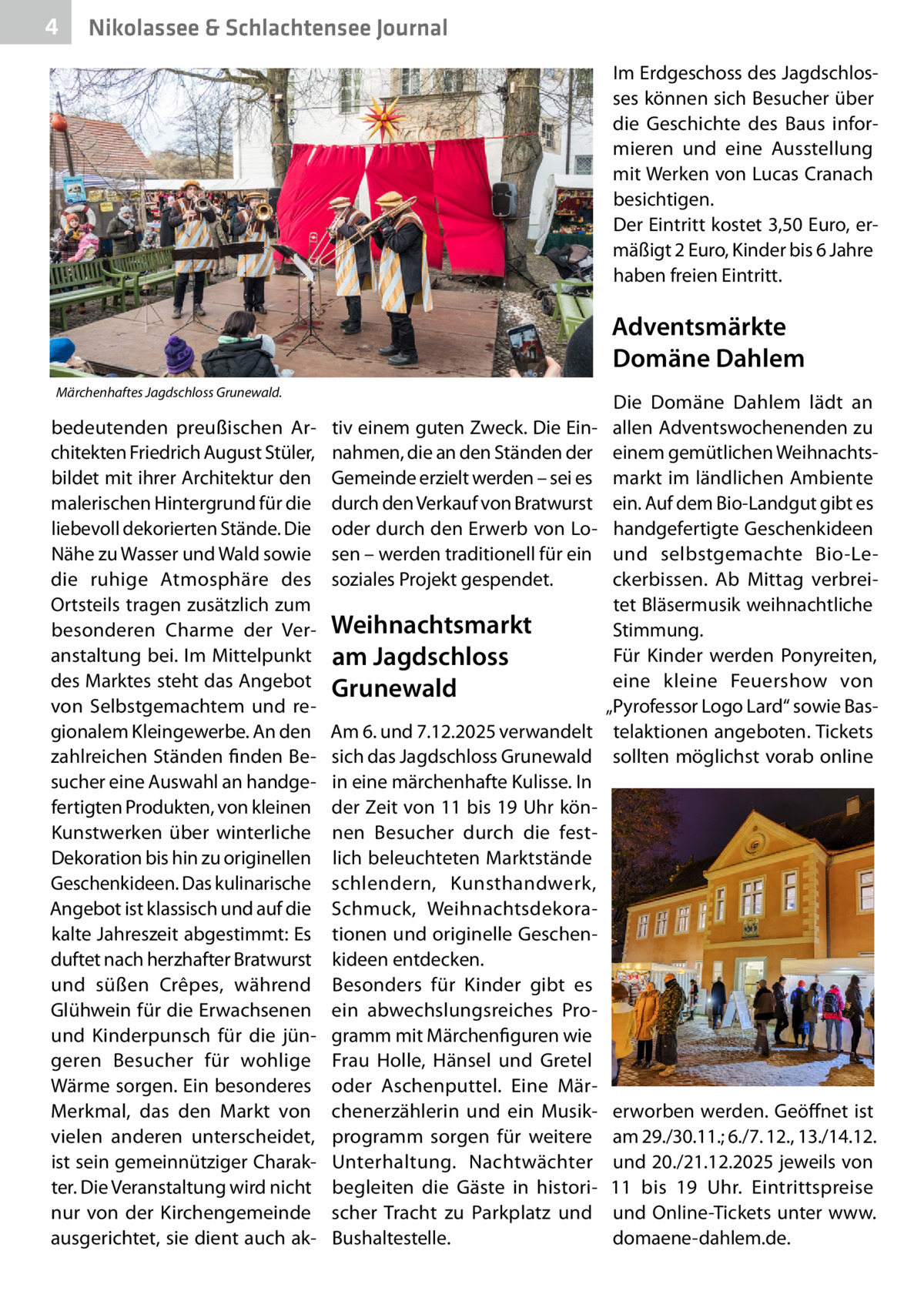4  Nikolassee & Schlachtensee Journal Im Erdgeschoss des Jagdschlosses können sich Besucher über die Geschichte des Baus informieren und eine Ausstellung mit Werken von Lucas Cranach besichtigen. Der Eintritt kostet 3,50 Euro, ermäßigt 2 Euro, Kinder bis 6 Jahre haben freien Eintritt.  Adventsmärkte Domäne Dahlem Märchenhaftes Jagdschloss Grunewald.  bedeutenden preußischen Architekten Friedrich August Stüler, bildet mit ihrer Architektur den malerischen Hintergrund für die liebevoll dekorierten Stände. Die Nähe zu Wasser und Wald sowie die ruhige Atmosphäre des Ortsteils tragen zusätzlich zum besonderen Charme der Veranstaltung bei. Im Mittelpunkt des Marktes steht das Angebot von Selbstgemachtem und regionalem Kleingewerbe. An den zahlreichen Ständen finden Besucher eine Auswahl an handgefertigten Produkten, von kleinen Kunstwerken über winterliche Dekoration bis hin zu originellen Geschenkideen. Das kulinarische Angebot ist klassisch und auf die kalte Jahreszeit abgestimmt: Es duftet nach herzhafter Bratwurst und süßen Crêpes, während Glühwein für die Erwachsenen und Kinderpunsch für die jüngeren Besucher für wohlige Wärme sorgen. Ein besonderes Merkmal, das den Markt von vielen anderen unterscheidet, ist sein gemeinnütziger Charakter. Die Veranstaltung wird nicht nur von der Kirchengemeinde ausgerichtet, sie dient auch ak Die Domäne Dahlem lädt an allen Adventswochenenden zu einem gemütlichen Weihnachtsmarkt im ländlichen Ambiente ein. Auf dem Bio-Landgut gibt es handgefertigte Geschenkideen und selbstgemachte Bio-Leckerbissen. Ab Mittag verbreitet Bläsermusik weihnachtliche Weihnachtsmarkt Stimmung. Für Kinder werden Ponyreiten, am Jagdschloss eine kleine Feuershow von Grunewald „Pyrofessor Logo Lard“ sowie BasAm 6. und 7.12.2025 verwandelt telaktionen angeboten. Tickets sich das Jagdschloss Grunewald sollten möglichst vorab online in eine märchenhafte Kulisse. In der Zeit von 11 bis 19 Uhr können Besucher durch die festlich beleuchteten Marktstände schlendern, Kunsthandwerk, Schmuck, Weihnachtsdekorationen und originelle Geschenkideen entdecken. Besonders für Kinder gibt es ein abwechslungsreiches Programm mit Märchenfiguren wie Frau Holle, Hänsel und Gretel oder Aschenputtel. Eine Märchenerzählerin und ein Musik- erworben werden. Geöffnet ist programm sorgen für weitere am 29./30.11.; 6./7. 12., 13./14.12. Unterhaltung. Nachtwächter und 20./21.12.2025 jeweils von begleiten die Gäste in histori- 11 bis 19  Uhr. Eintrittspreise scher Tracht zu Parkplatz und und Online-Tickets unter www. Bushaltestelle. domaene-dahlem.de. tiv einem guten Zweck. Die Einnahmen, die an den Ständen der Gemeinde erzielt werden – sei es durch den Verkauf von Bratwurst oder durch den Erwerb von Losen – werden traditionell für ein soziales Projekt gespendet.