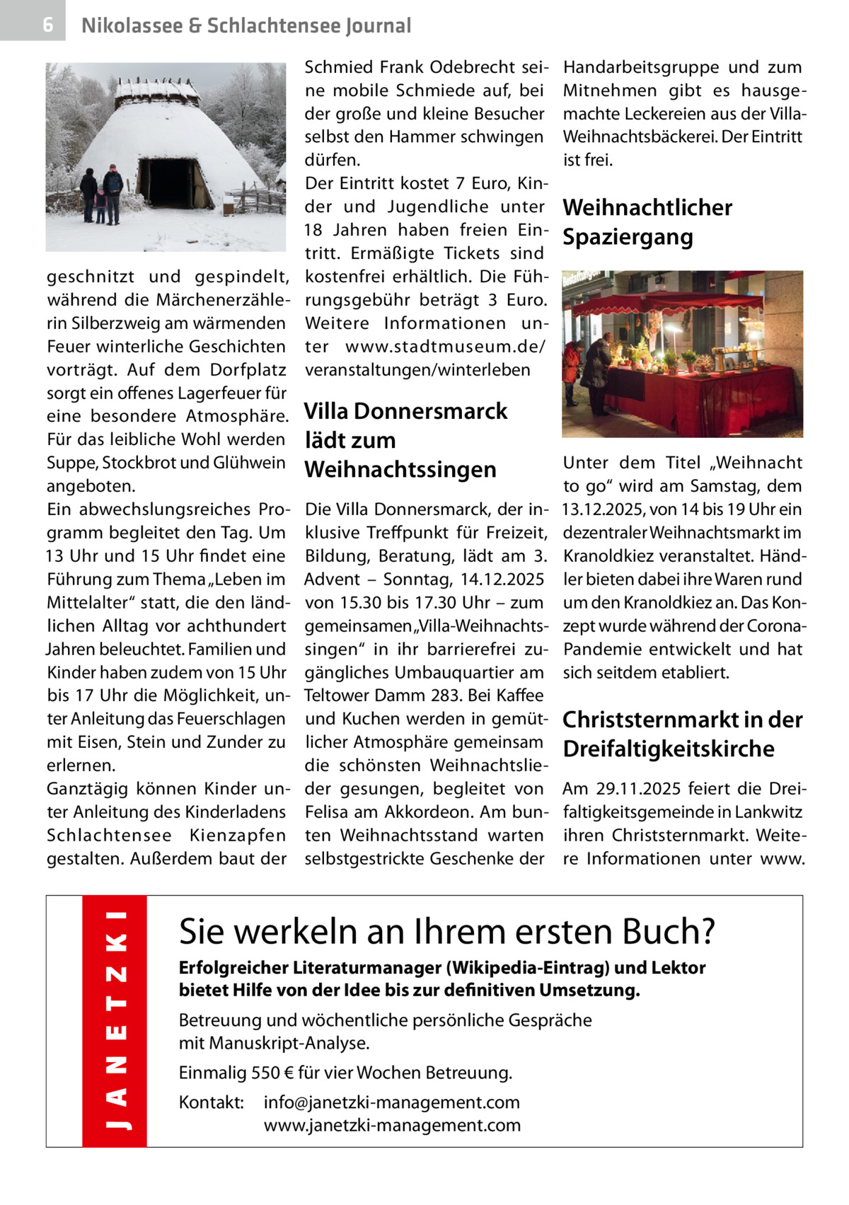 6  Nikolassee & Schlachtensee Journal  geschnitzt und gespindelt, während die Märchenerzählerin Silberzweig am wärmenden Feuer winterliche Geschichten vorträgt. Auf dem Dorfplatz sorgt ein offenes Lagerfeuer für eine besondere Atmosphäre. Für das leibliche Wohl werden Suppe, Stockbrot und Glühwein angeboten. Ein abwechslungsreiches Programm begleitet den Tag. Um 13 Uhr und 15 Uhr findet eine Führung zum Thema „Leben im Mittelalter“ statt, die den ländlichen Alltag vor achthundert Jahren beleuchtet. Familien und Kinder haben zudem von 15 Uhr bis 17 Uhr die Möglichkeit, unter Anleitung das Feuerschlagen mit Eisen, Stein und Zunder zu erlernen. Ganztägig können Kinder unter Anleitung des Kinderladens Schlachtensee Kienzapfen gestalten. Außerdem baut der  Schmied Frank Odebrecht seine mobile Schmiede auf, bei der große und kleine Besucher selbst den Hammer schwingen dürfen. Der Eintritt kostet 7  Euro, Kinder und Jugendliche unter 18  Jahren haben freien Eintritt. Ermäßigte Tickets sind kostenfrei erhältlich. Die Führungsgebühr beträgt 3  Euro. Weitere Informationen unter www.stadtmuseum.de/ veranstaltungen/winterleben  Villa Donnersmarck lädt zum Weihnachtssingen Die Villa Donnersmarck, der inklusive Treffpunkt für Freizeit, Bildung, Beratung, lädt am 3. Advent – Sonntag, 14.12.2025 von 15.30 bis 17.30 Uhr – zum gemeinsamen „Villa-Weihnachtssingen“ in ihr barrierefrei zugängliches Umbauquartier am Teltower Damm 283. Bei Kaffee und Kuchen werden in gemütlicher Atmosphäre gemeinsam die schönsten Weihnachtslieder gesungen, begleitet von Felisa am Akkordeon. Am bunten Weihnachtsstand warten selbstgestrickte Geschenke der  Handarbeitsgruppe und zum Mitnehmen gibt es hausgemachte Leckereien aus der VillaWeihnachtsbäckerei. Der Eintritt ist frei.  Weihnachtlicher Spaziergang  Unter dem Titel „Weihnacht to go“ wird am Samstag, dem 13.12.2025, von 14 bis 19 Uhr ein dezentraler Weihnachtsmarkt im Kranoldkiez veranstaltet. Händler bieten dabei ihre Waren rund um den Kranoldkiez an. Das Konzept wurde während der CoronaPandemie entwickelt und hat sich seitdem etabliert.  Christsternmarkt in der Dreifaltigkeitskirche Am 29.11.2025 feiert die Dreifaltigkeitsgemeinde in Lankwitz ihren Christsternmarkt. Weitere Informationen unter www.  Sie werkeln an Ihrem ersten Buch? Erfolgreicher Literaturmanager (Wikipedia-Eintrag) und Lektor bietet Hilfe von der Idee bis zur definitiven Umsetzung. Betreuung und wöchentliche persönliche Gespräche mit Manuskript-Analyse. Einmalig 550 € für vier Wochen Betreuung. Kontakt:  info@janetzki-management.com www.janetzki-management.com