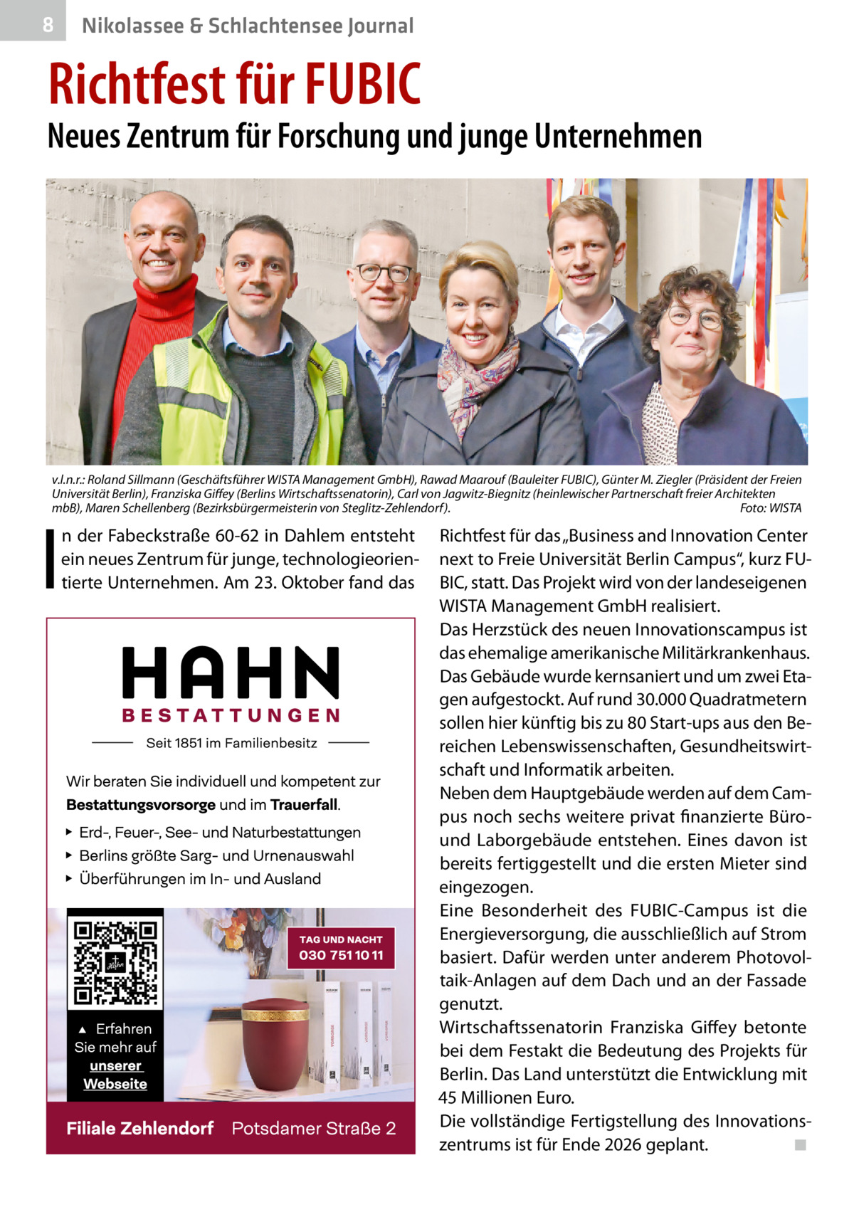 8  Nikolassee & Schlachtensee Journal  Richtfest für FUBIC  Neues Zentrum für Forschung und junge Unternehmen  v.l.n.r.: Roland Sillmann (Geschäftsführer WISTA Management GmbH), Rawad Maarouf (Bauleiter FUBIC), Günter M. Ziegler (Präsident der Freien Universität Berlin), Franziska Giﬀey (Berlins Wirtschaftssenatorin), Carl von Jagwitz-Biegnitz (heinlewischer Partnerschaft freier Architekten mbB), Maren Schellenberg (Bezirksbürgermeisterin von Steglitz-Zehlendorf). Foto: WISTA  I  n der Fabeckstraße 60-62 in Dahlem entsteht ein neues Zentrum für junge, technologieorientierte Unternehmen. Am 23. Oktober fand das  Richtfest für das „Business and Innovation Center next to Freie Universität Berlin Campus“, kurz FUBIC, statt. Das Projekt wird von der landeseigenen WISTA Management GmbH realisiert. Das Herzstück des neuen Innovationscampus ist das ehemalige amerikanische Militärkrankenhaus. Das Gebäude wurde kernsaniert und um zwei Etagen aufgestockt. Auf rund 30.000 Quadratmetern sollen hier künftig bis zu 80 Start-ups aus den Bereichen Lebenswissenschaften, Gesundheitswirtschaft und Informatik arbeiten. Neben dem Hauptgebäude werden auf dem Campus noch sechs weitere privat finanzierte Büround Laborgebäude entstehen. Eines davon ist bereits fertiggestellt und die ersten Mieter sind eingezogen. Eine Besonderheit des FUBIC-Campus ist die Energieversorgung, die ausschließlich auf Strom basiert. Dafür werden unter anderem Photovoltaik-Anlagen auf dem Dach und an der Fassade genutzt. Wirtschaftssenatorin Franziska Giffey betonte bei dem Festakt die Bedeutung des Projekts für Berlin. Das Land unterstützt die Entwicklung mit 45 Millionen Euro. Die vollständige Fertigstellung des Innovationszentrums ist für Ende 2026 geplant. ◾