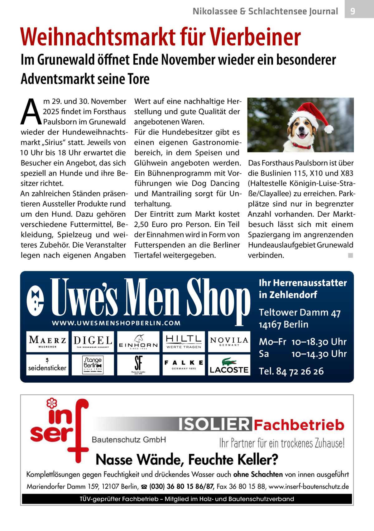Nikolassee & Schlachtensee Journal  9  Weihnachtsmarkt für Vierbeiner  Im Grunewald öﬀnet Ende November wieder ein besonderer Adventsmarkt seine Tore  A  m 29. und 30. November 2025 findet im Forsthaus Paulsborn im Grunewald wieder der Hundeweihnachtsmarkt „Sirius“ statt. Jeweils von 10 Uhr bis 18 Uhr erwartet die Besucher ein Angebot, das sich speziell an Hunde und ihre Besitzer richtet. An zahlreichen Ständen präsentieren Aussteller Produkte rund um den Hund. Dazu gehören verschiedene Futtermittel, Bekleidung, Spielzeug und weiteres Zubehör. Die Veranstalter legen nach eigenen Angaben  Wert auf eine nachhaltige Herstellung und gute Qualität der angebotenen Waren. Für die Hundebesitzer gibt es einen eigenen Gastronomiebereich, in dem Speisen und Glühwein angeboten werden. Ein Bühnenprogramm mit Vorführungen wie Dog Dancing und Mantrailing sorgt für Unterhaltung. Der Eintritt zum Markt kostet 2,50  Euro pro Person. Ein Teil der Einnahmen wird in Form von Futterspenden an die Berliner Tiertafel weitergegeben.  Das Forsthaus Paulsborn ist über die Buslinien 115, X10 und X83 (Haltestelle Königin-Luise-Straße/Clayallee) zu erreichen. Parkplätze sind nur in begrenzter Anzahl vorhanden. Der Marktbesuch lässt sich mit einem Spaziergang im angrenzenden Hundeauslaufgebiet Grunewald verbinden. ◾  Ihr Herrenausstatter in Zehlendorf www.uwesmenshopberlin.com  Teltower Damm 47 14167 Berlin Mo–Fr 10–18.30 Uhr Sa 10–14.30 Uhr Tel. 84 72 26 26  Nasse Wände, Feuchte Keller? Komplettlösungen gegen Feuchtigkeit und drückendes Wasser auch ohne Schachten von innen ausgeführt Mariendorfer Damm 159, 12107 Berlin, ☎ (030) 36 80 15 86/87, Fax 36 80 15 88, www.inserf-bautenschutz.de TÜV-geprüfter Fachbetrieb – Mitglied im Holz- und Bautenschutzverband