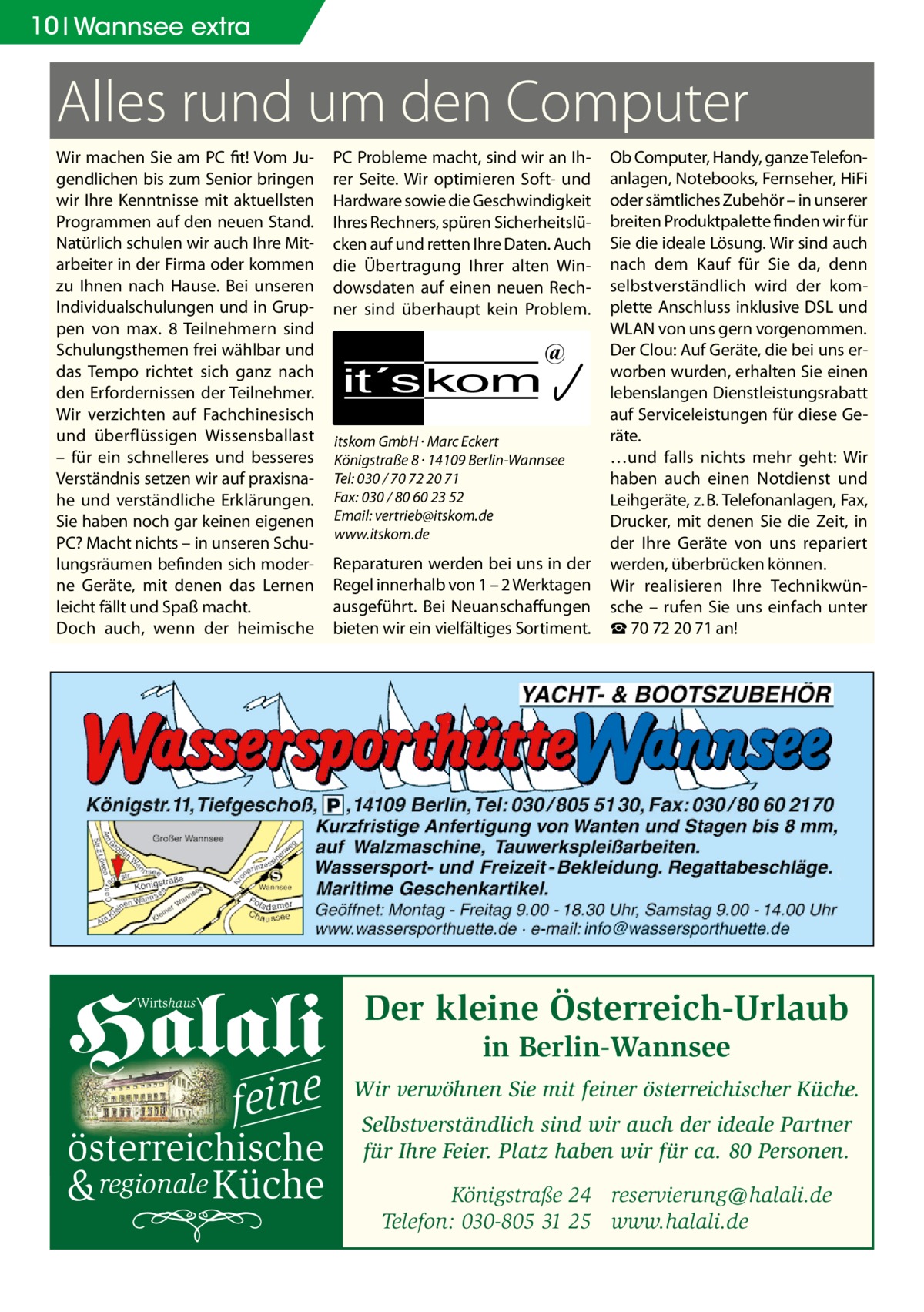 10 Wannsee extra  Alles rund um den Computer Wir machen Sie am PC fit! Vom Jugendlichen bis zum Senior bringen wir Ihre Kenntnisse mit aktuellsten Programmen auf den neuen Stand. Natürlich schulen wir auch Ihre Mitarbeiter in der Firma oder kommen zu Ihnen nach Hause. Bei unseren Individualschulungen und in Gruppen von max. 8 Teilnehmern sind Schulungsthemen frei wählbar und das Tempo richtet sich ganz nach den Erfordernissen der Teilnehmer. Wir verzichten auf Fachchinesisch und überflüssigen Wissensballast – für ein schnelleres und besseres Verständnis setzen wir auf praxisnahe und verständliche Erklärungen. Sie haben noch gar keinen eigenen PC? Macht nichts – in unseren Schulungsräumen befinden sich moderne Geräte, mit denen das Lernen leicht fällt und Spaß macht. Doch auch, wenn der heimische  Halali Wirtshaus  fe ine  österreichische  & regionale Küche  PC Probleme macht, sind wir an Ihrer Seite. Wir optimieren Soft- und Hardware sowie die Geschwindigkeit Ihres Rechners, spüren Sicherheitslücken auf und retten Ihre Daten. Auch die Übertragung Ihrer alten Windowsdaten auf einen neuen Rechner sind überhaupt kein Problem.  it´s kom  @  itskom GmbH · Marc Eckert Königstraße 8 · 14109 Berlin-Wannsee Tel: 030 / 70 72 20 71 Fax: 030 / 80 60 23 52 Email: vertrieb@itskom.de www.itskom.de  Reparaturen werden bei uns in der Regel innerhalb von 1 – 2 Werktagen ausgeführt. Bei Neuanschaffungen bieten wir ein vielfältiges Sortiment.  Ob Computer, Handy, ganze Telefonanlagen, Notebooks, Fernseher, HiFi oder sämtliches Zubehör – in unserer breiten Produktpalette finden wir für Sie die ideale Lösung. Wir sind auch nach dem Kauf für Sie da, denn selbstverständlich wird der komplette Anschluss inklusive DSL und WLAN von uns gern vorgenommen. Der Clou: Auf Geräte, die bei uns erworben wurden, erhalten Sie einen lebenslangen Dienstleistungsrabatt auf Serviceleistungen für diese Geräte. …und falls nichts mehr geht: Wir haben auch einen Notdienst und Leihgeräte, z. B. Telefonanlagen, Fax, Drucker, mit denen Sie die Zeit, in der Ihre Geräte von uns repariert werden, überbrücken können. Wir realisieren Ihre Technikwünsche – rufen Sie uns einfach unter ☎ 70 72 20 71 an!  Der kleine Österreich-Urlaub in Berlin-Wannsee  Wir verwöhnen Sie mit feiner österreichischer Küche. Selbstverständlich sind wir auch der ideale Partner für Ihre Feier. Platz haben wir für ca. 80 Personen. Königstraße 24 reservierung@halali.de Telefon: 030-805 31 25 www.halali.de