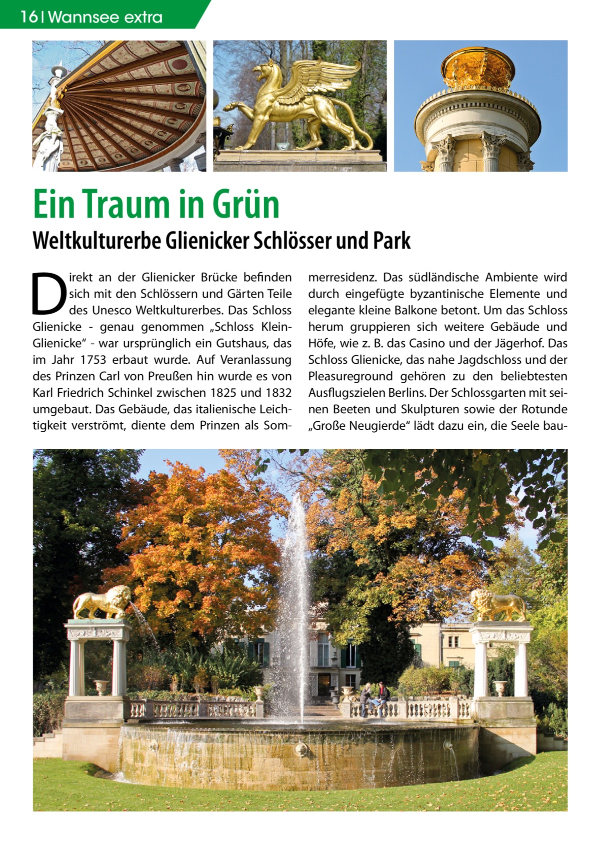 16 Wannsee extra  Ein Traum in Grün  Weltkulturerbe Glienicker Schlösser und Park  D  irekt an der Glienicker Brücke befinden sich mit den Schlössern und Gärten Teile des Unesco Weltkulturerbes. Das Schloss Glienicke - genau genommen „Schloss KleinGlienicke“ - war ursprünglich ein Gutshaus, das im Jahr 1753 erbaut wurde. Auf Veranlassung des Prinzen Carl von Preußen hin wurde es von Karl Friedrich Schinkel zwischen 1825 und 1832 umgebaut. Das Gebäude, das italienische Leichtigkeit verströmt, diente dem Prinzen als Som merresidenz. Das südländische Ambiente wird durch eingefügte byzantinische Elemente und elegante kleine Balkone betont. Um das Schloss herum gruppieren sich weitere Gebäude und Höfe, wie z. B. das Casino und der Jägerhof. Das Schloss Glienicke, das nahe Jagdschloss und der Pleasureground gehören zu den beliebtesten Ausflugszielen Berlins. Der Schlossgarten mit seinen Beeten und Skulpturen sowie der Rotunde „Große Neugierde“ lädt dazu ein, die Seele ba