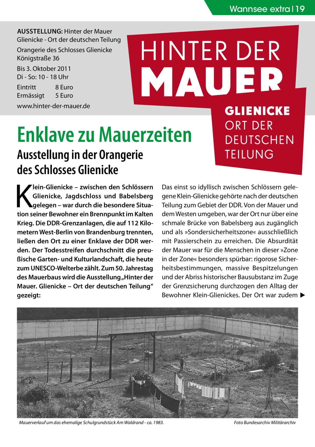 Wannsee extra 19 Ausstellung: Hinter der Mauer Glienicke - Ort der deutschen Teilung Orangerie des Schlosses Glienicke Königstraße 36 Bis 3. Oktober 2011 Di - So: 10 - 18 Uhr Eintritt	 Ermässigt	  8 Euro 5 Euro  www.hinter-der-mauer.de  Enklave zu Mauerzeiten Ausstellung in der Orangerie des Schlosses Glienicke  K  lein-Glienicke – zwischen den Schlössern Glienicke, Jagdschloss und Babelsberg gelegen – war durch die besondere Situation seiner Bewohner ein Brennpunkt im Kalten Krieg. Die DDR-Grenzanlagen, die auf 112 Kilometern West-Berlin von Brandenburg trennten, ließen den Ort zu einer Enklave der DDR werden. Der Todesstreifen durchschnitt die preußische Garten- und Kulturlandschaft, die heute zum UNESCO-Welterbe zählt. Zum 50. Jahrestag des Mauerbaus wird die Ausstellung „Hinter der Mauer. Glienicke – Ort der deutschen Teilung“ gezeigt:  Das einst so idyllisch zwischen Schlössern gelegene Klein-Glienicke gehörte nach der deutschen Teilung zum Gebiet der DDR. Von der Mauer und dem Westen umgeben, war der Ort nur über eine schmale Brücke von Babelsberg aus zugänglich und als »Sondersicherheitszone« ausschließlich mit Passierschein zu erreichen. Die Absurdität der Mauer war für die Menschen in dieser »Zone in der Zone« besonders spürbar: rigorose Sicherheitsbestimmungen, massive Bespitzelungen und der Abriss historischer Bausubstanz im Zuge der Grenzsicherung durchzogen den Alltag der Bewohner Klein-Glienickes. Der Ort war zudem � ▶  Mauerverlauf um das ehemalige Schulgrundstück Am Waldrand - ca. 1983.�  Foto Bundesarchiv Militärarchiv