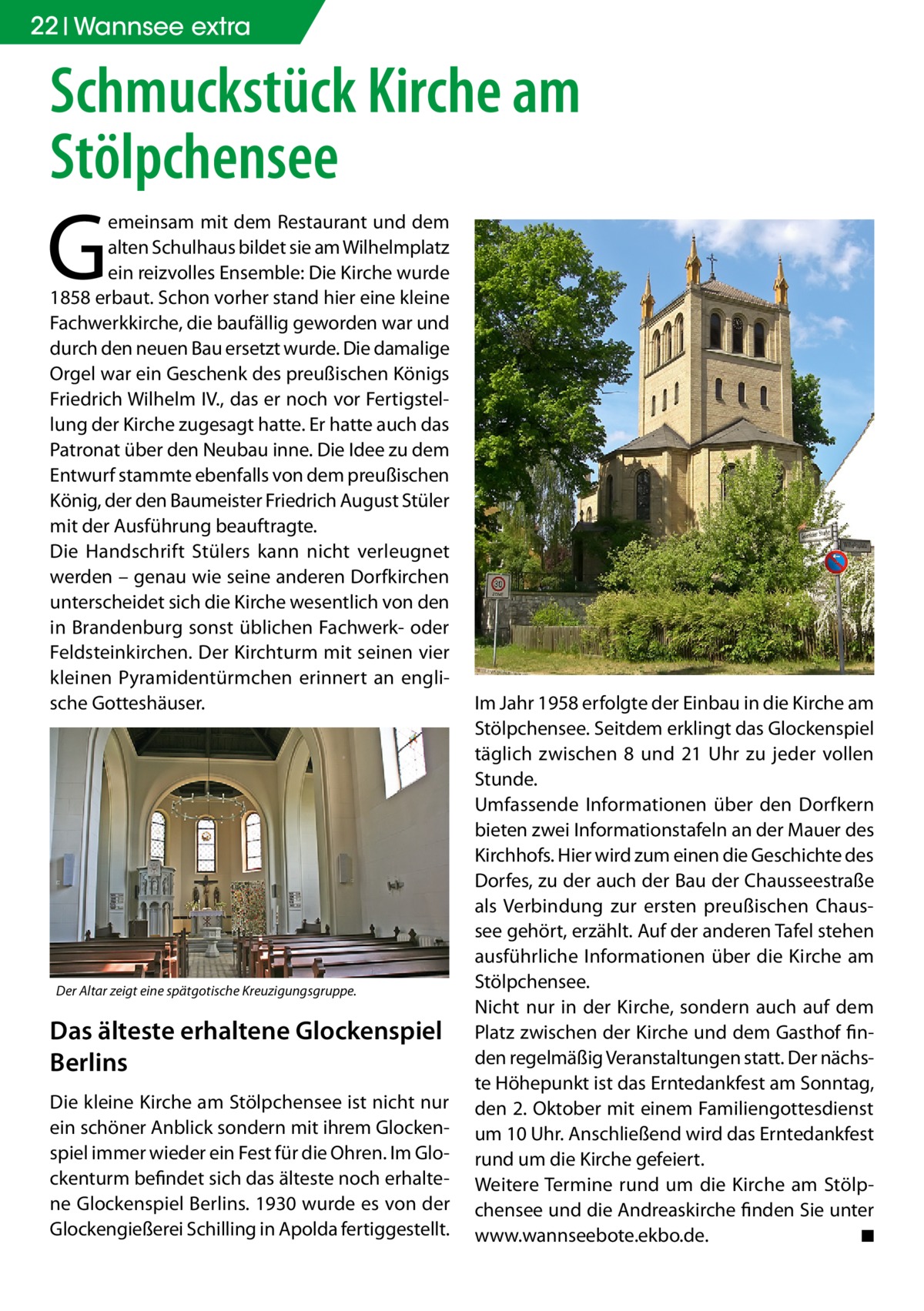 22 Wannsee extra  Schmuckstück Kirche am Stölpchensee  G  emeinsam mit dem Restaurant und dem alten Schulhaus bildet sie am Wilhelmplatz ein reizvolles Ensemble: Die Kirche wurde 1858 erbaut. Schon vorher stand hier eine kleine Fachwerkkirche, die baufällig geworden war und durch den neuen Bau ersetzt wurde. Die damalige Orgel war ein Geschenk des preußischen Königs Friedrich Wilhelm IV., das er noch vor Fertigstellung der Kirche zugesagt hatte. Er hatte auch das Patronat über den Neubau inne. Die Idee zu dem Entwurf stammte ebenfalls von dem preußischen König, der den Baumeister Friedrich August Stüler mit der Ausführung beauftragte. Die Handschrift Stülers kann nicht verleugnet werden – genau wie seine anderen Dorfkirchen unterscheidet sich die Kirche wesentlich von den in Brandenburg sonst üblichen Fachwerk- oder Feldsteinkirchen. Der Kirchturm mit seinen vier kleinen Pyramidentürmchen erinnert an englische Gotteshäuser.  Der Altar zeigt eine spätgotische Kreuzigungsgruppe.  Das älteste erhaltene Glockenspiel Berlins Die kleine Kirche am Stölpchensee ist nicht nur ein schöner Anblick sondern mit ihrem Glockenspiel immer wieder ein Fest für die Ohren. Im Glockenturm befindet sich das älteste noch erhaltene Glockenspiel Berlins. 1930 wurde es von der Glockengießerei Schilling in Apolda fertiggestellt.  Im Jahr 1958 erfolgte der Einbau in die Kirche am Stölpchensee. Seitdem erklingt das Glockenspiel täglich zwischen 8 und 21 Uhr zu jeder vollen Stunde. Umfassende Informationen über den Dorfkern bieten zwei Informationstafeln an der Mauer des Kirchhofs. Hier wird zum einen die Geschichte des Dorfes, zu der auch der Bau der Chausseestraße als Verbindung zur ersten preußischen Chaussee gehört, erzählt. Auf der anderen Tafel stehen ausführliche Informationen über die Kirche am Stölpchensee. Nicht nur in der Kirche, sondern auch auf dem Platz zwischen der Kirche und dem Gasthof finden regelmäßig Veranstaltungen statt. Der nächste Höhepunkt ist das Erntedankfest am Sonntag, den 2. Oktober mit einem Familiengottesdienst um 10 Uhr. Anschließend wird das Erntedankfest rund um die Kirche gefeiert. Weitere Termine rund um die Kirche am Stölpchensee und die Andreaskirche finden Sie unter www.wannseebote.ekbo.de.� ◾