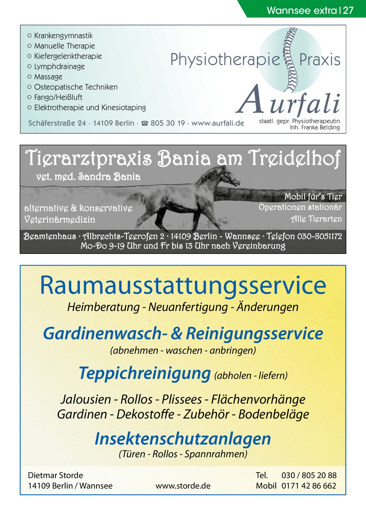 Wannsee extra 27 ○ Krankengymnastik ○ Manuelle Therapie ○ Kiefergelenktherapie ○ Lymphdrainage ○ Massage ○ Osteopatische Techniken ○ Fango/Heißluft ○ Elektrotherapie und Kinesiotaping  Physiotherapie  Praxis  A urfali staatl. gepr. Physiotherapeutin Inh. Franka Belding  Schäferstraße 24 · 14109 Berlin · ☎ 805 30 19 · www.aurfali.de  Tierarztpraxis Bania am Treidelhof vet. med. Sandra Bania Mobil für‘s Tier Operationen stationär Alle Tierarten  alternative & konservative Veterinärmedizin  Beamtenhaus · Albrechts-Teerofen 2 · 14109 Berlin - Wannsee · Telefon 030-8051172 Mo-Do 9-19 Uhr und Fr bis 13 Uhr nach Vereinbarung  Raumausstattungsservice Heimberatung - Neuanfertigung - Änderungen  Gardinenwasch- & Reinigungsservice (abnehmen - waschen - anbringen)  Teppichreinigung (abholen - liefern) Jalousien - Rollos - Plissees - Flächenvorhänge Gardinen - Dekostoffe - Zubehör - Bodenbeläge  Insektenschutzanlagen (Türen - Rollos - Spannrahmen)  Dietmar Storde 14109 Berlin / Wannsee  www.storde.de  Tel. 030 / 805 20 88 Mobil 0171 42 86 662