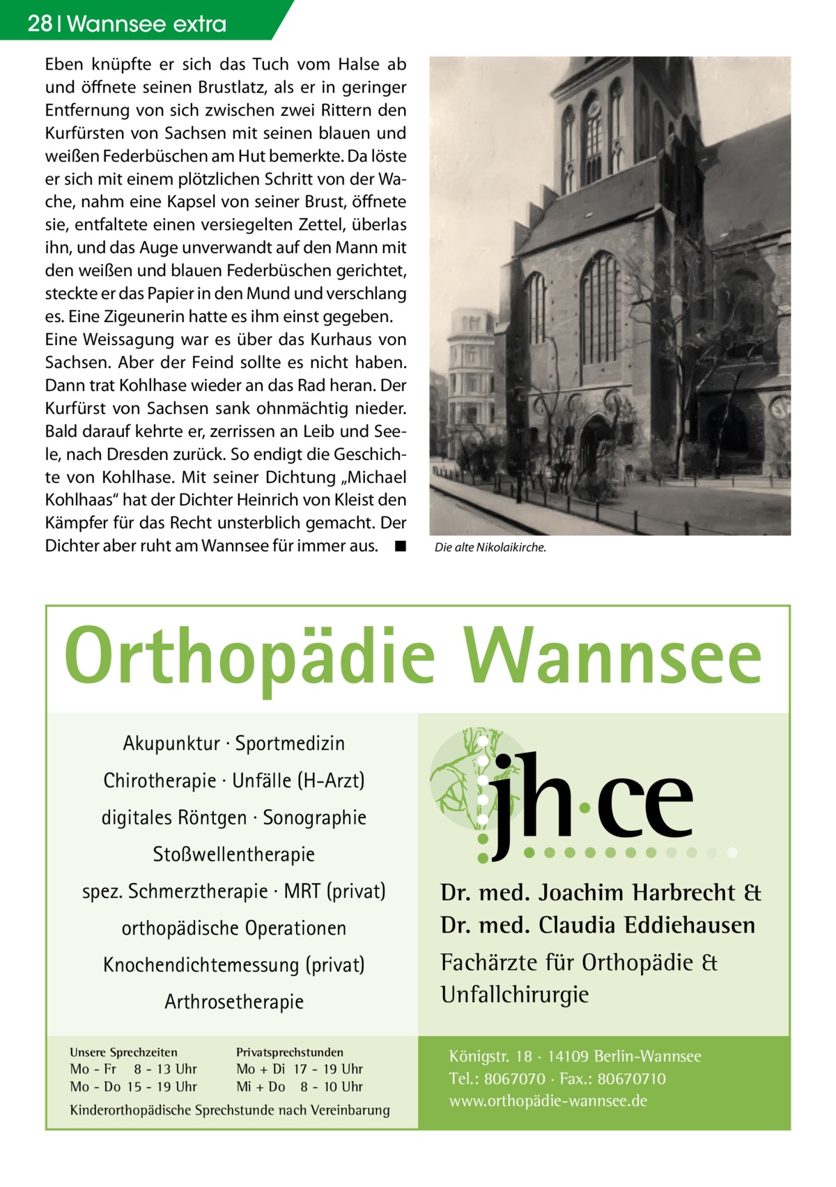 28 Wannsee extra Eben knüpfte er sich das Tuch vom Halse ab und öffnete seinen Brustlatz, als er in geringer Entfernung von sich zwischen zwei Rittern den Kurfürsten von Sachsen mit seinen blauen und weißen Federbüschen am Hut bemerkte. Da löste er sich mit einem plötzlichen Schritt von der Wache, nahm eine Kapsel von seiner Brust, öffnete sie, entfaltete einen versiegelten Zettel, überlas ihn, und das Auge unverwandt auf den Mann mit den weißen und blauen Federbüschen gerichtet, steckte er das Papier in den Mund und verschlang es. Eine Zigeunerin hatte es ihm einst gegeben. Eine Weissagung war es über das Kurhaus von Sachsen. Aber der Feind sollte es nicht haben. Dann trat Kohlhase wieder an das Rad heran. Der Kurfürst von Sachsen sank ohnmächtig nieder. Bald darauf kehrte er, zerrissen an Leib und Seele, nach Dresden zurück. So endigt die Geschichte von Kohlhase. Mit seiner Dichtung „Michael Kohlhaas“ hat der Dichter Heinrich von Kleist den Kämpfer für das Recht unsterblich gemacht. Der Dichter aber ruht am Wannsee für immer aus.� ◾  Die alte Nikolaikirche.  Orthopädie Wannsee Akupunktur · Sportmedizin Chirotherapie · Unfälle (H-Arzt) digitales Röntgen · Sonographie Stoßwellentherapie spez. Schmerztherapie · MRT (privat) orthopädische Operationen Knochendichtemessung (privat) Arthrosetherapie Unsere Sprechzeiten  Privatsprechstunden  Mo - Fr 8 - 13 Uhr Mo - Do 15 - 19 Uhr  Mo + Di 17 - 19 Uhr Mi + Do 8 - 10 Uhr  Kinderorthopädische Sprechstunde nach Vereinbarung  Dr. med. Joachim Harbrecht & Dr. med. Claudia Eddiehausen Fachärzte für Orthopädie & Unfallchirurgie Königstr. 18 · 14109 Berlin-Wannsee Tel.: 8067070 · Fax.: 80670710 www.orthopädie-wannsee.de