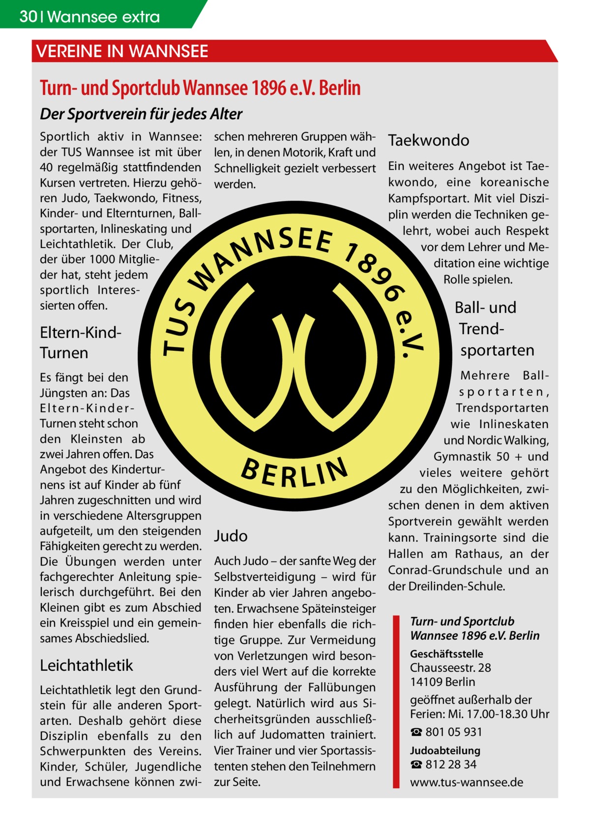 30 Wannsee extra  Vereine in Wannsee  Turn- und Sportclub Wannsee 1896 e.V. Berlin Der Sportverein für jedes Alter Sportlich aktiv in Wannsee: der TUS Wannsee ist mit über 40 regelmäßig stattfindenden Kursen vertreten. Hierzu gehören Judo, Taekwondo, Fitness, Kinder- und Elternturnen, Ballsportarten, Inlineskating und Leichtathletik. Der Club, der über 1000 Mitglieder hat, steht jedem sportlich Interessierten offen.  Eltern-KindTurnen Es fängt bei den Jüngsten an: Das Eltern-KinderTurnen steht schon den Kleinsten ab zwei Jahren offen. Das Angebot des Kinderturnens ist auf Kinder ab fünf Jahren zugeschnitten und wird in verschiedene Altersgruppen aufgeteilt, um den steigenden Fähigkeiten gerecht zu werden. Die Übungen werden unter fachgerechter Anleitung spielerisch durchgeführt. Bei den Kleinen gibt es zum Abschied ein Kreisspiel und ein gemeinsames Abschiedslied.  Leichtathletik Leichtathletik legt den Grundstein für alle anderen Sportarten. Deshalb gehört diese Disziplin ebenfalls zu den Schwerpunkten des Vereins. Kinder, Schüler, Jugendliche und Erwachsene können zwi schen mehreren Gruppen wäh- Taekwondo len, in denen Motorik, Kraft und Schnelligkeit gezielt verbessert Ein weiteres Angebot ist Taekwondo, eine koreanische werden. Kampfsportart. Mit viel Disziplin werden die Techniken gelehrt, wobei auch Respekt vor dem Lehrer und Meditation eine wichtige Rolle spielen.  Ball- und Trend­ sportarten Mehrere Ballsportarten, Trendsportarten wie Inlineskaten und Nordic Walking, Gymnastik 50 + und vieles weitere gehört zu den Möglichkeiten, zwischen denen in dem aktiven Sportverein gewählt werden Judo kann. Trainingsorte sind die Hallen am Rathaus, an der Auch Judo – der sanfte Weg der Conrad-Grundschule und an Selbstverteidigung – wird für Kinder ab vier Jahren angebo- der Dreilinden-Schule. ten. Erwachsene Späteinsteiger Turn- und Sportclub finden hier ebenfalls die richWannsee 1896 e.V. Berlin tige Gruppe. Zur Vermeidung Geschäftsstelle von Verletzungen wird besonChausseestr. 28 ders viel Wert auf die korrekte 14109 Berlin Ausführung der Fallübungen geöffnet außerhalb der gelegt. Natürlich wird aus SiFerien: Mi. 17.00-18.30 Uhr cherheitsgründen ausschließ☎ 801 05 931 lich auf Judomatten trainiert. Judoabteilung Vier Trainer und vier Sportassis☎ 812 28 34 tenten stehen den Teilnehmern zur Seite. www.tus-wannsee.de