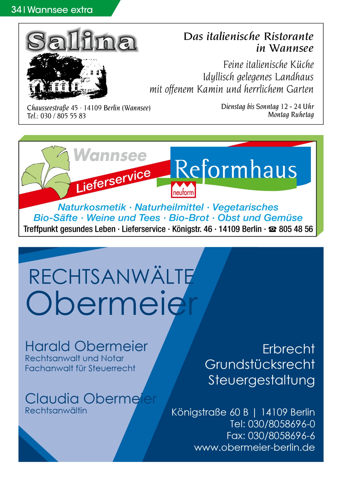 34 34Wannsee Wannseeextra extra  Das italienische Ristorante in Wannsee Feine italienische Küche Idyllisch gelegenes Landhaus mit offenem Kamin und herrlichem Garten Dienstag bis Sonntag 12 - 24 Uhr Montag Ruhetag  Chausseestraße 45 · 14109 Berlin (Wannsee) Tel.: 030 / 805 55 83  Wannsee r se r e f e i L  vice  Naturkosmetik · Naturheilmittel · Vegetarisches Bio-Säfte · Weine und Tees · Bio-Brot · Obst und Gemüse Treffpunkt gesundes Leben · Lieferservice · Königstr. 46 · 14109 Berlin · ☎ 805 48 56  RECHTSANWÄLTE  Obermeier Harald Obermeier Rechtsanwalt und Notar Fachanwalt für Steuerrecht  Claudia Obermeier Rechtsanwältin  Erbrecht Grundstücksrecht Steuergestaltung Königstraße 60 B | 14109 Berlin Tel: 030/8058696-0 Fax: 030/8058696-6 www.obermeier-berlin.de