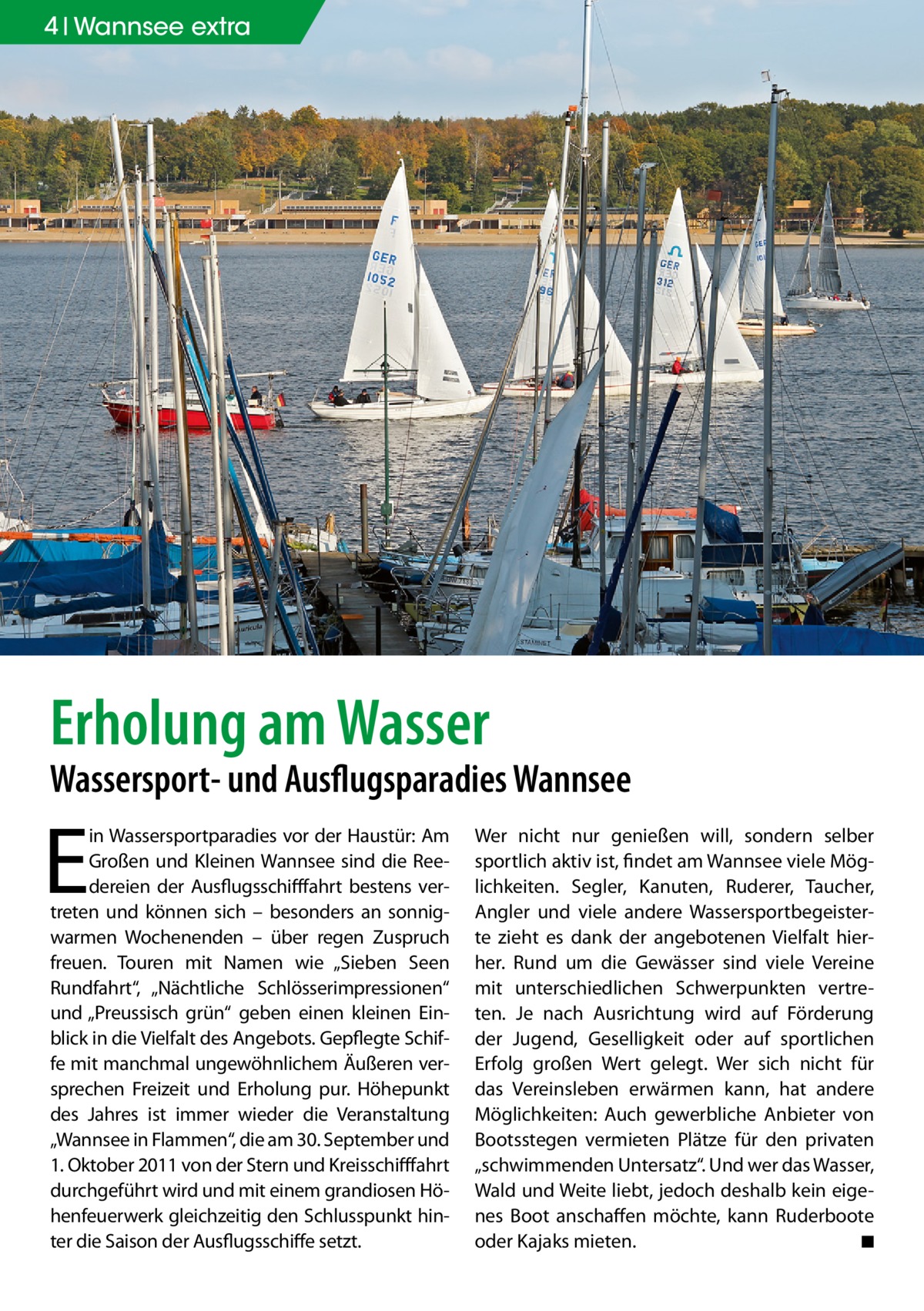 4 Wannsee extra  Erholung am Wasser  Wassersport- und Ausflugsparadies Wannsee  E  in Wassersportparadies vor der Haustür: Am Großen und Kleinen Wannsee sind die Reedereien der Ausflugsschifffahrt bestens vertreten und können sich – besonders an sonnigwarmen Wochenenden – über regen Zuspruch freuen. Touren mit Namen wie „Sieben Seen Rundfahrt“, „Nächtliche Schlösserimpressionen“ und „Preussisch grün“ geben einen kleinen Einblick in die Vielfalt des Angebots. Gepflegte Schiffe mit manchmal ungewöhnlichem Äußeren versprechen Freizeit und Erholung pur. Höhepunkt des Jahres ist immer wieder die Veranstaltung „Wannsee in Flammen“, die am 30. September und 1. Oktober 2011 von der Stern und Kreisschifffahrt durchgeführt wird und mit einem grandiosen Höhenfeuerwerk gleichzeitig den Schlusspunkt hinter die Saison der Ausflugsschiffe setzt.  Wer nicht nur genießen will, sondern selber sportlich aktiv ist, findet am Wannsee viele Möglichkeiten. Segler, Kanuten, Ruderer, Taucher, Angler und viele andere Wassersportbegeisterte zieht es dank der angebotenen Vielfalt hierher. Rund um die Gewässer sind viele Vereine mit unterschiedlichen Schwerpunkten vertreten. Je nach Ausrichtung wird auf Förderung der Jugend, Geselligkeit oder auf sportlichen Erfolg großen Wert gelegt. Wer sich nicht für das Vereinsleben erwärmen kann, hat andere Möglichkeiten: Auch gewerbliche Anbieter von Bootsstegen vermieten Plätze für den privaten „schwimmenden Untersatz“. Und wer das Wasser, Wald und Weite liebt, jedoch deshalb kein eigenes Boot anschaffen möchte, kann Ruderboote oder Kajaks mieten.� ◾