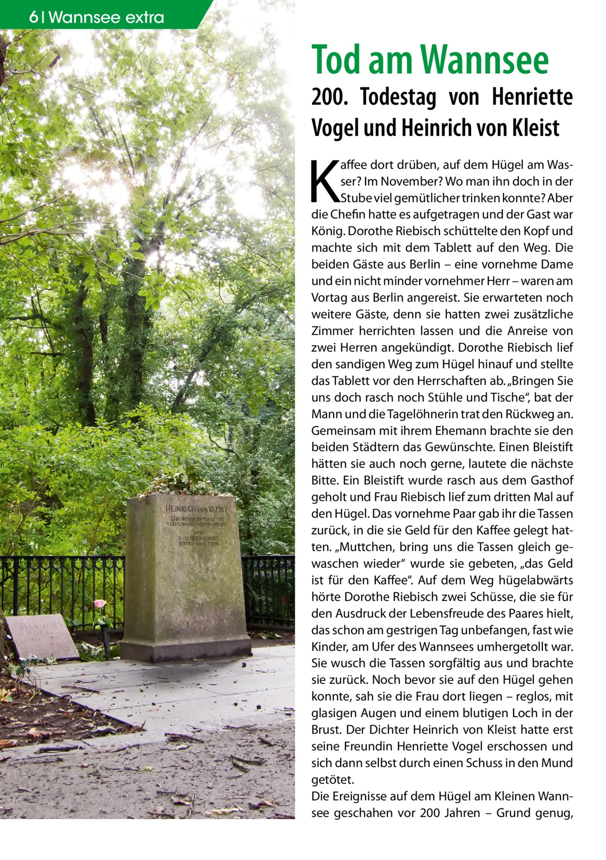 6 Wannsee extra  Tod am Wannsee  200. Todestag von Henriette Vogel und Heinrich von Kleist  K  affee dort drüben, auf dem Hügel am Wasser? Im November? Wo man ihn doch in der Stube viel gemütlicher trinken konnte? Aber die Chefin hatte es aufgetragen und der Gast war König. Dorothe Riebisch schüttelte den Kopf und machte sich mit dem Tablett auf den Weg. Die beiden Gäste aus Berlin – eine vornehme Dame und ein nicht minder vornehmer Herr – waren am Vortag aus Berlin angereist. Sie erwarteten noch weitere Gäste, denn sie hatten zwei zusätzliche Zimmer herrichten lassen und die Anreise von zwei Herren angekündigt. Dorothe Riebisch lief den sandigen Weg zum Hügel hinauf und stellte das Tablett vor den Herrschaften ab. „Bringen Sie uns doch rasch noch Stühle und Tische“, bat der Mann und die Tagelöhnerin trat den Rückweg an. Gemeinsam mit ihrem Ehemann brachte sie den beiden Städtern das Gewünschte. Einen Bleistift hätten sie auch noch gerne, lautete die nächste Bitte. Ein Bleistift wurde rasch aus dem Gasthof geholt und Frau Riebisch lief zum dritten Mal auf den Hügel. Das vornehme Paar gab ihr die Tassen zurück, in die sie Geld für den Kaffee gelegt hatten. „Muttchen, bring uns die Tassen gleich gewaschen wieder“ wurde sie gebeten, „das Geld ist für den Kaffee“. Auf dem Weg hügelabwärts hörte Dorothe Riebisch zwei Schüsse, die sie für den Ausdruck der Lebensfreude des Paares hielt, das schon am gestrigen Tag unbefangen, fast wie Kinder, am Ufer des Wannsees umhergetollt war. Sie wusch die Tassen sorgfältig aus und brachte sie zurück. Noch bevor sie auf den Hügel gehen konnte, sah sie die Frau dort liegen – reglos, mit glasigen Augen und einem blutigen Loch in der Brust. Der Dichter Heinrich von Kleist hatte erst seine Freundin Henriette Vogel erschossen und sich dann selbst durch einen Schuss in den Mund getötet. Die Ereignisse auf dem Hügel am Kleinen Wannsee geschahen vor 200 Jahren – Grund genug,