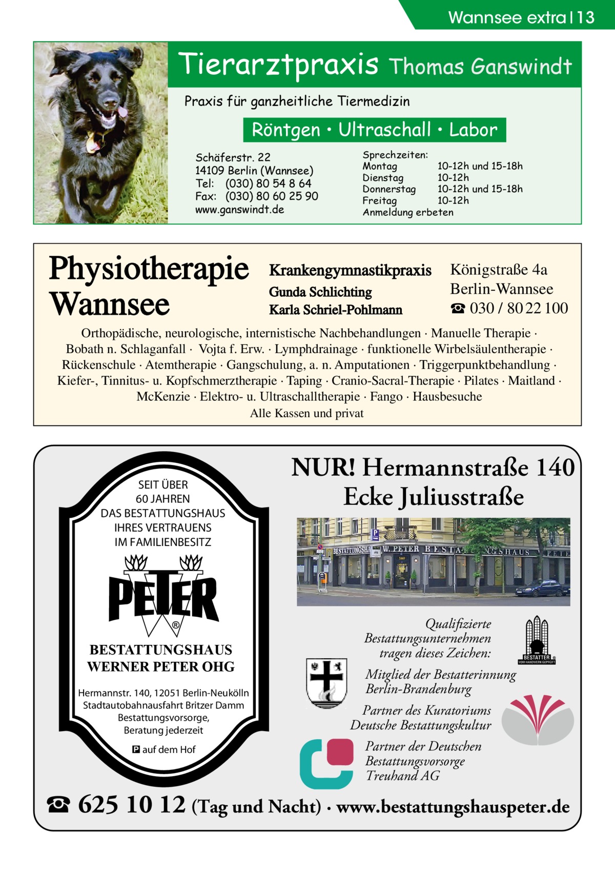 Wannsee extra 13  Tierarztpraxis Thomas Ganswindt Praxis für ganzheitliche Tiermedizin  Röntgen • Ultraschall • Labor Schäferstr. 22 14109 Berlin (Wannsee) Tel: (030) 80 54 8 64 Fax: (030) 80 60 25 90 www.ganswindt.de  Physiotherapie Wannsee  Sprechzeiten: Montag 10-12h und 15-18h Dienstag 10-12h Donnerstag 10-12h und 15-18h Freitag 10-12h Anmeldung erbeten  Krankengymnastikpraxis Gunda Schlichting Karla Schriel-Pohlmann  Königstraße 4a Berlin-Wannsee ☎ 030 / 80 22 100  Orthopädische, neurologische, internistische Nachbehandlungen · Manuelle Therapie · Bobath n. Schlaganfall · Vojta f. Erw. · Lymphdrainage · funktionelle Wirbelsäulentherapie · Rückenschule · Atemtherapie · Gangschulung, a. n. Amputationen · Triggerpunktbehandlung · Kiefer-, Tinnitus- u. Kopfschmerztherapie · Taping · Cranio-Sacral-Therapie · Pilates · Maitland · McKenzie · Elektro- u. Ultraschalltherapie · Fango · Hausbesuche Alle Kassen und privat  SEIT ÜBER 60 JAHREN DAS BESTATTUNGSHAUS IHRES VERTRAUENS IM FAMILIENBESITZ  BESTATTUNGSHAUS WERNER PETER OHG Hermannstr. 140, 12051 Berlin-Neukölln Stadtautobahnausfahrt Britzer Damm Bestattungsvorsorge, Beratung jederzeit � auf dem Hof  NUR! Hermannstraße 140 Ecke Juliusstraße  Qualifizierte Bestattungsunternehmen tragen dieses Zeichen: Mitglied der Bestatterinnung Berlin-Brandenburg Partner des Kuratoriums Deutsche Bestattungskultur Partner der Deutschen Bestattungsvorsorge Treuhand AG  � 625 10 12 (Tag und Nacht) · www.bestattungshauspeter.de
