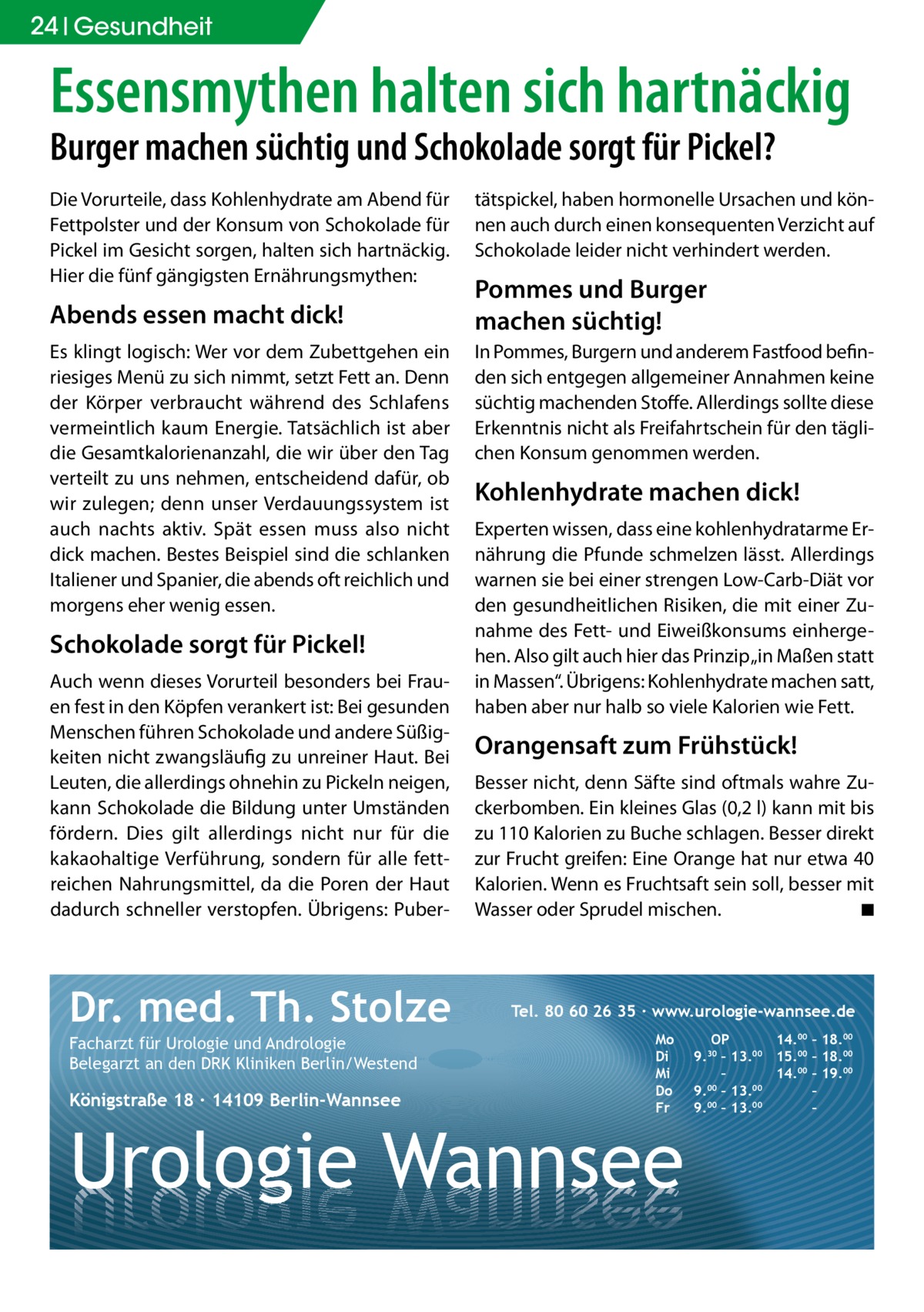 24 Gesundheit  Essensmythen halten sich hartnäckig Burger machen süchtig und Schokolade sorgt für Pickel? Die Vorurteile, dass Kohlenhydrate am Abend für Fettpolster und der Konsum von Schokolade für Pickel im Gesicht sorgen, halten sich hartnäckig. Hier die fünf gängigsten Ernährungsmythen:  Abends essen macht dick! Es klingt logisch: Wer vor dem Zubettgehen ein riesiges Menü zu sich nimmt, setzt Fett an. Denn der Körper verbraucht während des Schlafens vermeintlich kaum Energie. Tatsächlich ist aber die Gesamtkalorienanzahl, die wir über den Tag verteilt zu uns nehmen, entscheidend dafür, ob wir zulegen; denn unser Verdauungssystem ist auch nachts aktiv. Spät essen muss also nicht dick machen. Bestes Beispiel sind die schlanken Italiener und Spanier, die abends oft reichlich und morgens eher wenig essen.  Schokolade sorgt für Pickel! Auch wenn dieses Vorurteil besonders bei Frauen fest in den Köpfen verankert ist: Bei gesunden Menschen führen Schokolade und andere Süßigkeiten nicht zwangsläufig zu unreiner Haut. Bei Leuten, die allerdings ohnehin zu Pickeln neigen, kann Schokolade die Bildung unter Umständen fördern. Dies gilt allerdings nicht nur für die kakao­haltige Verführung, sondern für alle fettreichen Nahrungsmittel, da die Poren der Haut dadurch schneller verstopfen. Übrigens: Puber Dr. med. Th. Stolze Facharzt für Urologie und Andrologie Belegarzt an den DRK Kliniken Berlin/Westend  Königstraße 18 ∙ 14109 Berlin-Wannsee  tätspickel, haben hormonelle Ursachen und können auch durch einen konsequenten Verzicht auf Schokolade leider nicht verhindert werden.  Pommes und Burger machen süchtig! In Pommes, Burgern und anderem Fastfood befinden sich entgegen allgemeiner Annahmen keine süchtig machenden Stoffe. Allerdings sollte diese Erkenntnis nicht als Freifahrtschein für den täglichen Konsum genommen werden.  Kohlenhydrate machen dick! Experten wissen, dass eine kohlenhydratarme Ernährung die Pfunde schmelzen lässt. Allerdings warnen sie bei einer strengen Low-Carb-Diät vor den gesundheitlichen Risiken, die mit einer Zunahme des Fett- und Eiweißkonsums einhergehen. Also gilt auch hier das Prinzip „in Maßen statt in Massen“. Übrigens: Kohlenhydrate machen satt, haben aber nur halb so viele Kalorien wie Fett.  Orangensaft zum Frühstück! Besser nicht, denn Säfte sind oftmals wahre Zuckerbomben. Ein kleines Glas (0,2 l) kann mit bis zu 110 Kalorien zu Buche schlagen. Besser direkt zur Frucht greifen: Eine Orange hat nur etwa 40 Kalorien. Wenn es Fruchtsaft sein soll, besser mit Wasser oder Sprudel mischen.� ◾  Tel. 80 60 26 35 ∙ www.urologie-wannsee.de Mo Di Mi Do Fr  Urologie Wannsee  OP 14.00 – 18.00 9.30 – 13.00 15.00 – 18.00 – 14.00 – 19.00 9.00 – 13.00 – 9.00 – 13.00 – –