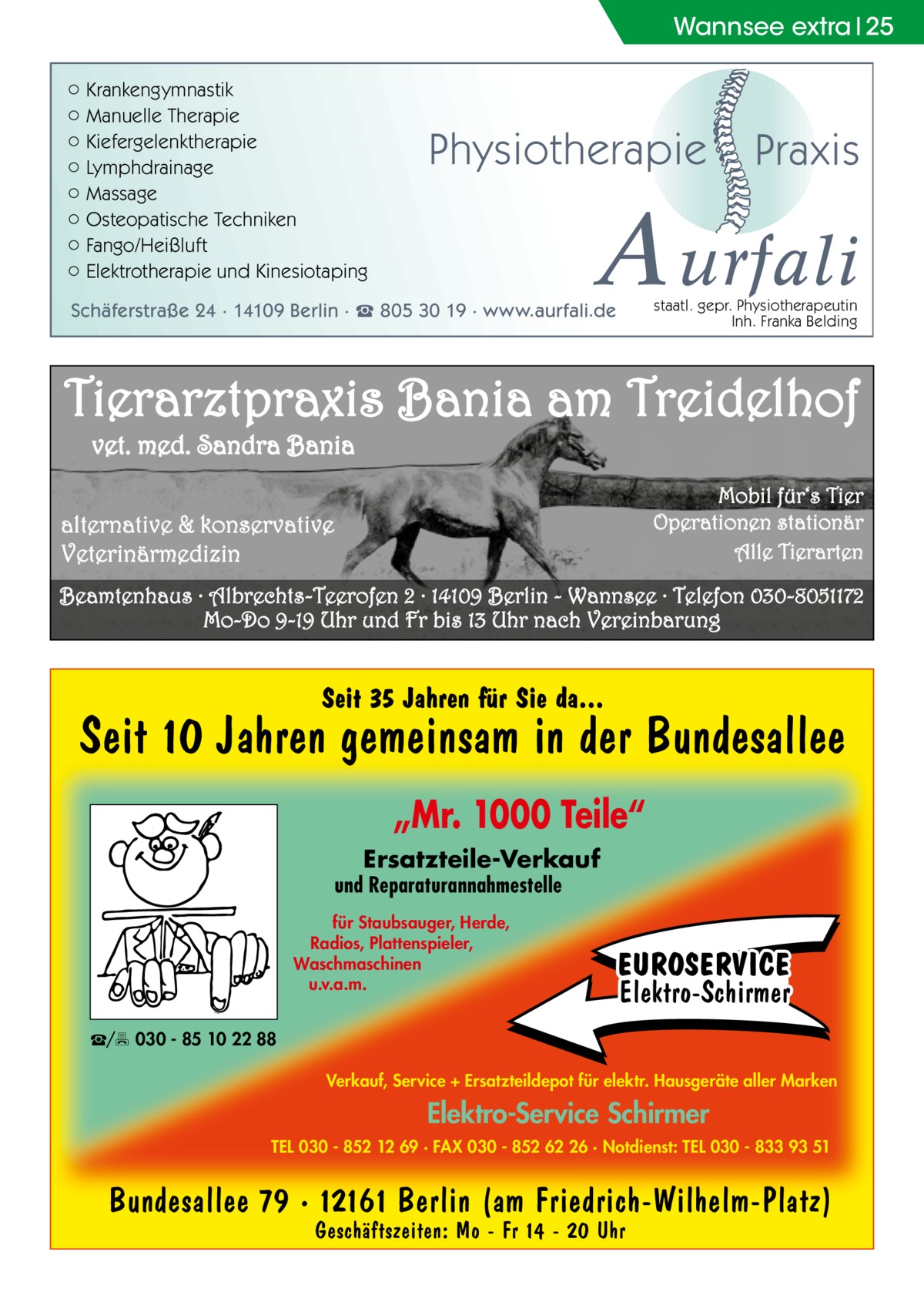 Wannsee extra 25 ○ Krankengymnastik ○ Manuelle Therapie ○ Kiefergelenktherapie ○ Lymphdrainage ○ Massage ○ Osteopatische Techniken ○ Fango/Heißluft ○ Elektrotherapie und Kinesiotaping  Physiotherapie  Praxis  A urfali staatl. gepr. Physiotherapeutin Inh. Franka Belding  Schäferstraße 24 · 14109 Berlin · ☎ 805 30 19 · www.aurfali.de  Tierarztpraxis Bania am Treidelhof vet. med. Sandra Bania Mobil für‘s Tier Operationen stationär Alle Tierarten  alternative & konservative Veterinärmedizin  Beamtenhaus · Albrechts-Teerofen 2 · 14109 Berlin - Wannsee · Telefon 030-8051172 Mo-Do 9-19 Uhr und Fr bis 13 Uhr nach Vereinbarung  Seit 35 Jahren für Sie da...  Seit 10 Jahren gemeinsam in der Bundesallee „Mr. 1000 Teile“ Ersatzteile-Verkauf  und Reparaturannahmestelle für Staubsauger, Herde, Radios, Plattenspieler, Waschmaschinen u.v.a.m.  EUROSERVICE Elektro-Schirmer  ☎/ 030 - 85 10 22 88 Verkauf, Service + Ersatzteildepot für elektr. Hausgeräte aller Marken  Elektro-Service Schirmer TEL 030 - 852 12 69 · FAX 030 - 852 62 26 · Notdienst: TEL 030 - 833 93 51  Bundesallee 79 · 12161 Berlin (am Friedrich-Wilhelm-Platz) Geschäftszeiten: Mo - Fr 14 - 20 Uhr