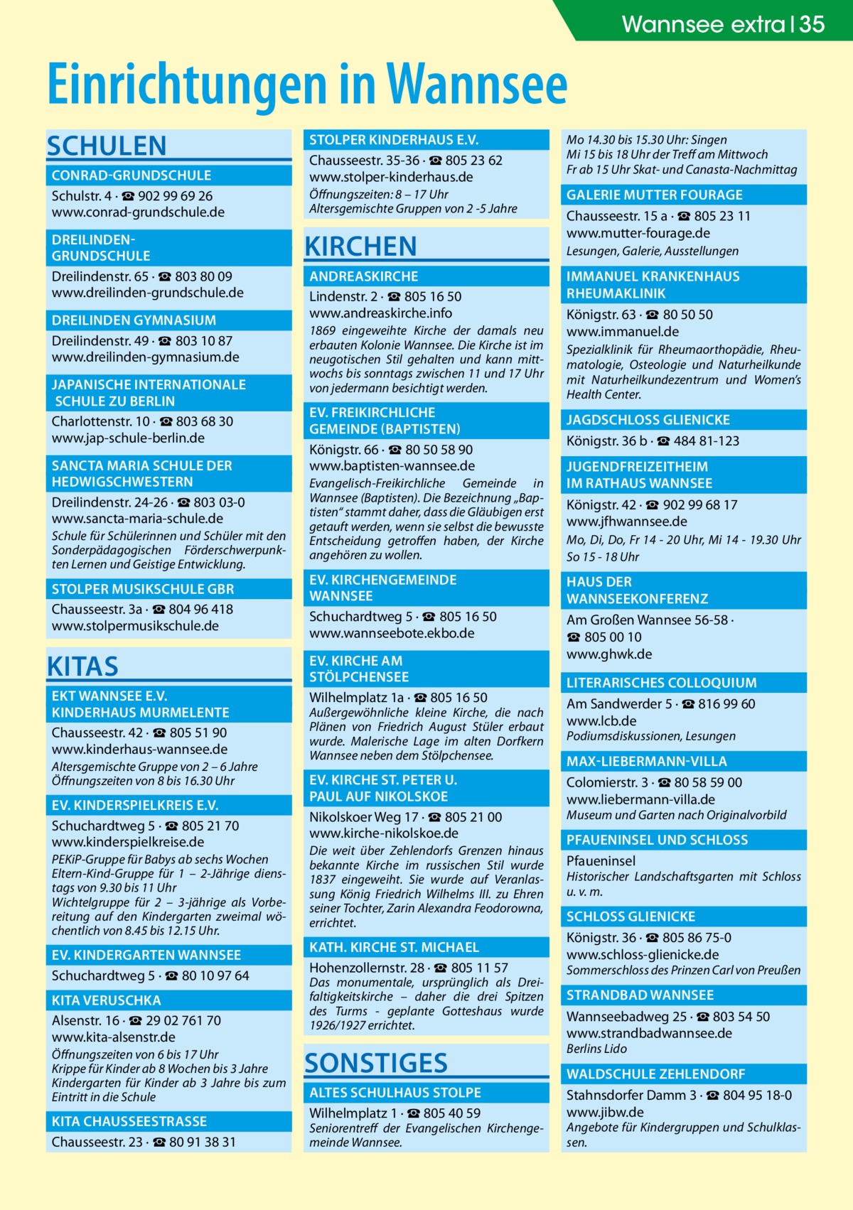 35 Wannsee extra 35  Einrichtungen in Wannsee Schulen 	Conrad-Grundschule� Schulstr. 4 · ☎ 902 99 69 26 www.conrad-grundschule.de 	Dreilinden-� 	Grundschule� Dreilindenstr. 65 · ☎ 803 80 09 www.dreilinden-grundschule.de 	 Dreilinden Gymnasium� Dreilindenstr. 49 · ☎ 803 10 87 www.dreilinden-gymnasium.de 	 Japanische Internationale� 	 Schule zu Berlin� Charlottenstr. 10 · ☎ 803 68 30 www.jap-schule-berlin.de 	 Sancta Maria Schule der � 	Hedwigschwestern� Dreilindenstr. 24-26 · ☎ 803 03-0 www.sancta-maria-schule.de Schule für Schülerinnen und Schüler mit den Sonderpädagogischen Förderschwerpunkten Lernen und Geistige Entwicklung.  	 Stolper Musikschule GbR� Chausseestr. 3a · ☎ 804 96 418 www.stolpermusikschule.de  KITAS 	EKT Wannsee e.V. � 	 Kinderhaus Murmelente� Chausseestr. 42 · ☎ 805 51 90 www.kinderhaus-wannsee.de Altersgemischte Gruppe von 2 – 6 Jahre Öffnungszeiten von 8 bis 16.30 Uhr  	Ev. Kinderspielkreis e.V.� Schuchardtweg 5 · ☎ 805 21 70 www.kinderspielkreise.de PEKiP-Gruppe für Babys ab sechs Wochen Eltern-Kind-Gruppe für 1 – 2-Jährige dienstags von 9.30 bis 11 Uhr Wichtelgruppe für 2 – 3-jährige als Vorbereitung auf den Kindergarten zweimal wöchentlich von 8.45 bis 12.15 Uhr.  	Ev. Kindergarten Wannsee� Schuchardtweg 5 · ☎ 80 10 97 64 	 Kita Veruschka� Alsenstr. 16 · ☎ 29 02 761 70 www.kita-alsenstr.de Öffnungszeiten von 6 bis 17 Uhr Krippe für Kinder ab 8 Wochen bis 3 Jahre Kindergarten für Kinder ab 3 Jahre bis zum Eintritt in die Schule  	 Kita ChausseestraSSe� Chausseestr. 23 · ☎ 80 91 38 31  	 Stolper Kinderhaus e.V.� Chausseestr. 35-36 · ☎ 805 23 62 www.stolper-kinderhaus.de Öffnungszeiten: 8 – 17 Uhr Altersgemischte Gruppen von 2 -5 Jahre  Kirchen 	 Andreaskirche � Lindenstr. 2 · ☎ 805 16 50 www.andreaskirche.info 1869 eingeweihte Kirche der damals neu erbauten Kolonie Wannsee. Die Kirche ist im neugotischen Stil gehalten und kann mittwochs bis sonntags zwischen 11 und 17 Uhr von jedermann besichtigt werden.  	Ev. Freikirchliche � 	Gemeinde (Baptisten)� Königstr. 66 · ☎ 80 50 58 90 www.baptisten-wannsee.de Evangelisch-Freikirchliche Gemeinde in Wannsee (Baptisten). Die Bezeichnung „Baptisten“ stammt daher, dass die Gläubigen erst getauft werden, wenn sie selbst die bewusste Entscheidung getroffen haben, der Kirche angehören zu wollen.  	Ev. Kirchengemeinde � 	Wannsee� Schuchardtweg 5 · ☎ 805 16 50 www.wannseebote.ekbo.de 	Ev. Kirche am � 	Stölpchensee� Wilhelmplatz 1a · ☎ 805 16 50  Außergewöhnliche kleine Kirche, die nach Plänen von Friedrich August Stüler erbaut wurde. Malerische Lage im alten Dorfkern Wannsee neben dem Stölpchensee.  	Ev. Kirche St. Peter u. � 	 Paul auf Nikolskoe� Nikolskoer Weg 17 · ☎ 805 21 00 www.kirche-nikolskoe.de Die weit über Zehlendorfs Grenzen hinaus bekannte Kirche im russischen Stil wurde 1837 eingeweiht. Sie wurde auf Veranlassung König Friedrich Wilhelms III. zu Ehren seiner Tochter, Zarin Alexandra Feodorowna, errichtet.  	 Kath. Kirche St. Michael� Hohenzollernstr. 28 · ☎ 805 11 57  Das monumentale, ursprünglich als Dreifaltigkeitskirche – daher die drei Spitzen des Turms - geplante Gotteshaus wurde 1926/1927 errichtet.  Sonstiges 	 Altes Schulhaus Stolpe� Wilhelmplatz 1 · ☎ 805 40 59  Seniorentreff der Evangelischen Kirchengemeinde Wannsee.  Mo 14.30 bis 15.30 Uhr: Singen Mi 15 bis 18 Uhr der Treff am Mittwoch Fr ab 15 Uhr Skat- und Canasta-Nachmittag  	Galerie Mutter Fourage� Chausseestr. 15 a · ☎ 805 23 11 www.mutter-fourage.de Lesungen, Galerie, Ausstellungen  	 Immanuel Krankenhaus � 	Rheumaklinik� Königstr. 63 · ☎ 80 50 50 www.immanuel.de Spezialklinik für Rheumaorthopädie, Rheumatologie, Osteologie und Naturheilkunde mit Naturheilkundezentrum und Women’s Health Center.  	 Jagdschloss Glienicke� Königstr. 36 b · ☎ 484 81-123 	 Jugendfreizeitheim � 	im Rathaus Wannsee� Königstr. 42 · ☎ 902 99 68 17 www.jfhwannsee.de Mo, Di, Do, Fr 14 - 20 Uhr, Mi 14 - 19.30 Uhr So 15 - 18 Uhr  	 Haus der � 	Wannseekonferenz� Am Großen Wannsee 56-58 · ☎ 805 00 10 www.ghwk.de 	Literarisches Colloquium� Am Sandwerder 5 · ☎ 816 99 60 www.lcb.de Podiumsdiskussionen, Lesungen  	Max-Liebermann-Villa� Colomierstr. 3 · ☎ 80 58 59 00 www.liebermann-villa.de  Museum und Garten nach Originalvorbild  	 Pfaueninsel und SchloSS� Pfaueninsel  Historischer Landschaftsgarten mit Schloss u. v. m.  	 SchloSS Glienicke� Königstr. 36 · ☎ 805 86 75-0 www.schloss-glienicke.de  Sommerschloss des Prinzen Carl von Preußen  	 Strandbad Wannsee� Wannseebadweg 25 · ☎ 803 54 50 www.strandbadwannsee.de Berlins Lido  	 Waldschule Zehlendorf� Stahnsdorfer Damm 3 · ☎ 804 95 18-0 www.jibw.de  Angebote für Kindergruppen und Schulklassen.