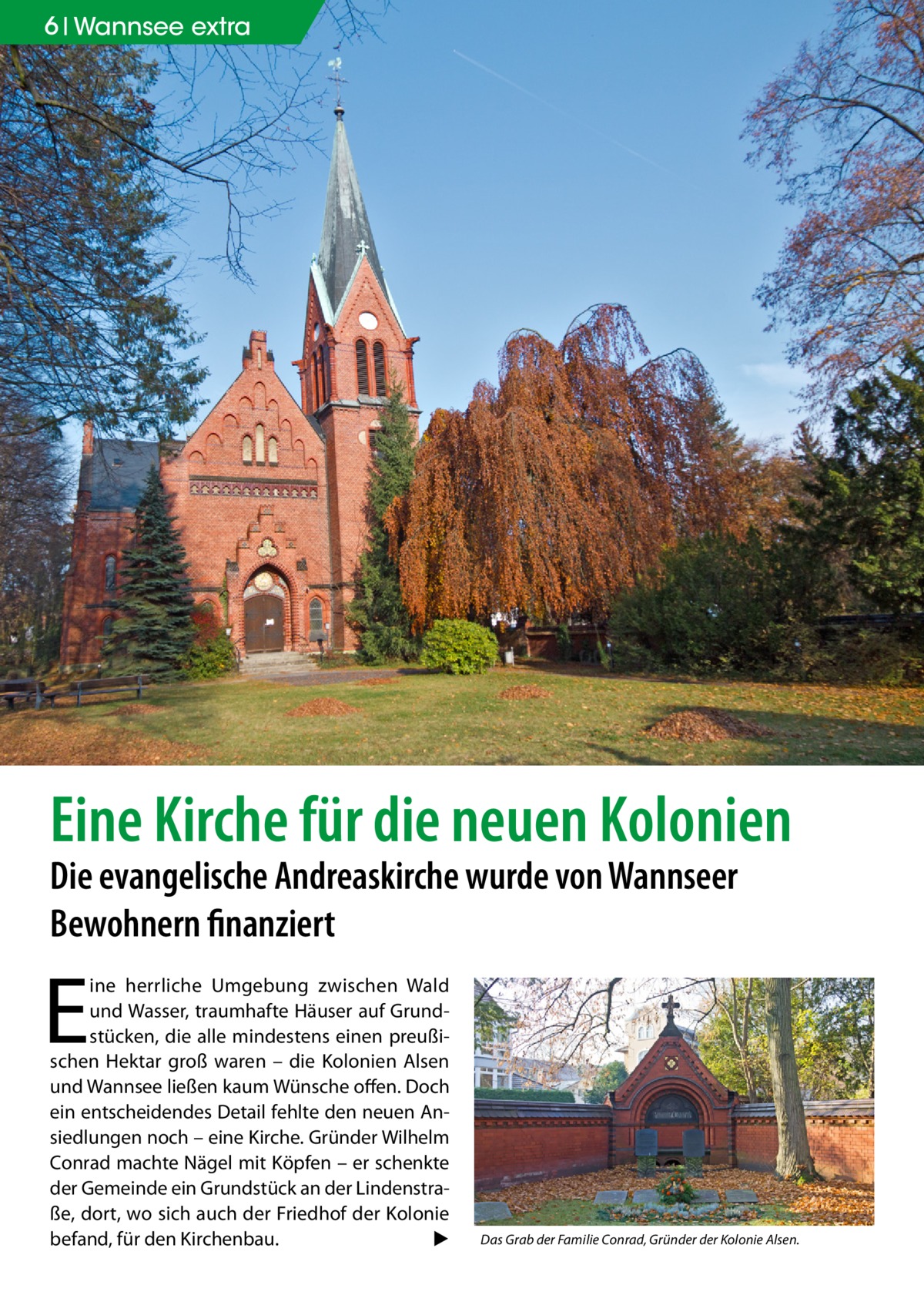 6 Wannsee extra  Eine Kirche für die neuen Kolonien Die evangelische Andreaskirche wurde von Wannseer Bewohnern finanziert  E  ine herrliche Umgebung zwischen Wald und Wasser, traumhafte Häuser auf Grundstücken, die alle mindestens einen preußischen Hektar groß waren – die Kolonien Alsen und Wannsee ließen kaum Wünsche offen. Doch ein entscheidendes Detail fehlte den neuen Ansiedlungen noch – eine Kirche. Gründer Wilhelm Conrad machte Nägel mit Köpfen – er schenkte der Gemeinde ein Grundstück an der Lindenstraße, dort, wo sich auch der Friedhof der Kolonie befand, für den Kirchenbau.� ▶  Das Grab der Familie Conrad, Gründer der Kolonie Alsen.