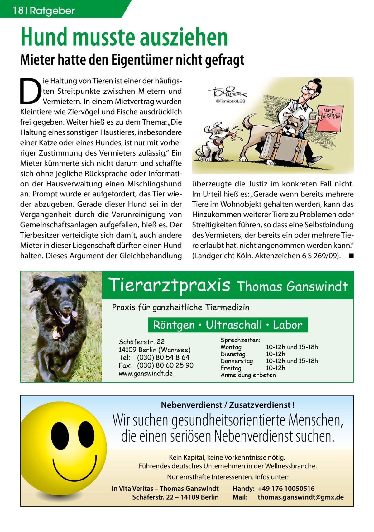 18 Ratgeber  Hund musste ausziehen  Mieter hatte den Eigentümer nicht gefragt  D  ie Haltung von Tieren ist einer der häufigsten Streitpunkte zwischen Mietern und Vermietern. In einem Mietvertrag wurden Kleintiere wie Ziervögel und Fische ausdrücklich frei gegeben. Weiter hieß es zu dem Thema: „Die Haltung eines sonstigen Haustieres, insbesondere einer Katze oder eines Hundes, ist nur mit vorheriger Zustimmung des Vermieters zulässig.“ Ein Mieter kümmerte sich nicht darum und schaffte sich ohne jegliche Rücksprache oder Information der Hausverwaltung einen Mischlingshund an. Prompt wurde er aufgefordert, das Tier wieder abzugeben. Gerade dieser Hund sei in der Vergangenheit durch die Verunreinigung von Gemeinschaftsanlagen aufgefallen, hieß es. Der Tierbesitzer verteidigte sich damit, auch andere Mieter in dieser Liegenschaft dürften einen Hund halten. Dieses Argument der Gleichbehandlung  überzeugte die Justiz im konkreten Fall nicht. Im Urteil hieß es: „Gerade wenn bereits mehrere Tiere im Wohnobjekt gehalten werden, kann das Hinzukommen weiterer Tiere zu Problemen oder Streitigkeiten führen, so dass eine Selbstbindung des Vermieters, der bereits ein oder mehrere Tiere erlaubt hat, nicht angenommen werden kann.“ (Landgericht Köln, Aktenzeichen 6 S 269/09). � ◾  Tierarztpraxis Thomas Ganswindt Praxis für ganzheitliche Tiermedizin  Röntgen • Ultraschall • Labor Schäferstr. 22 14109 Berlin (Wannsee) Tel: (030) 80 54 8 64 Fax: (030) 80 60 25 90 www.ganswindt.de  Sprechzeiten: Montag 10-12h und 15-18h Dienstag 10-12h Donnerstag 10-12h und 15-18h Freitag 10-12h Anmeldung erbeten  Nebenverdienst / Zusatzverdienst !  Wir suchen gesundheitsorientierte Menschen, die einen seriösen Nebenverdienst suchen. Kein Kapital, keine Vorkenntnisse nötig. Führendes deutsches Unternehmen in der Wellnessbranche. Nur ernsthafte Interessenten. Infos unter: In Vita Veritas – Thomas Ganswindt Schäferstr. 22 – 14109 Berlin  Handy: +49 176 10050516 Mail: thomas.ganswindt@gmx.de