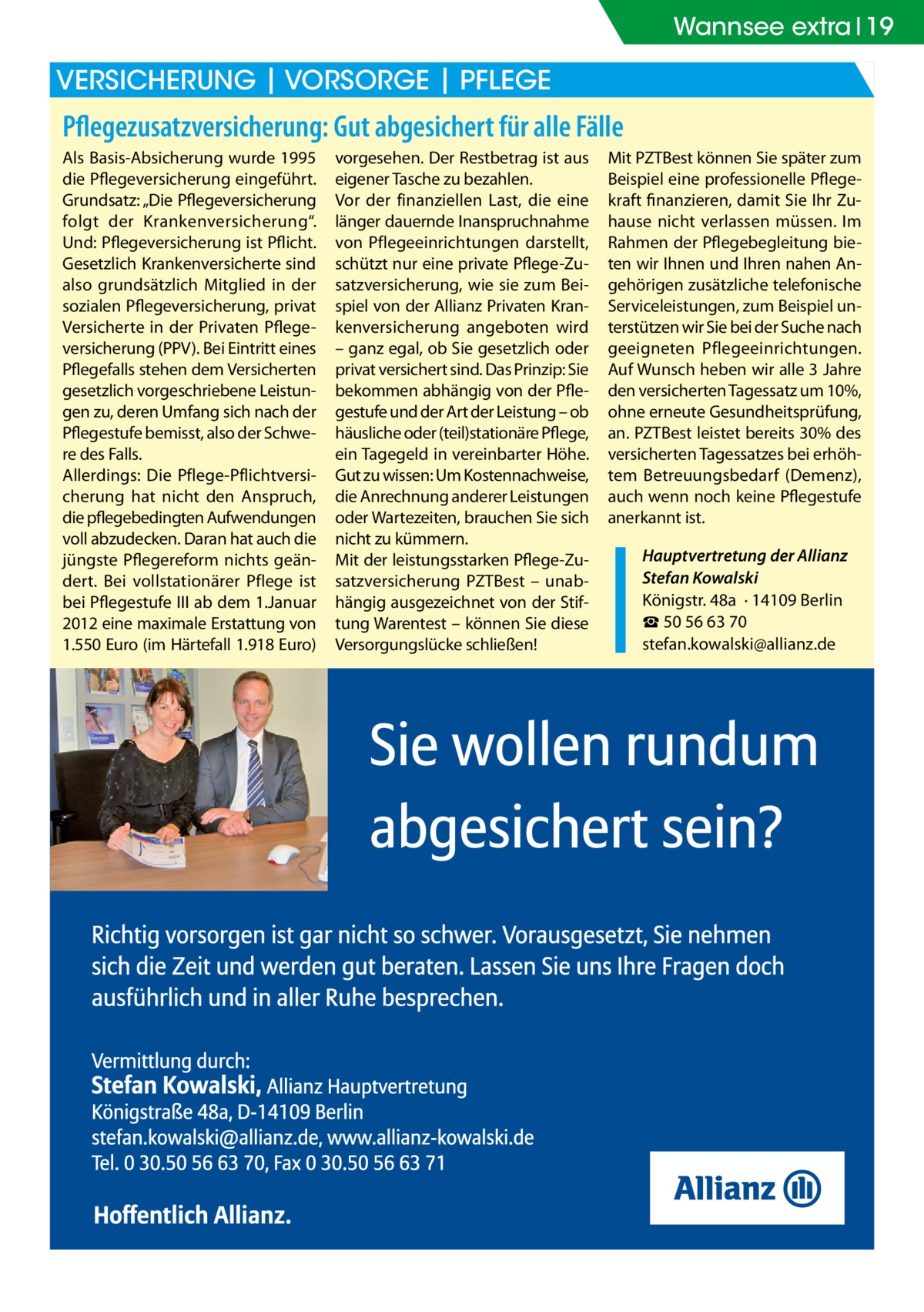 Wannsee extra 19  Versicherung | Vorsorge | Pflege  Pflegezusatzversicherung: Gut abgesichert für alle Fälle Als Basis-Absicherung wurde 1995 die Pflegeversicherung eingeführt. Grundsatz: „Die Pflegeversicherung folgt der Krankenversicherung“. Und: Pflegeversicherung ist Pflicht. Gesetzlich Krankenversicherte sind also grundsätzlich Mitglied in der sozialen Pflegeversicherung, privat Versicherte in der Privaten Pflegeversicherung (PPV). Bei Eintritt eines Pflegefalls stehen dem Versicherten gesetzlich vorgeschriebene Leistungen zu, deren Umfang sich nach der Pflegestufe bemisst, also der Schwere des Falls. Allerdings: Die Pflege-Pflichtversicherung hat nicht den Anspruch, die pflegebedingten Aufwendungen voll abzudecken. Daran hat auch die jüngste Pflegereform nichts geändert. Bei vollstationärer Pflege ist bei Pflegestufe III ab dem 1.Januar 2012 eine maximale Erstattung von 1.550 Euro (im Härtefall 1.918 Euro)  vorgesehen. Der Restbetrag ist aus eigener Tasche zu bezahlen. Vor der finanziellen Last, die eine länger dauernde Inanspruchnahme von Pflegeeinrichtungen darstellt, schützt nur eine private Pflege-Zusatzversicherung, wie sie zum Beispiel von der Allianz Privaten Krankenversicherung angeboten wird – ganz egal, ob Sie gesetzlich oder privat versichert sind. Das Prinzip: Sie bekommen abhängig von der Pflegestufe und der Art der Leistung – ob häusliche oder (teil)stationäre Pflege, ein Tagegeld in vereinbarter Höhe. Gut zu wissen: Um Kostennachweise, die Anrechnung anderer Leistungen oder Wartezeiten, brauchen Sie sich nicht zu kümmern. Mit der leistungsstarken Pflege-Zusatzversicherung PZTBest – unabhängig ausgezeichnet von der Stiftung Warentest – können Sie diese Versorgungslücke schließen!  Mit PZTBest können Sie später zum Beispiel eine professionelle Pflegekraft finanzieren, damit Sie Ihr Zuhause nicht verlassen müssen. Im Rahmen der Pflegebegleitung bieten wir Ihnen und Ihren nahen Angehörigen zusätzliche telefonische Serviceleistungen, zum Beispiel unterstützen wir Sie bei der Suche nach geeigneten Pflegeeinrichtungen. Auf Wunsch heben wir alle 3 Jahre den versicherten Tagessatz um 10%, ohne erneute Gesundheitsprüfung, an. PZTBest leistet bereits 30% des versicherten Tagessatzes bei erhöhtem Betreuungsbedarf (Demenz), auch wenn noch keine Pflegestufe anerkannt ist. Hauptvertretung der Allianz Stefan Kowalski Königstr. 48a · 14109 Berlin ☎ 50 56 63 70 stefan.kowalski@allianz.de