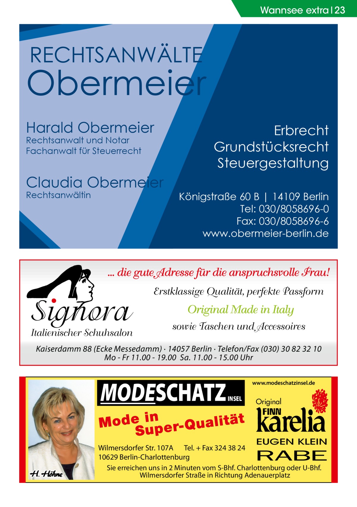 Wannsee extra 23  RECHTSANWÄLTE  Obermeier Harald Obermeier Rechtsanwalt und Notar Fachanwalt für Steuerrecht  Claudia Obermeier Rechtsanwältin  Erbrecht Grundstücksrecht Steuergestaltung Königstraße 60 B | 14109 Berlin Tel: 030/8058696-0 Fax: 030/8058696-6 www.obermeier-berlin.de  ... die gute Adresse für die anspruchsvolle Frau!  Signora  Italienischer Schuhsalon  Erstklassige Qualität, perfekte Passform  Original Made in Italy sowie Taschen und Accessoires  Kaiserdamm 88 (Ecke Messedamm) · 14057 Berlin · Telefon/Fax (030) 30 82 32 10 Mo - Fr 11.00 - 19.00 Sa. 11.00 - 15.00 Uhr  MODESCHATZ  www.modeschatzinsel.de  INSEL  Original  EUGEN KLEIN  Wilmersdorfer Str. 107A Tel. + Fax 324 38 24 10629 Berlin-Charlottenburg Sie erreichen uns in 2 Minuten vom S-Bhf. Charlottenburg oder U-Bhf. Wilmersdorfer Straße in Richtung Adenauerplatz