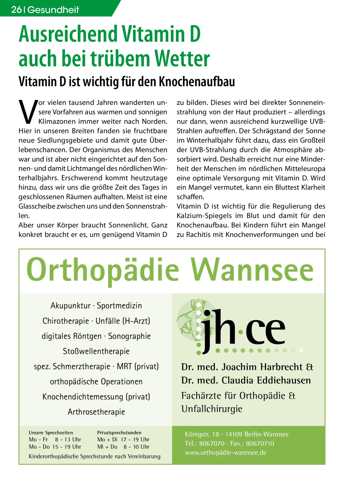 26 Gesundheit  Ausreichend Vitamin D auch bei trübem Wetter  Vitamin D ist wichtig für den Knochenaufbau  V  or vielen tausend Jahren wanderten unsere Vorfahren aus warmen und sonnigen Klimazonen immer weiter nach Norden. Hier in unseren Breiten fanden sie fruchtbare neue Siedlungsgebiete und damit gute Überlebenschancen. Der Organismus des Menschen war und ist aber nicht eingerichtet auf den Sonnen- und damit Lichtmangel des nördlichen Winterhalbjahrs. Erschwerend kommt heutzutage hinzu, dass wir uns die größte Zeit des Tages in geschlossenen Räumen aufhalten. Meist ist eine Glasscheibe zwischen uns und den Sonnenstrahlen. Aber unser Körper braucht Sonnenlicht. Ganz konkret braucht er es, um genügend Vitamin D  zu bilden. Dieses wird bei direkter Sonneneinstrahlung von der Haut produziert – allerdings nur dann, wenn ausreichend kurzwellige UVBStrahlen auftreffen. Der Schrägstand der Sonne im Winterhalbjahr führt dazu, dass ein Großteil der UVB-Strahlung durch die Atmosphäre absorbiert wird. Deshalb erreicht nur eine Minderheit der Menschen im nördlichen Mitteleuropa eine optimale Versorgung mit Vitamin D. Wird ein Mangel vermutet, kann ein Bluttest Klarheit schaffen. Vitamin D ist wichtig für die Regulierung des Kalzium-Spiegels im Blut und damit für den Knochenaufbau. Bei Kindern führt ein Mangel zu Rachitis mit Knochenverformungen und bei  Orthopädie Wannsee Akupunktur · Sportmedizin Chirotherapie · Unfälle (H-Arzt) digitales Röntgen · Sonographie Stoßwellentherapie spez. Schmerztherapie · MRT (privat) orthopädische Operationen Knochendichtemessung (privat) Arthrosetherapie Unsere Sprechzeiten  Privatsprechstunden  Mo - Fr 8 - 13 Uhr Mo - Do 15 - 19 Uhr  Mo + Di 17 - 19 Uhr Mi + Do 8 - 10 Uhr  Kinderorthopädische Sprechstunde nach Vereinbarung  Dr. med. Joachim Harbrecht & Dr. med. Claudia Eddiehausen Fachärzte für Orthopädie & Unfallchirurgie Königstr. 18 · 14109 Berlin-Wannsee Tel.: 8067070 · Fax.: 80670710 www.orthopädie-wannsee.de