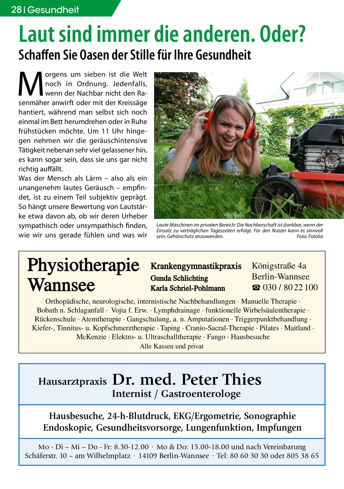 28 Gesundheit  Laut sind immer die anderen. Oder? Schaffen Sie Oasen der Stille für Ihre Gesundheit  M  orgens um sieben ist die Welt noch in Ordnung. Jedenfalls, wenn der Nachbar nicht den Rasenmäher anwirft oder mit der Kreissäge hantiert, während man selbst sich noch einmal im Bett herumdrehen oder in Ruhe frühstücken möchte. Um 11 Uhr hingegen nehmen wir die geräuschintensive Tätigkeit nebenan sehr viel gelassener hin, es kann sogar sein, dass sie uns gar nicht richtig auffällt. Was der Mensch als Lärm – also als ein unangenehm lautes Geräusch – empfindet, ist zu einem Teil subjektiv geprägt. So hängt unsere Bewertung von Lautstärke etwa davon ab, ob wir deren Urheber sympathisch oder unsympathisch finden, wie wir uns gerade fühlen und was wir  Physiotherapie Wannsee  Laute Maschinen im privaten Bereich: Die Nachbarschaft ist dankbar, wenn der Einsatz zu verträglichen Tageszeiten erfolgt. Für den Nutzer kann es sinnvoll sein, Gehörschutz anzuwenden.� Foto: Fotolia  Krankengymnastikpraxis Gunda Schlichting Karla Schriel-Pohlmann  Königstraße 4a Berlin-Wannsee ☎ 030 / 80 22 100  Orthopädische, neurologische, internistische Nachbehandlungen · Manuelle Therapie · Bobath n. Schlaganfall · Vojta f. Erw. · Lymphdrainage · funktionelle Wirbelsäulentherapie · Rückenschule · Atemtherapie · Gangschulung, a. n. Amputationen · Triggerpunktbehandlung · Kiefer-, Tinnitus- u. Kopfschmerztherapie · Taping · Cranio-Sacral-Therapie · Pilates · Maitland · McKenzie · Elektro- u. Ultraschalltherapie · Fango · Hausbesuche Alle Kassen und privat  Hausarztpraxis  Dr. med. Peter Thies Internist / Gastroenterologe  Hausbesuche, 24-h-Blutdruck, EKG/Ergometrie, Sonographie Endoskopie, Gesundheitsvorsorge, Lungenfunktion, Impfungen Mo - Di – Mi – Do - Fr: 8.30-12.00 · Mo & Do: 15.00-18.00 und nach Vereinbarung Schäferstr. 10 – am Wilhelmplatz · 14109 Berlin-Wannsee · Tel: 80 60 30 30 oder 805 38 65